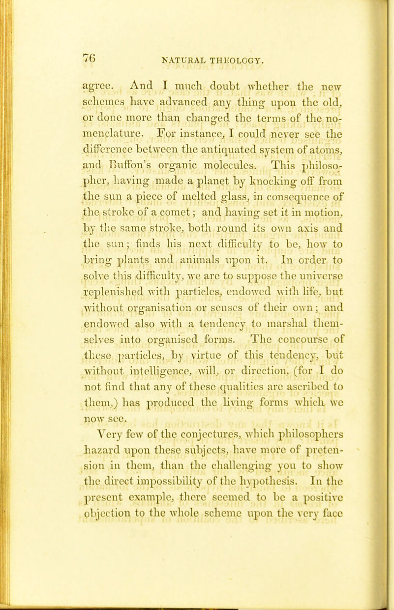 agree. And I much doubt whether the new schemes have advanced any thing upon the old, or done more than changed the terms of the no- menclature. For instance, I could never see the difference between the antiquated system of atoms, and Buffon's organic molecules. This philoso- pher, having made a planet by knocking off from the sun a piece of melted glass, in consequence of the stroke of a comet; and having set it in motion, by the same stroke, both round its own axis and the sun: finds his next difficulty to be, how to bring plants and animals upon it. In order to solve this difficulty, we are to suppose the universe replenished with particles, endowed with life, but without organisation or senses of their own; and endowed also with a tendency to marshal them- selves into organised forms. The concourse of these particles, by virtue of this tendency, but without intelligence, will, or direction, (for I do not find that any of these qualities arc ascribed to them,) has produced the living forms which wc now see. Very few of the conjectures, which philosophers hazard upon these subjects, have more of preten- sion in them, than the challenging you to show the direct impossibility of the hypothesis. In the present example., there seemed to be a positive objection to the whole scheme upon the very face