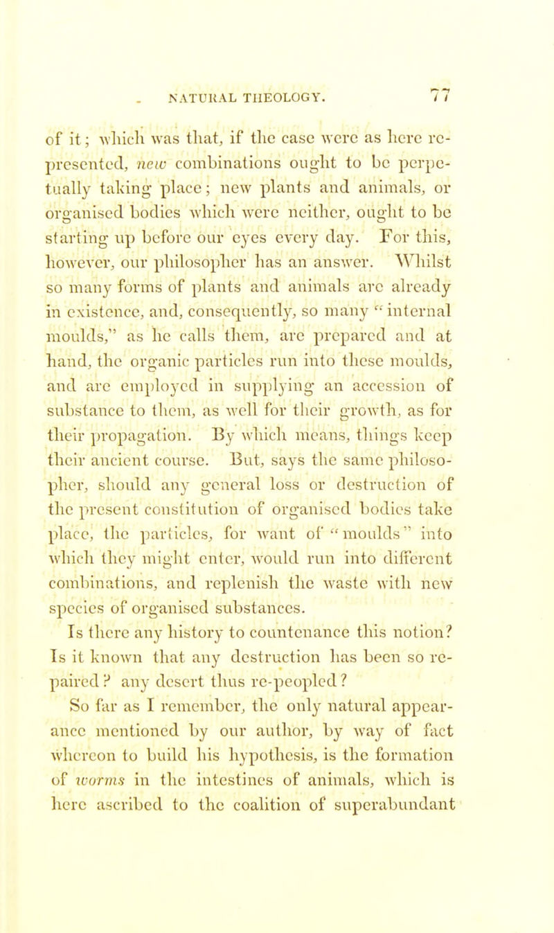 of it; which was that, if the case were as here re- presented, new combinations ought to be perpe- tually taking place; new plants and animals, or organised bodies which were neither, ought to be starting up before our eyes every day. For this, however, our philosopher has an answer. Whilst so many forms of plants and animals arc already in existence, and, consequently, so many internal moulds, as he calls them, are prepared and at hand, the organic particles run into these moulds, and are employed in supplying an accession of substance to them, as well for their growth, as for their propagation. By which means, things keep their ancient course. But, says the same philoso- pher, should any general loss or destruction of the present constitution of organised bodies take place, the particles, for want of moulds into which they might enter, would run into different combinations, and replenish the waste with new species of organised substances. Is there any history to countenance this notion? Is it known that any destruction has been so re- paired ? any desert thus re-peopled ? So far as I remember, the only natural appear- ance mentioned by our author, by way of fact whereon to build his hypothesis, is the formation of icorms in the intestines of animals, which is here ascribed to the coalition of superabundant