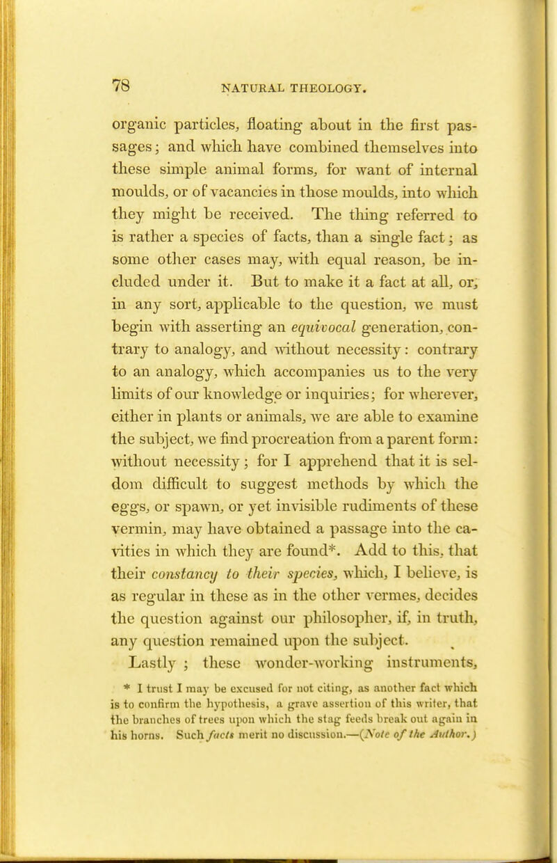 organic particles, floating about in the first pas- sages ; and which have combined themselves into these simple animal forms, for want of internal moulds, or of vacancies in those moulds, into which they might be received. The tiring referred to is rather a species of facts, than a single fact; as some other cases may, with equal reason, be in- cluded under it. But to make it a fact at all, or, in any sort, applicable to the question, we must begin with asserting an equivocal generation, con- trary to analogy, and without necessity: contrary to an analogy, which accompanies us to the very limits of our knowledge or inquiries; for wherever, either in plants or animals, we are able to examine the subject, we find procreation from a parent form: without necessity ; for I apprehend that it is sel- dom difficult to suggest methods by which the eggs, or spawn, or yet invisible rudiments of these vermin, may have obtained a passage into the ca- vities in which they are found*. Add to this, that their constancy to their species, which, I believe, is as regular in these as in the other vermes, decides the question against our philosopher, if, in truth, any question remained upon the subject- Lastly ; these wonder-working instruments, * I trust I ma)- be excused for not citing, as another fact which is to confirm the hypothesis, a grave assertion of this writer, that the branches of trees upon which the stag feeds break out again in his horns. Such facts merit no discussion.—(Note of the Author.)