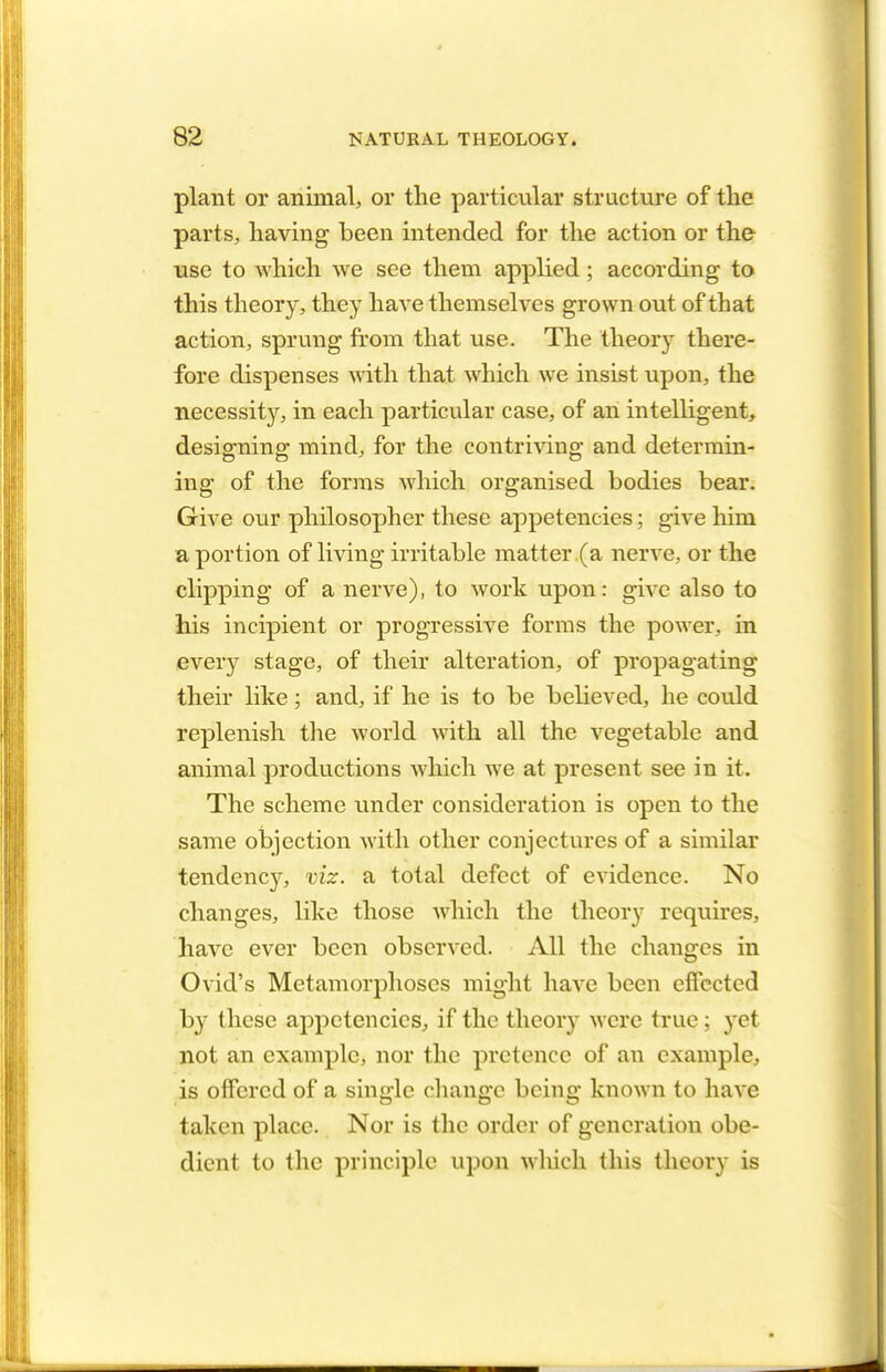 plant or animal, or the particular structure of the parts, having been intended for the action or the use to which we see them applied; according to this theory, they have themselves grown out of that action, sprung from that use. The theory there- fore dispenses with that which we insist upon, the necessity, in each particular case, of an intelligent, designing mind, for the contriving and determin- ing of the forms which organised bodies bear. Give our philosopher these appetencies; give him a portion of living irritable matter (a nerve, or the clipping of a nerve), to work upon: give also to his incipient or progressive forms the power, in every stage, of their alteration, of propagating their like; and, if he is to be believed, he could replenish the world with all the vegetable and animal productions which we at present see in it. The scheme under consideration is open to the same objection with other conjectures of a similar tendency, viz. a total defect of evidence. No changes, like those which the theory requires, have ever been observed. All the changes in Ovid's Metamorphoses might have been effected by these appetencies, if the theory M ere true; yet not an example, nor the pretence of an example, is offered of a single change being known to have taken place. Nor is the order of generation obe- dient to the principle upon which this theory is