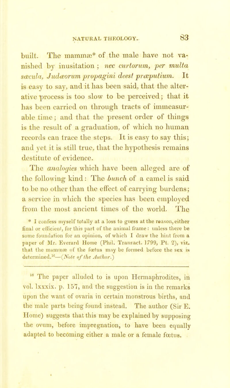 built. The mammas* of the male have not va- nished by inusitation ; nec curtorum, per multa scBcuIa, Judaorum propagini deest prceputium. It is easy to say, and it has been said, that the alter- ative process is too slow to be perceived; that it has been carried on through tracts of immeasur- able time; and that the present order of things is the result of a graduation, of which no human records can trace the steps. It is easy to say this; and yet it is still true, that the hypothesis remains destitute of evidence. The analogies which have been alleged are of the following land : The bunch of a camel is said to be no other than the effect of carrying burdens; a service in which the species has been employed from the most ancient times of the world. The * I confess myself totally at a loss to guess at the reason, either final or efficient, for this part of the animal frame : unless there be some foundation for an opinion, of which I draw the hint from a paper of Mr. Everard Home (Phil. Transact. 1799, Pt. 2), viz, that the mammae of the foetus may be formed before the sex is determined.16—{Note of the Author.) 18 The paper alluded to is upon Hermaphrodites, in vol. lxxxix. p. 157, and the suggestion is in the remarks upon the want of ovaria in certain monstrous hirths, and the male parts being found instead. The author (Sir E. Home) suggests that this maybe explained by supposing the ovum, before impregnation, to have been equally adapted to becoming either a male or a female foetus.