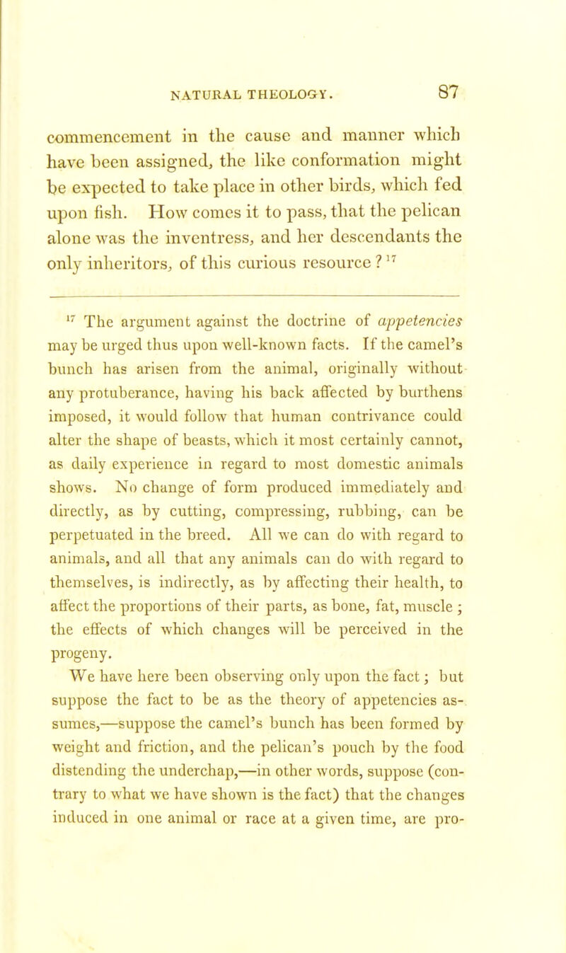 commencement in the cause and manner which have been assigned, the like conformation might be expected to take place in other birds, which fed upon fish. How comes it to pass, that the pelican alone was the inventress, and her descendants the only inheritors, of this curious resource ?17 17 The argument against the doctrine of appetencies may be urged thus upon well-known facts. If the camel's bunch has arisen from the animal, originally without any protuberance, having his back affected by burthens imposed, it would follow that human contrivance could alter the shape of beasts, which it most certainly cannot, as daily experience in regard to most domestic animals shows. No change of form produced immediately and directly, as by cutting, compressing, rubbing, can be perpetuated in the breed. All we can do with regard to animals, and all that any animals can do with regard to themselves, is indirectly, as by affecting their health, to affect the proportions of their parts, as bone, fat, muscle ; the effects of which changes will be perceived in the progeny. We have here been observing only upon the fact; but suppose the fact to be as the theory of appetencies as- sumes,—suppose the camel's bunch has been formed by weight and friction, and the pelican's pouch by the food distending the underchap,—in other words, suppose (con- trary to what we have shown is the fact) that the changes induced in one animal or race at a given time, are pro-