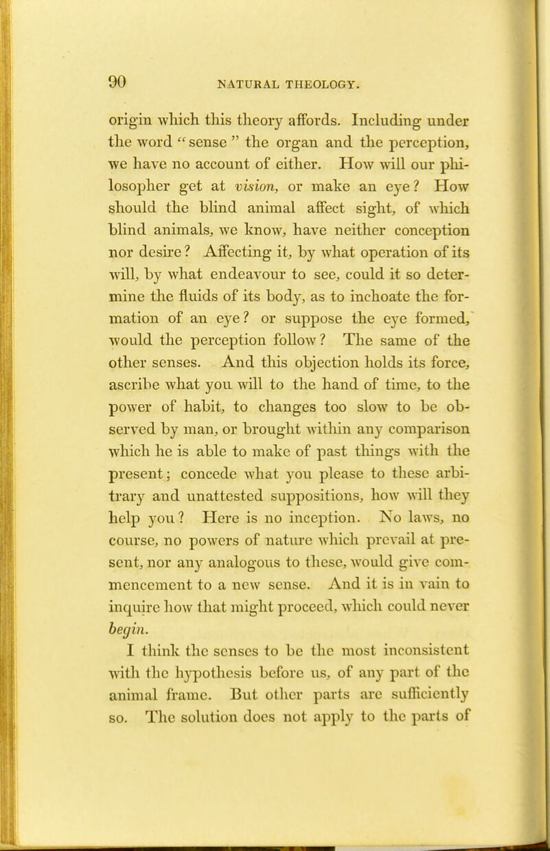 origin which this theory affords. Including under the word  sense  the organ and the perception, we have no account of either. How will our phi- losopher get at vision, or make an eye ? How should the blind animal affect sight, of which blind animals, we know, have neither conception nor desire ? Affecting it, by what operation of its will, by what endeavour to see, could it so deter- mine the fluids of its body, as to inchoate the for- mation of an eye? or suppose the eye formed, would the perception follow ? The same of the other senses. And this objection holds its force, ascribe what you will to the hand of time, to the power of habit, to changes too slow to be ob- served by man, or brought within any comparison which he is able to make of past tilings with the present; concede what you please to these arbi- trary and unattested suppositions, how will they help you? Here is no inception. No laws, no course, no powers of nature which prevail at pre- sent, nor any analogous to these, Avould give com- mencement to a new sense. And it is in vain to inquire how that might proceed, which could never begin. I think the senses to be the most inconsistent with the hypothesis before us, of any part of the animal frame. But other parts are sufficiently so. The solution does not apply to the parts of