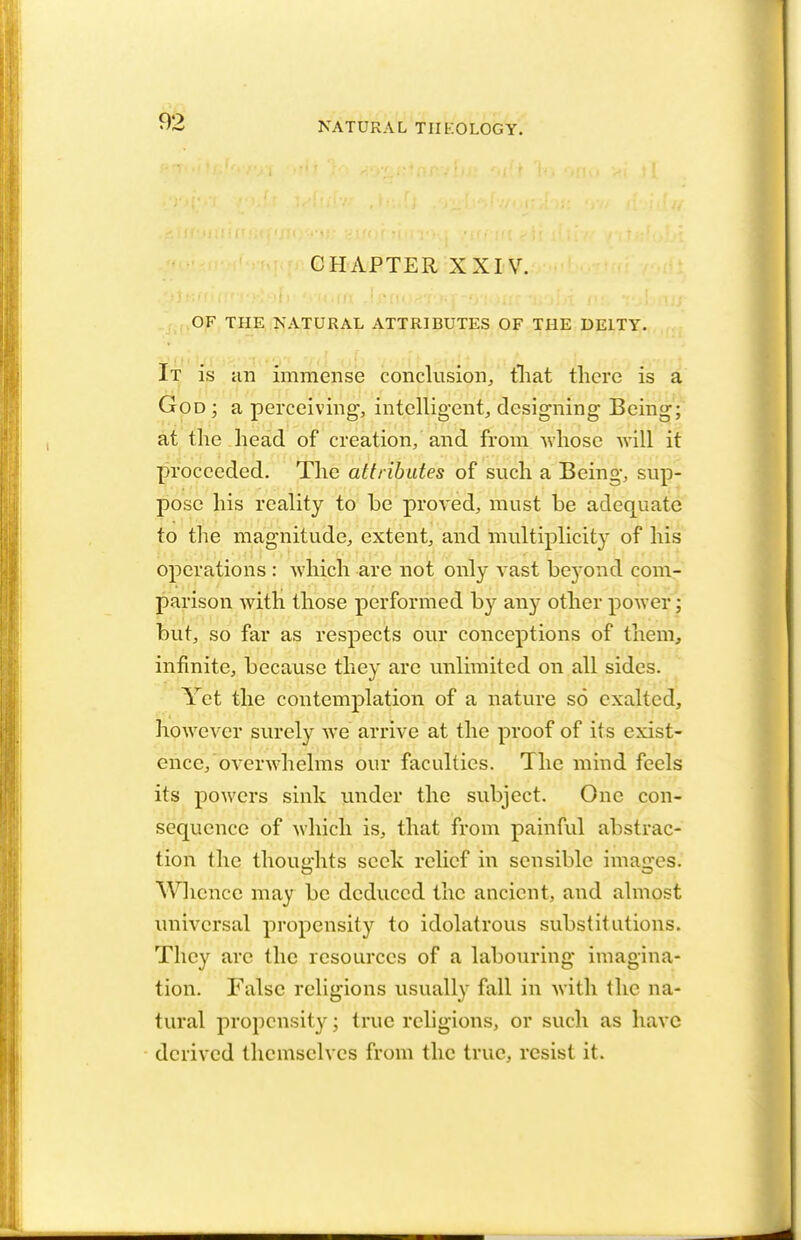 CHAPTER XXIV. OF THE NATURAL ATTRIBUTES OF THE DEITY. It is an immense conclusion, that there is a God; a perceiving, intelligent, designing Being; at the head of creation, and from whose will it proceeded. The attributes of such a Being, sup- pose his reality to be proved, must be adequate to the magnitude, extent, and multiplicity of his operations : which are not only vast be}-ond com- parison with those performed by any other power; but, so far as respects our conceptions of them, infinite, because they are unlimited on all sides. Yet the contemplation of a nature so exalted, however surely we arrive at the proof of its exist- ence, overwhelms our faculties. The mind feels its powers sink under the subject. One con- sequence of which is, that from painful abstrac- tion the thoughts seek relief in sensible imaires. Whence may be deduced the ancient, and almost universal propensity to idolatrous substitutions. They are the resources of a labouring imagina- tion. False religions usually fall in with the na- tural propensity; true religions, or such as have derived themselves from the true, resist it.