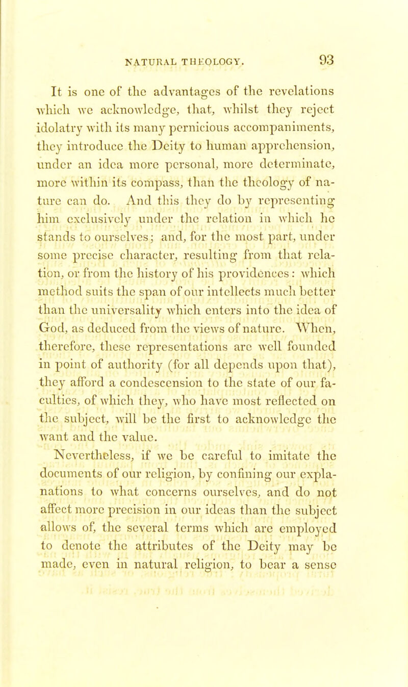 It is one of the advantages of the revelations which we acknowledge, that, whilst they reject idolatry with its many pernicious accompaniments, they introduce the Deity to human apprehension, under an idea more personal, more determinate, more within its compass, than the theology of na- ture can do. And this they do by representing him exclusively under the relation in which he stands to ourselves; and, for the most part, under some precise character, resulting- from that rela- tion, or from the history of his providences: which method suits the span of our intellects much better than the universality which enters into the idea of God, as deduced from the views of nature. When, therefore, these representations are well founded in point of authority (for all depends upon that), they afford a condescension to the state of our fa- culties, of which they, who have most reflected on the subject, will be the first to acknowledge the want and the value. Nevertheless, if we be careful to imitate the documents of our religion, by confining our expla- nations to what concerns ourselves, and do not affect more precision in our ideas than the subject allows of, the several terms which are employed to denote the attributes of the Deity may be made, even in natural religion, to bear a sense