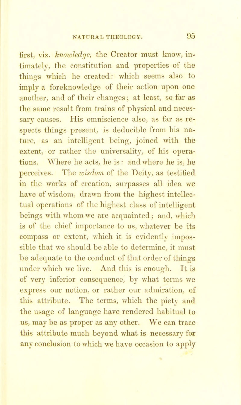 first, viz. knowledge, the Creator must know, in- timately, the constitution and properties of the thing's which he created: which seems also to imply a foreknowledge of their action upon one another, and of their changes; at least, so far as the same result from trains of physical and neces- sary causes. His omniscience also, as far as re- spects things present, is deducible from his na- ture, as an intelligent being, joined with the extent, or rather the universality, of his opera- tions. Where he acts, he is: and where he is, he perceives. The wisdom of the Deity, as testified in the works of creation, surpasses all idea we have of wisdom, drawn from the highest intellec- tual operations of the highest class of intelligent beings with whom we are acquainted; and, which is of the chief importance to us, whatever be its compass or extent, which it is evidently impos- sible that we should be able to determine, it must be adequate to the conduct of that order of things under which we live. And this is enough. It is of very inferior consequence, by what terms we express our notion, or rather our admiration, of this attribute. The terms, which the piety and the usage of language have rendered habitual to us, may be as proper as any other. We can trace this attribute much beyond what is necessary for any conclusion to which we have occasion to apply