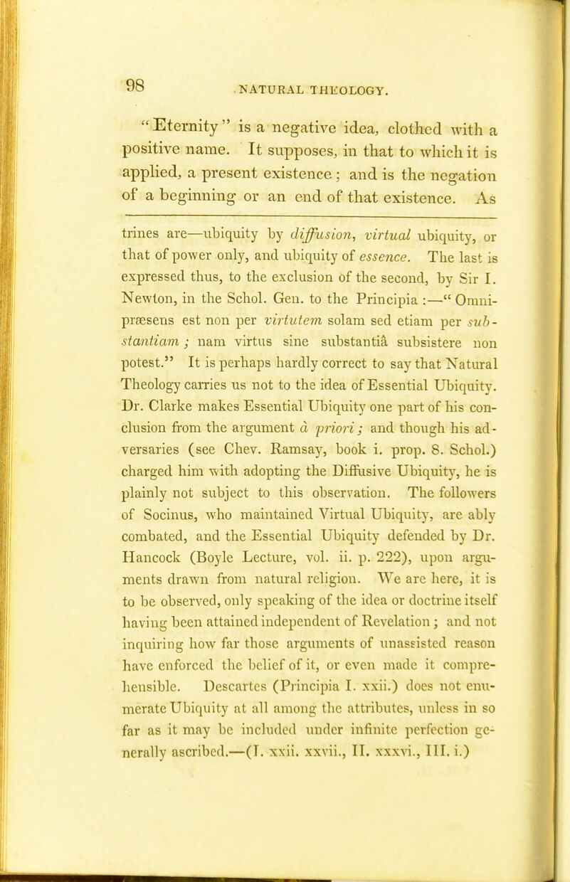 Eternity is a negative idea, clothed with a positive name. It supposes, in that to which it is applied, a present existence ; and is the negation of a beginning or an end of that existence. As trines are—ubiquity by diffusion, virtual ubiquity, or that of power only, and ubiquity of essence. The last is expressed thus, to the exclusion of the second, by Sir I. Newton, in the Schol. Gen. to the Principia :— Omni- prsesens est non per virtutem solam sed etiam per suh- siantiam; nam virtus sine substantia subsistere non potest. It is perhaps hardly correct to say that Natural Theology carries us not to the idea of Essential Ubiquity. Dr. Clarke makes Essential Ubiquity one part of his con- clusion from the argument a priori ; and though his ad- versaries (see Chev. Ramsay, book i. prop. 8. Schol.) charged him with adopting the Diffusive Ubiquity, he is plainly not subject to this observation. The followers of Socinus, who maintained Virtual Ubiquity, are ably combated, and the Essential Ubiquity defended by Dr. Hancock (Boyle Lecture, vol. ii. p. 222), upon argu- ments drawn from natural religion. We are here, it is to be observed, only speaking of the idea or doctrine itself having been attained independent of Revelation; and not inquiring how far those arguments of unassisted reason have enforced the belief of it, or even made it compre- hensible. Descartes (Principia I. xxii.) does not enu- merate Ubiquity at all among the attributes, unless in so far as it may be included under infinite perfection ge- nerally ascribed.—(I. xxii. xxvii., II. xxxvi., III. i.)