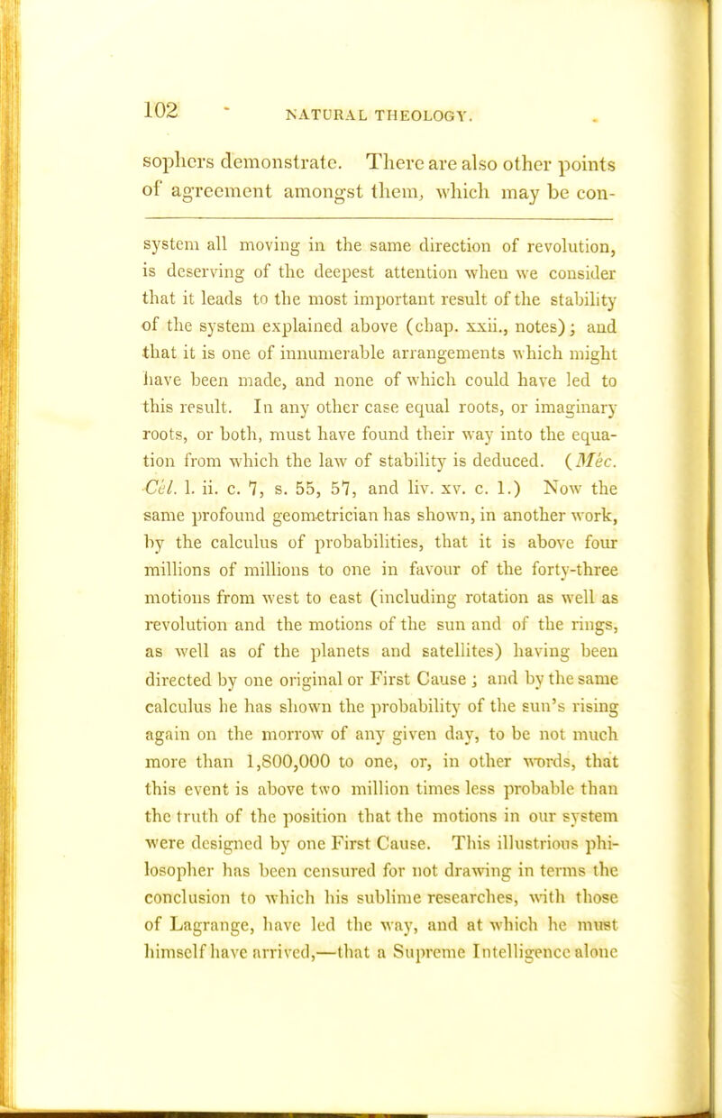 sophers demonstrate. There are also other points of agreement amongst them, which may be con- system all moving in the same direction of revolution, is deserving of the deepest attention when we consider that it leads to the most important result of the stability of the system explained above (chap, xxii., notes); and that it is one of innumerable arrangements which might have been made, and none of which could have led to this result. In any other case equal roots, or imaginary roots, or both, must have found their way into the equa- tion from which the law of stability is deduced. (3Iec. Cel. 1. ii. c. 7, s. 55, 57, and liv. xv. c. 1.) Now the same profound geometrician has shown, in another work, by the calculus of probabilities, that it is above four millions of millions to one in favour of the forty-three motions from west to east (including rotation as well as revolution and the motions of the sun and of the rings, as well as of the planets and satellites) having been directed by one original or First Cause ; and by the same calculus he has shown the probability of the sun's rising again on the morrow of any given day, to be not much more than 1,800,000 to one, or, in other words, that this event is above tsvo million times less probable than the truth of the position that the motions in our system were designed by one First Cause. This illustrious phi- losopher has been censured for not drawing in terms the conclusion to which his sublime researches, with those of Lagrange, have led the way, and at which he must himself have arrived,—that a Supreme Intelligence alone