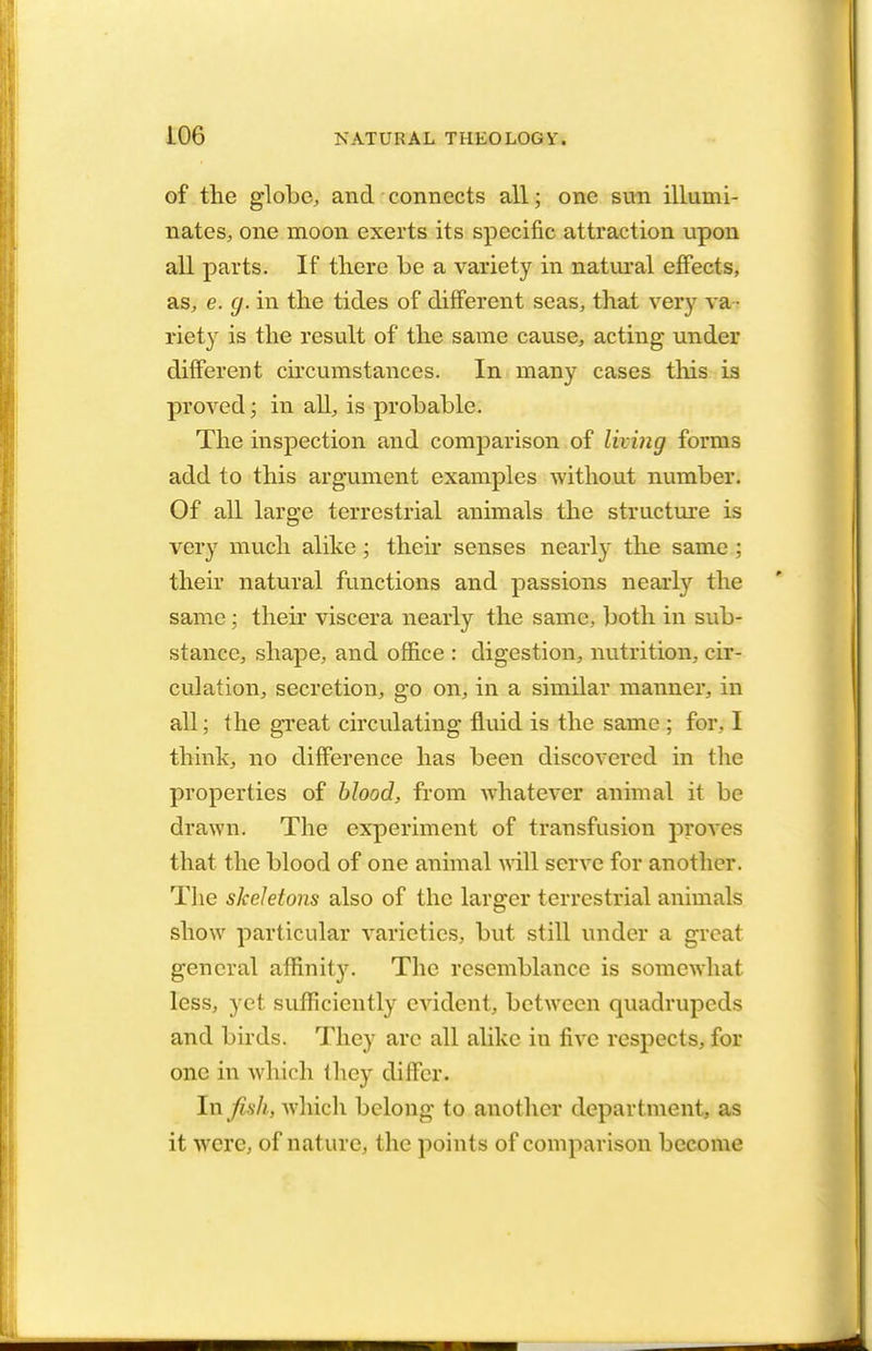 of the globe, and connects all; one sun illumi- nates, one moon exerts its specific attraction upon all parts. If there be a variety in natural effects, as, e. g. in the tides of different seas, that very va - riety is the result of the same cause, acting under different circumstances. In many cases this is proved; in all, is probable. The inspection and comparison of living forms add to this argument examples without number. Of all large terrestrial animals the structure is very much alike; their senses nearly the same ; their natural functions and passions nearly the same ; their viscera nearly the same, both in sub- stance, shape, and office : digestion, nutrition, cir- culation, secretion, go on, in a similar manner, in all; the great circulating fluid is the same ; for, I think, no difference has been discovered in the properties of blood, from whatever animal it be drawn. The experiment of transfusion proves that the blood of one animal will serve for another. The skeletons also of the larger terrestrial animals show particular varieties, but still under a great general affinity. The resemblance is somewhat less, yet sufficiently evident, between quadrupeds and birds. They arc all alike in five respects, for one in which they differ. In fish, which belong to another department, as it were, of nature, the points of comparison become