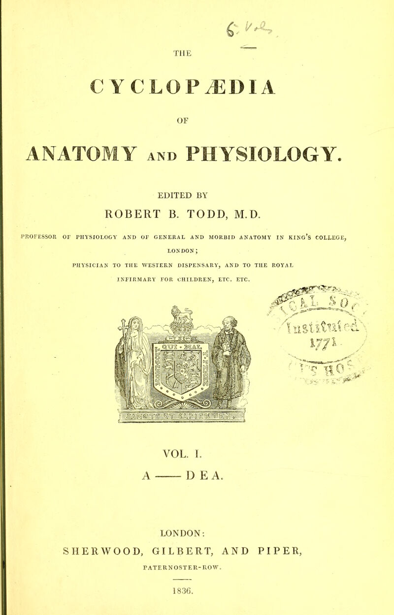 ft . THE  CYCLOPAEDIA OF ANATOMY and PHYSIOLOGY. EDITED BY ROBERT B. TODD, M.D. PROFESSOR OF PHYSIOLOGY AND OF GENERAL AND MORBID ANATOMY IN KING'S COLLEGE, LONDON J PHYSICIAN TO THE WESTERN DISPENSARY', AND TO THE ROYAL INFIRMARY FOR CHILDREN, ETC. ETC. VOL. L A D E A. LONDON: SHERWOOD, GILBERT, AND PIPER, PATERNOSTER-ROW. 1836.