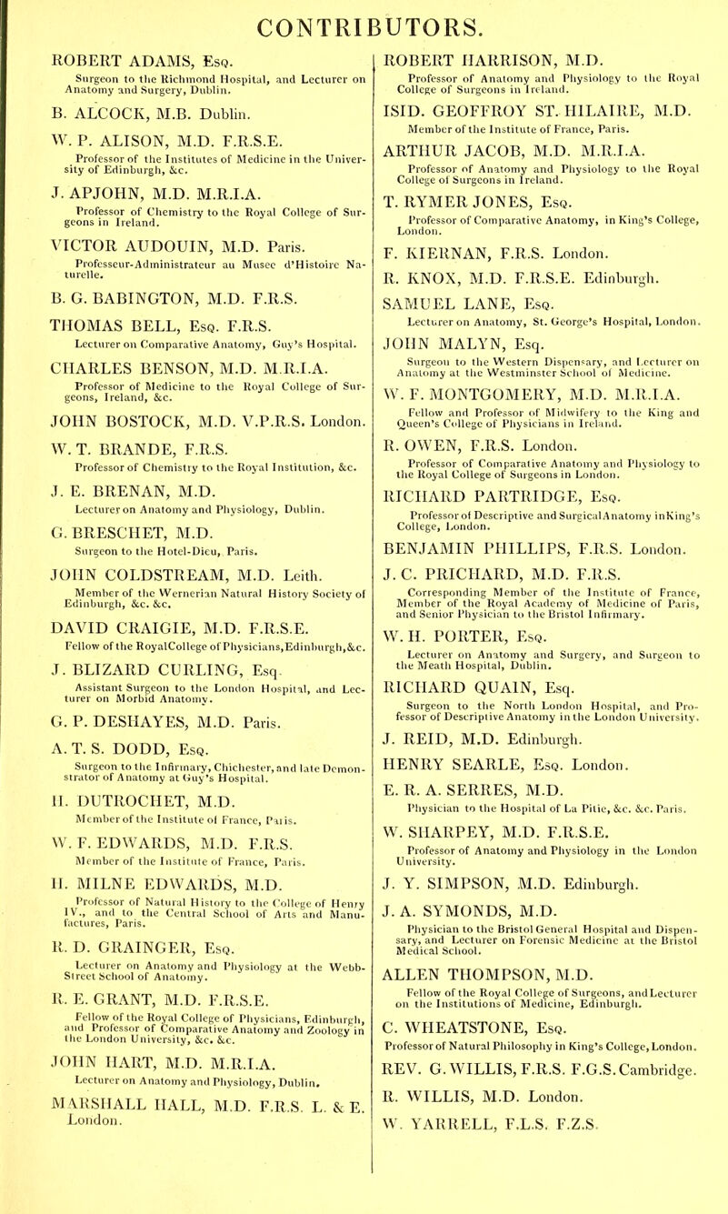 CONTRIBUTORS. ROBERT ADAMS, Esq. Surgeon to the Richmond Hospital, and Lecturer on Anatomy and Surgery, Dublin. B. ALCOCK, M.B. Dublin. W. P. ALISON, M.D. F.R.S.E. Professor of the Institutes of Medicine in the Univer- sity of Edinburgh, &c. J. APJOHN, M.D. M.R.I.A. Professor of Chemistry to the Royal College of Sur- geons in Ireland. VICTOR AUDOUIN, M.D. Paris. Professeur-Administrateur au Musee d'Histoire Na- turelle. B. G. BABINGTON, M.D. F.R.S. THOMAS BELL, Esq. F.R.S. Lecturer on Comparative Anatomy, Guy's Hospital. CHARLES BENSON, M.D. M.R.I.A. Professor of Medicine to the Royal College of Sur- geons, Ireland, &c. JOHN BOSTOCK, M.D. V.P.R.S. London. W. T. BRANDE, F.R.S. Professor of Chemistry to the Royal Institution, &c. J. E. BRENAN, M.D. Lecturer on Anatomy and Physiology, Dublin. G. BRESCHET, M.D. Surgeon to the Hotel-Dieu, Paris. JOHN COLDSTREAM, M.D. Leith. Member of the Wernerian Natural History Society of Edinburgh, &c. &c. DAVID CRAIGIE, M.D. F.R.S.E. Fellow of the RoyalCollege of'Physicians.Edinburgh.&c. J. BLIZARD CURLING, Esq. Assistant Surgeon to the London Hospital, and Lec- turer on Morbid Anatomy. G. P. DESHAYES, M.D. Paris. A. T. S. DODD, Esq. Surgeon to the Infirmary, Chichester, and late Demon- strator of Anatomy at (Juy's Hospital. II. DUTROCHET, M.D. Member of the Institute ol France, I'aiis. W.F.EDWARDS, M.D. F.R.S. Member of the Institute of France, Paris. H. MILNE EDWARDS, M.D. Professor of Natural History to the College of Henry IV., and to the Central School of Arts and Manu- factures, Paris. R. D. GRAINGER, Esq. Lecturer on Anatomy and Physiology at the Webb- Street School of Anatomy. R. E. GRANT, M.D. F.R.S.E. Fellow of the Royal College of Physicians, Edinburgh, and Professor of Comparative Anatomy and Zoology in the London University, &c. &c. JOHN HART, M.D. M.R.I.A. Lecturer on Anatomy and Physiology, Dublin. MARSHALL HALL, M.D. F.R.S. L. & E. London. ROBERT HARRISON, M.D. Professor of Anatomy and Physiology to the Royal College of Surgeons in Ireland. ISID. GEOFFROY ST. H1LAIRE, M.D. Member of the Institute of France, Paris. ARTHUR JACOB, M.D. M.R.I.A. Professor of Anatomy and Physiology to the Royal College ol Surgeons in Ireland. T. RYMER JONES, Esq. Professor of Comparative Anatomy, in King's College, London. F. KIERNAN, F.R.S. London. R. KNOX, M.D. F.R.S.E. Edinburgh. SAMUEL LANE, Esq. Lecturer on Anatomy, St. George's Hospilal, London, JOHN MALYN, Esq. Surgeon to the Western Dispensary, and Lecturer on Anatomy at the Westminster School ol Medicine. W. F. MONTGOMERY, M.D. M.R.I.A. Fellow and Professor of Midwifery to the King and Queen's College of Physicians in Ireland. R. OWEN, F.R.S. London. Professor of Comparative Anatomy and Physiology to the Royal College of Surgeons in London. RICHARD PARTRIDGE, Esq. Professor of Descriptive and Surgical Anatomy inKing's College, London. BENJAMIN PHILLIPS, F.R.S. London. J. C. PRICHARD, M.D. F.R.S. Corresponding Member of the Institute of France, Member of the Royal Academy of Medicine of Paris, and Senior Physician to the Bristol Infirmary. W. II. PORTER, Esq. Lecturer on Anatomy and Surgery, and Surgeon to the Meath Hospital, Dublin. RICHARD QUA1N, Esq. Surgeon to the North London Hospital, and Pro- fessor of Descriptive Anatomy in the London University. J. REID, M.D. Edinburgh. HENRY SEARLE, Esq. London. E. R. A. SERRES, M.D. Physician to the Hospital of La Pitie, &c. &.C. Paris. W. SHARPEY, M.D. F.R.S.E. Professor of Anatomy and Physiology in the London University. J. Y. SIMPSON, M.D. Edinburgh. J. A. SYMONDS, M.D. Physician to the Bristol General Hospital and Dispen- sary, and Lecturer on Forensic Medicine at the Bristol Medical School. ALLEN THOMPSON, M.D. Fellow of the Royal College of Surgeons, and Lecturer on the Institutions of Medicine, Edinburgh. C. WHEATSTONE, Esq. Professor of Natural Philosophy in King's College, London. REV. G.WILLIS, F.R.S. F.G.S.Cambridge. R. WILLIS, M.D. London. W. YARRELL, F.L.S. F.Z.S.