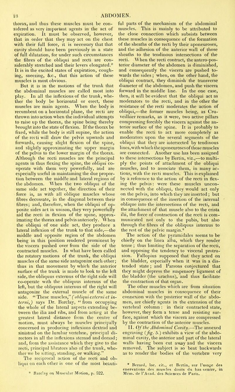 thorax, and thus these muscles must be con- sidered as very important agents in the act of expiration. It must be observed, however, that in order that they may act on the chest with their full force, it is necessary that that cavity should have been previously in a state of full dilatation, for under such circumstances the fibres of the obliqui and recti are con- siderably stretched and their levers elongated.* It is in the excited states of expiration, cough- ing, sneezing, &c, that this action of these muscles is most obvious. But it is in the motions of the trunk that the abdominal muscles are called most into play. In all the inflexions of the trunk, whe- ther the body be horizontal or erect, these muscles are main agents. When the body is recumbent on a horizontal plane, the recti are thrown into action when the individual attempts to raise up the thorax, the spine being thereby brought into the state of flexion. If the thorax be fixed, while the body is still supine, the action of the recti will draw the pelvis upwards and forwards, causing slight flexion of the spine, and slightly approximating the upper margin of the pelvis to the lower margin of the thorax. Although the recti muscles are the principal agents in thus flexing the spine, the obliqui co- operate with them very powerfully, and are especially useful in maintaining the due propor- tion between the middle and lateral regions of the abdomen. When the two obliqui of the same side act together, the direction of their force is, as with all oblique muscles whose fibres decussate, in the diagonal between their fibres; and, therefore, when the obliqui of op- posite sides act in unison, they very powerfully aid the recti in flexion of the spine, approx- imating the thorax and pelvis anteriorly. When the obliqui of one side act, they produce a lateral inflexion of the trunk to that side,.—the middle and opposite region of the abdomen being in this position rendered prominent by the viscera pushed over from the side of the contracted muscles. In what have been called the rotatory motions of the trunk, the obliqui muscles of the same side antagonize each other; thus in that movement by which the anterior surface of the trunk is made to look to the left side, the obliquus externus of the right side will co-operate with the obliquus internus of the left, but the obliquus internus of the right will antagonize the external muscle of the same side.  These muscles, (obliqui externi et in- terni,) says Dr. Barclay,  from occupying the whole of the lateral aspects extending be- tween the ilia and ribs, and from acting at the greatest lateral distance from the centre of motion, must always be muscles principally concerned in producing inflexions dextrad and sinistrad on the lumbar vertebrae, principal di- rectors in all the inflexions sternad and dorsad; and, from the assistance which they give to the recti, principal librators also of the trunk, whe- ther we be sitting, standing, or walking. The reciprocal action of the recti and ob- liqui on each other is one of the most beauti- * Barclay on Muscular Motion, p. 522. ful parts of the mechanism of the abdominal muscles. This is mainly to be attributed to the close connection which subsists between these muscles in consequence of the formation of the sheaths of the recti by their aponeuroses, and the adhesion of the anterior wall of those sheaths to the tendinous intersections of the recti. When the recti contract, the antero-pos- terior diameter of the abdomen is diminished, and consequently the viscera are pushed to- wards the sides ; when, on the other hand, the obliqui contract, they diminish the transverse diameter of the abdomen, and push the viscera forward in the middle line. In the one case, then, it will be evident that the obliqui act as moderators to the recti, and in the other the resistance of the recti moderates the action of obliqui,—the former muscles being, as Cru- veilhier remarks, as it were, two active pillars compressing forcibly the viscera against the an- terior surface of the spine. It is probably to enable the recti to act more completely as moderators upon the several segments of the obliqui that they are intersected by tendinous lines, with which the aponeuroses of those muscles are connected. Another use has been assigned to these intersections by Benin, viz.,—to multi- ply the points of attachment of the obliqui muscles, and to associate them, in many ac- tions, with the recti muscles. This is explained by a reference to the action of the recti in flex- ing the pelvis: were these muscles uncon- nected with the obliqui, they would act only on the pelvis, into which they are inserted ; but in consequence of the insertion of the internal oblique into the intersections of the recti, and the attachment of that muscle also to the crista ilii, the force of contraction of the recti is com- municated not only to the pubis, but also through the fibres of the obliquus internus to the rest of the pelvic margin.* The action of the pyramidales seems to be chiefly on the linea alba, which they render tense ; thus limiting the separation of the recti, and opposing the tendency to visceral protru- sion. Fallopius supposed that they acted on the bladder, especially when it was in a dis- tended state; and Parsons conjectured that they might depress the suspensory ligament of the bladder (the urachus), and thus facilitate the contraction of that organ. The other muscles which are from situation abdominal muscles in consequence of their connexion with the posterior wall of the abdo- men, are chiefly agents in the extension of the vertebral column : in their contracted state, however, they form a tense and resisting sur- face, against which the viscera are compressed by the contraction of the anterior muscles. II. Of the Abdominal Cavity.—The annexed engraving (Jig. 5.) exhibits a view of the abdo- minal cavity, the anterior and part of the lateral walls having been cut away and the viscera removed. The subject is so bent backwards as to render the bodies of the vertebrae very * Berard, loc. cit., et Bcrtin, sur l'usage des enervations des muscles dioits du basventre, in Mem. de l'Acad. des Sciences de Paris.