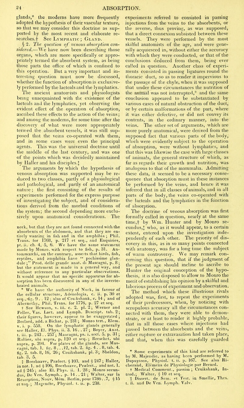 glands,* the moderns have more frequently adopted the hypothesis of their vascular texture, so that we may consider this doctrine as sup- ported by the most recent and elaborate re- searches.f See Lymphatic ; Gland. § 2. The question of venous absorption con- sidered.—We have now been describing those organs, which are more specifically or appro- priately termed the absorbent system, as being those parts the office of which is confined to this operation. But a very important and in- teresting question must now be discussed, whether the function of absorption is exclusive- ly performed by the lacleals and the lymphatics. The ancient anatomists and physiologists being unacquainted with the existence of the lacteals and the lymphatics, yet observing the evident effect of the operation of absorption, ascribed these effects to the action of the veins; and among the moderns, for some time after the discovery of what were more appropriately termed the absorbent vessels, it was still sup- posed that the veins co-operated with them, and in some cases were even the principal agents. This was the universal doctrine until the middle of the last century, and was one of the points which was decidedly maintained by Haller and his disciples.J The arguments by which the hypothesis of venous absorption was supported may be re- duced to two classes, partly of a physiological and pathological, and partly of an anatomical nature; the first consisting of the results of experiments performed for the express purpose of investigating the subject, and of considera- tions derived from the morbid conditions of the system; the second depending more exclu- sively upon anatomical considerations. The neck, but that tliey are not found connected wiih the absorbents of the abdomen, and that they are en- tirely wanting in fish and in the amphibia ; Phil. Trans, for 1768, p. 217 et seq., and Enquiries, pt. ii. ch. 4, 5, 6. We have the same statement made by Monro, with respect to fish, p. 31. An- tommarchi, on the contrary, asserts that birds, fish, reptiles, and amphibia have  pochissime glan- dule ; Prod, delle grande anat. di Mascagni, p. 8 ; but the statement is made in a general way, and without reference to any particular observations. It would appear that no specific apparatus for ab- sorption has been discovered in any of the inverte- brated animals. * We have the authority of Nuck, in favour of the cellular structure, Adenologia, c. ii. p. 30 et seq.,*fig. 9 . . 12 ; also of Crmkshank, c. 14 ; and of Abernethy, Phil. Trans, for 1776, p. 27 et seq. + See Hewson, v. iii. c. 2. pi. 2!; Werner and Feller, Vas. Lact. and Lymph. Descript. tab. 2; their figures, however, appear to be exaggerated ; Eeclard, add. a Bichat, p.231; Monro tert., Elem. v. i. p. 558. On the lymphatic glands generally see Haller, El. Phys. ii. 3. 16. .27; Boyer, Anat. t. iii. p. 243 . . 257 ; Mascagni, ps. i. sect. 5. p. 31 ; Kullier, ubi supra, p. 120 et seq. ; Breschet, ubi supra, p. 394. For plates of the glands, see Mas- cagni, tab. 1. fig. 8.. .12, tab. 2. fig. 4 . . 8, tab. 4. fig. 2. tab. 8, 16, 26; Cruikshank, pi. 3; Sheldon, tab. 3, 5. % Boerhaave, Pradeet. §103. and §247; Haller, in not. 1. ad § 106, Boerhaave, Pra?lect., and not. 1. ad § 245; also El. Phys. ii. 1.28; Monro secun- dus, De Ven. Lymph., p. 14. .21 ; Walter, sur la Resorption, Nouv, Mem. Berlin, pour 1786. .7, § 15 et seq- ; Magendie, Physiol, t. ii, p. 238. experiments referred to consisted in passing injections from the veins to the absorbents, or the reverse, thus proving, as was supposed, that a direct connexion subsisted between these vessels. They were performed by the most skilful anatomists of the age, and were gene- rally acquiesced in, without either the accuracy with which they were conducted, or that of the conclusions deduced from them, being ever called in question. Another class of experi- ments consisted in passing ligatures round the thoracic duct, so as to render it impervious to the passage of the chyle, when it was supposed that under these circumstances the nutrition of the animal was not interrupted,* and the same conclusion appeared to be substantiated by various cases of natural obstruction of the duct, or by certain malformations of the part, where it was either defective, or did not convey its contents, in the ordinary manner, into the veins. The other set of arguments, which are more purely anatomical, were derived from the supposed fact that various parts of the body, which were evidently subject to the operation of absorption, were without lymphatics, and that this was likewise the case with large classes of animals, the general structure of which, as far as regards their growth and nutrition, was analogous to that of the mammalia. Admitting these data, it seemed to be a necessary conse- quence that absorption must in these instances be performed by the veins, and hence it was inferred that in all classes of animals, and in all parts of the body, the veins co-operated with the lacteals and the lymphatics in the function of absorption. The doctrine of venous absorption was first formally called in question, nearly at the same time,f by Wm. Hunter and by Monro se- cundus,J who, as it would appear, to a certain extent, entered upon the investigation inde- pendently of each other. The priority of dis- covery in this, as in so many points connected with anatomy, was for a long time the subject of warm controversy. We may remark con- cerning this question, that if the judgment of the present age should incline to ascribe to Hunter the original conception of the hypo- thesis, it is also disposed to allow to Monro the merit of establishing his opinion by a skilful and laborious process of experiment and observation. The method which these illustrious rivals adopted was, first, to repeat the experiments of their predecessors, when, by noticing with scrupulous accuracy all the circumstances con- nected with them, they were able to demon- strate, or at least to render it highly probable, that in all those cases where injections had passed between the absorbents and the veins, either rupture or extravasation had taken place, and that, when this was carefully guarded * Some experiments of this kind are referred to by M. Majendie, as having been performed by M. Dupuyiren, Physiol, t. ii. p. 167. See also Ri- cherand, Elemens de Physiologie par Berard. t Medical Comment., passim ; Cruikshank, In- trod.; Walter, § 10 et seq. ^ Dissert, de Sem. et Test, in Smellie, Thes. t. ii. and De Ven. Lymph. Valv.