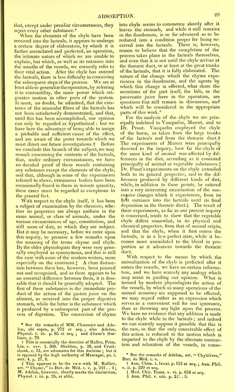that, except under peculiar circumstances, they reject every other substance.* When the elements of the chyle have been received into the lacteals, it appears to undergo a certain degree of elaboration, by which it is farther assimilated and perfected, an operation, the intimate nature of which we are unable to explain, but which, as well as its entrance into the mouths of the vessels, we correctly refer to their vital action. After the chyle has entered the lacteals, there is less difficulty in conceiving the subsequent steps of the process. We are at least able to generalize the operation, by referring it to contractility, the same power which ori- ginates motion in other parts of the system. It must, no doubt, be admitted, that the exis- tence of the muscular fibres of the lacteals has not been satisfactorily demonstrated, and that, until this has been accomplished, our opinion can only be regarded as hypothetical : but we have here the advantage of being able to assign a probable and sufficient cause of the effect, and are aware of the point towards which we must direct our future investigations^ Before we conclude this branch of the subject, we may remark concerning the contents of the lacteals, that, under ordinary circumstances, we have no decided proof of these vessels containing any substance except the elements of the chyle, and that, although in some of the experiments referred to above, extraneous bodies have been occasionally found in them in minute quantity, these cases must be regarded as exceptions to the general fact. With respect to the chyle itself, it has been a subject of examination by the chemists, whe- ther its properties are always uniform in the same animal, or class of animals, under the various circumstances of age, constitution, and still more of diet, to which they are subject. But it may be necessary, before we enter upon this inquiry, to premise a few remarks upon the meaning of the terms chyme and chyle. By the older physiologists they were very gene- rally employed as synonymous, and this is still the case with some of the modern writers, more especially on the continent.} A clear distinc- tion between them has, however, been pointed out and recognized, and as there appears to be an essential difference between them, it is desi- rable that it should be generally adopted. The first of these substances is the immediate pro- duct of the action of the gastric juice on the aliment, as received into the proper digestive stomach, while the latter is the substance which is produced by a subsequent part of the pro- cess of digestion. The conversion of chyme * See the remarks of MM. Chaussier and Ade- lon, ubi supra, p. 272 et seq. ; also Adelon, Physiol, t. iii. p. 85 et seq. ; and Alison's Out- lines, p. 79. t This is essentially the doctrine of Haller, Prim. Lin. c. xxv. §.568. Sheldon, p. 28, and Cruik- shank, c. 12, are advocates for this doctrine ; but it is opposed by the high authority of Mascagni, ps. i. sect. 4. p. 27, 8. t This appears to be the ca^e with M. Rullier, art.  Chyme, in Diet, de Med. t. v. p. 241 . . 4 ; M. Adelon, however, clearly marks the distinction, Physiol, t. iii. p. 25, et alibi. into chyle seems to commence shortly after it leaves the stomach, and while it still remains in the duodenum, is so far advanced as to be reduced into a condition proper for being re- ceived into the lacteals. There is, however, reason to believe that the completion of the process takes place in the lacteals themselves, and even that it is not until the chyle arrives at the thoracic duct, or at least at the great trunks of the lacteals, that it is fully elaborated. The nature of the change which the chyme expe- riences in the duodenum, and the agents by which this change is effected, what share the secretions of the part itself, the bile, or the pancreatic juice have in the operation, are questions that still remain in discussion, and which will be considered in the appropriate parts of this work.* For the analysis of the chyle we are prin- cipally indebted to Vauquelin, Marcet, and to Dr. Prout. Vauquelin employed the chyle of the horse, as taken from the large trunks of the lacteals and from the thoracic duct.f The experiments of Marcet were principally directed to the inquiry, how far the chyle of the same kind of animal was affected by dif- ferences in the diet, according as it consisted principally of animal or vegetable substances.f Dr. Prout's experiments on the chyle extended both to its general properties, and to the dif- ferences produced by different kinds of diet, while, in addition to these points, he entered into a very interesting examination of the suc- cessive changes which it experiences, from its first entrance into the lacteals until its final deposition in the thoracic duct.§ The result of these experiments, as far as our present inquiry is concerned, tends to shew that the vegetable chyle differs somewhat, in its physical and chemical properties, from that of animal origin, and that the chyle, when it first enters the lacteals, is in a less perfect state, while it be- comes more assimilated to the blood in pro- portion as it advances towards the thoracic duct. With respect to the means by which the animalization of the chyle is perfected after it enters the vessels, we have no certain informa- tion, and we have scarcely any analogy which may assist in guiding our opinion. What is termed by modern physiologists the action of the vessels, by which so many operations of the animal economy are supposed to be effected, we may regard rather as an expression which serves as a convenient veil for our ignorance, than as throwing any light upon the process. We have no evidence that any addition is made to the chyle while in the lacteals ; and indeed we can scarcely suppose it possible that this is the case, so that the only conceivable effect of this action is reduced to the motion which is imparted to the chyle by the alternate contrac- tion and relaxation of the vessels, in conse- * See the remarks of Adelon, art.  Chyliferes, Diet, de Med. t. v. t Ann. Chim. t. lxxxi. p. 113 et seq.; Ann. Phil, v. ii. p. 220 et seq. t Med. Chir. Trans, v. vi. p. 618 et seq. § Ann. Phil. v. xiii, p. 2i. . 5.