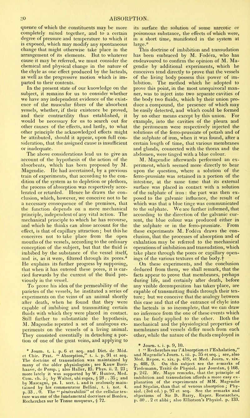 quence of which the constituents may be more completely mixed together, and to a certain degree of pressure and temperature to which it is exposed, which may modify any spontaneous change that might otherwise take place in the arrangement of its elements. But to whatever cause it may be referred, we must consider the chemical and physical change in the nature of the chyle as one effect produced by the lacteals, as well as the progressive motion which is im- parted to their contents. In the present state of our knowledge on the subject, it remains for us to consider whether we have any independent evidence of the exist- ence of the muscular fibres of the absorbent vessels, whether, if their existence be proved, and their contractility thus established, it would be necessary for us to search out for other causes of the effects, and lastly, to what other principle the acknowledged effects might be attributed, should it appear, upon full con- sideration, that the assigned cause is insufficient or inadequate. The above considerations lead us to give an account of the hypothesis of the action of the absorbents, which has been proposed by M. Magendie. He had ascertained, by a previous train of experiments, that according to the con- dition of the system as to depletion or plethora, the process of absorption was respectively acce- lerated or retarded. Hence he draws the con- clusion, which, however, we conceive not to be a necessary consequence of the premises, that the function depends on a mere mechanical principle, independent of any vital action. The mechanical principle to which he has recourse, and which he thinks can alone account for the effect, is that of capillary attraction ; but this he conceives not to take place from the open mouths of the vessels, according to the ordinary conception of the subject, but that the fluid is imbibed by the substance of the vessel itself, and is, as it were, filtered through its pores.* He explains its further progress by supposing, that when it has entered these pores, it is car- ried forwards by the current of the fluid pre- viously in the vessel. To prove his idea of the permeability of the parietes of the vessels, he instituted a series of experiments on the veins of an animal shortly after death, when lie found that they were capable of imbibing and transmitting certain fluids with which they were placed in contact. Still farther to substantiate the hypothesis, M. Magendie repeated a set of analogous ex- periments on the vessels of a living animal. They consisted essentially in detaching a por- tion of one of the great veins, and applying to * Journ. t. i. p. 6 et seq. and Diet, de Med. et Chir. Prat.  Absorption, t. i. p. 91 et seq. The doctrine of transudation was maintained by many of the older physiologists ; see Kauw Boer- haave, de Persp. ; also Haller, El. Phys. ii. 2. 23 ; more lately it was supported by W. Hunter, Med. Com. ch. 5; by Walter, ubi supra, § 28 . . 35 ; and by Mascagni, ps. 1. sect. i. and is zealously main- tained by his commentator Bellini, t. i. not. 4. p. 33 . . 0. The  penetrabilite of the cellular tex- ture was one of the fundamental doctrines of Bordeu, Rechcrches sur le Tissue muqueux, § 72. its surface the solution of some narcotic or poisonous substance, the effects of which were, in a short time, manifested in the system at large.* This doctrine of imbibition and transudation has been embraced by M. Fodera, who has endeavoured to confirm the opinion of M. Ma- gendie by additional experiments, which he conceives tend directly to prove that the vessels of the living body possess this power of im- bibition. The method which he adopted to prove this point, in the most unequivocal man- ner, was to inject into two separate cavities of the body two fluids, which by their union pro- duce a compound, the presence of which may be easily detected, and which could be formed by no other means except by this union. For example, into the cavities of the pleura and the peritoneum were respectively injected the solutions of the ferro-prussiate of potash and of the sulphate of iron, when it was found, after a certain length of time, that various membranes and glands, connected with the thorax and the abdomen, were tinged with a blue colour. M. Magendie afterwards performed an ex- periment, which seemed more directly to bear upon the question, where a solution of the ferro-prussiate was retained in a portion of the intestine, at the same time that its external surface was placed in contact with a solution of the sulphate of iron: the part was then ex- posed to the galvanic influence, the result of which was that a blue tinge was communicated to the sulphate. We are further informed, that according to the direction of the galvanic cur- rent, the blue colour was produced either in the sulphate or in the ferro-prussiate. From these experiments M. Fodera draws the con- clusion, that the processes of absorption and of exhalation may be referred to the mechanical operations of imbibition and transudation, which take place through the pores or capillary open- ings of the various textures of the body.f On these experiments, and the conclusion deduced from them, we shall remark, that the facts appear to prove that membranes, perhaps during life, and certainly after death, before any visible decomposition has taken place, are capable of transmitting fluids through their tex- ture; but we conceive that the analogy between this case and that of the entrance of chyle into the lacteals is so incomplete, that we can draw no inference from the one of these events which can be fairly applied to the other. Both the mechanical and the physiological properties of membranes and vessels differ much from each other, while the nature of the fluids employed in * Journ. t. i. p. 9, 10. t  Recherches sur l'Absorption et l'Exhalation, and Magendie's Journ. t. iii. p. 35 et seq. ; see, also Med. Repos. v. xix. p. 419, et Med. Journ. v. xix. p. 488, 9. On this subject see the rrmarks of Tiedemann, Traitc de Physiol, par Jourdan, § 168. p. 242. Mr. Mayo remarks, that the principle of imbibition and transudation affords a more easy ex- planation of the experiments of MM. Magendie and Segalas, than that of venous absorption ,- Phy- siol. (3rd ed.) p. 97 et seq. See the remarks and objections of Sir D. Barry, Exper. Researches, p. 80 .. 2 et alibi ; also Elliotson's Physiol, p. 133.
