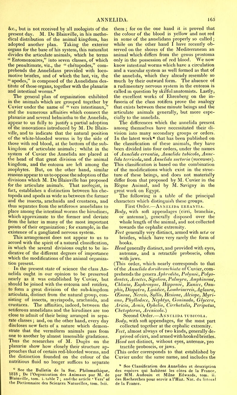 &c., but is not received by all zoologists of the present day. M. De Blainville, in his metho- dical distribution of the animal kingdom, has adopted another plan. Taking the exterior organs for the base of his system, this naturalist divides the articulate animals, which he terms  Entomozoaires, into seven classes, of which the penultimate, viz., the  chetopodes, com- prehends the Annelidans provided with loco- motive bristles, and of which the last, viz, the  apodes, is composed of the Annelidans des- titute of those organs, together with the planariae and intestinal worms.* The general plan of organization exhibited in the animals which are grouped together by Cuvier under the name of  vers intestinaux, and the numerous affinities which connect the planariee and several helmintha to the Annelida, appear to us fully to justify a partial adoption of the innovations introduced by M. De Blain- ville, and to indicate that the natural position of the white-blooded worms is by the side of those with red blood, at the bottom of the sub- kingdom of articulate animals; whilst in the system of Cuvier the Annelida are placed at the head of that great division of the animal kingdom, and the entozoa are left among the zoophytes. But, on the other hand, similar reasons appear to us to oppose the adoption of the divisions which M. De Blainville has proposed for the articulate animals. That zoologist, in fact, establishes a distinction between his che- topoda and apodaas wide as between the former and the insecta, arachnida and Crustacea, and thus separates from the setiferous annelidans to place among the intestinal worms the hirudines, which approximate to the former and deviate from the latter in many of the most important points of their organization ; for example, in the existence of a gangliated nervous system. This arrangement does not appear to us to accord with the spirit of a natural classification, in which the several divisions ought to be in- dicative of the different degrees of importance which the modifications of the animal organiza- tion present. In the present state of science the class An- nelida ought in our opinion to be preserved nearly as it was established by Cuvier, but should be joined with the entozoa and rotifera, to form a great division of the sub-kingdom articulata, distinct from the natural group, con- sisting of insecta, myriapoda, arachnida, and Crustacea. The affinities, indeed, between the setiferous annelidans and the hirudines are too close to admit of their being arranged in sepa- rate classes; and, on the other hand, every day discloses new facts of a nature which demon- strate that the vermiform animals pass from one to another by almost insensible gradations. Thus the researches of M. Duges on the planariae show how closely their structure ap- proaches that of certain red-blooded worms, and the distinction founded on the colour of the nutritious fluid no longer suffices to separate * See the Bulletin de la Soc. Philomathique, 1818 ; De l'Organization des Animanx par M. de Blainville, torn. i. table 7 ; and the article ' Vers' of the Dictionnaire des Sciences Naturellcs, torn. lvii. them ; for on the one hand it is proved that the colour of the blood is yellow and not red in some of the annelidans properly so called ; while on the other hand I have recently ob- served on the shores of the Mediterranean an animal which differs from the genus prostoma only in the possession of red blood. We now know intestinal worms which have a circulation and a vascular system as well formed as that of the annelida, which they already resemble so much by their outward form. The absence o{ a rudimentary nervous system in the entozoa is called m question by skilful anatomists. Lastly, the excellent works of Ehrenberg on the in- fusoria of the class rotifera prove the analogy that exists between these minute beings and the articulate animals generally, but more espe- cially to the annelida. The differences which the annelida present among themselves have necessitated their di- vision into many secondary groups or orders. In the latest work* that has been published on the classification of these animals, they have been divided into four orders, under the names of Annelida errantia, Annelida tubicola, Anne- lida terricola,and Annelida snctoria (suceuses). This classification is based on the combination of the modifications which exist in the struc- ture of these beings, and does not materially differ from that proposed by M. Cuvier in the Regne Animal, and by M. Savigny in the great work on Egypt. The following; is a table of the principal characters which distinguish these groups. First Order.—Annelida errantia. Body, with soft appendages (cirri, branchiae, or antennae), generally disposed over the whole length of the animal, and not collected towards the cephalic extremity. Feet generally very distinct, armed with setie or bristles, which have very rarely the form of hooks. Head generally distinct, and provided with eyes, antenna?, and a retractile proboscis, often with jaws. (This order, which nearly corresponds to that of the Annelida dorsibranchiata of Cuvier, com- prehends the genera Aphrodita, Polyno'e, Polyo- dvntes, Acoetcs, Sigaliun, Palmyra, Amphinome, Chloeia, Euphrosyrie, Hippono'e, Eunice, Onu- phis, Diopatra, Lysidice, Lumbrincreis,Aglaura, OEnone, Nereis, Syllis, Hesione, Alciope, Myri- ana, Pliyllodoce, Nephtys, Ooninada, Glyce/a, Aricia, Aunis, Ophelia, Cirrhatulis, Periputus, Chetopterus, Arenicola.) Second Order.—Annelida tubicola. Body, with soft appendages, for the most part collected together at the cephalic extremity. Feet, almost always of two kinds, generally de- prived of cirri, and armed with hooked bristles, Head not distinct, without eyes, antennae, pro tractile proboscis, or jaws. (This order corresponds to that established by Cuvier under the same name, and includes the * See Classification des Annelides et description des especes qui habitent les cotes de la France, par MM. Audouin et Milne Edwards, torn. ii. des Recherches pour servir al'Hist. Nat. du littoral de la France.