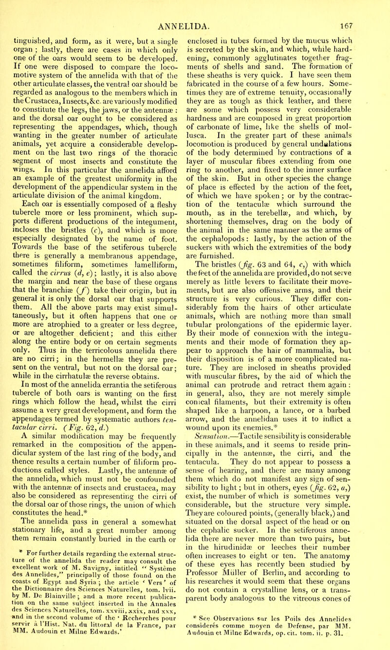 tinguished, and form, as it were, but a single organ ; lastly, there are cases in which only one of the oars would seem to be developed. If one were disposed to compare the loco- motive system of the annelida with that of the other articulate classes, the ventral oar should be regarded as analogous to the members which in the Crustacea, Insects, &c. are variously modified to constitute the legs, the jaws, or the antennae: and the dorsal oar ought to be considered as representing the appendages, which, though wanting in the greater number of articulate animals, yet acquire a considerable develop- ment on the last two rings of the thoracic segment of most insects and constitute the wings. In this particular the annelida afford an example of the greatest uniformity in the development of the appendicular system in the articulate division of the animal kingdom. Each oar is essentially composed of a fleshy tubercle more or less prominent, which sup- ports different productions of the integument, incloses the bristles (c), and which is more especially designated by the name of foot. Towards the base of the setiferous tubercle there is generally a membranous appendage, sometimes filiform, sometimes lamelliform, called the ci?rus (d, e); lastly, it is also above the margin and near the base of these organs that the branchiae (/) take their origin, but in general it is only the dorsal oar that supports them. All the above parts may exist simul- taneously, but it often happens that one or more are atrophied to a greater or less degree, or are altogether deficient; and this either along the entire body or on certain segments only. Thus in the terricolous annelida there are no cirri; in the hermellae they are pre- sent on the ventral, but not on the dorsal oar; while in the cirrhatulae the reverse obtains. In most of the annelida errantia the setiferous tubercle of both oars is wanting on the first rings which follow the head, whilst the cirri assume a very great development, and form the appendages termed by systematic authors ten- tacular cirri. (Fig. 62, d.) A similar modification may be frequently remarked in the composition of the appen- dicular system of the last ring of the body, and thence results a certain number of filiform pro- ductions called styles. Lastly, the antenna? of the annelida, which must not be confounded with the antennae of insects and Crustacea, may also be considered as representing the cirri of the dorsal oar of those rings, the union of which constitutes the head.* The annelida pass in general a somewhat stationary life, and a great number among them remain constantly buried in the earth or * For further details regarding the external struc- ture of the annelida the reader may consult the excellent work of M. Savigny, intitled  Systeme des Annelides, principally of those found on the coasts of Egypt and Syria ; the article ' Vers' of the Dictionnaire des Sciences Naturelles, torn. lvii. by M. De Blainville; and a more recent publica- tion on the same subject inserted in the Annales des Sciences Naturelles, torn, xxviii, xxix, and xxx, and in the second volume of the ' Rceheiches pour servir a 1'Hist. Nat. du littoral de la France, par MM. Audouin et Milne Edwards.' enclosed in tubes formed by the mucus which is secreted by the skin, and which, while hard- ening, commonly agglutinates together frag- ments of shells and sand. The formation of these sheaths is very quick. I have seen them fabricated in the course of a few hours. Some- times they are of extreme tenuity, occasionally they are as tough as thick leather, and there are some which possess very considerable hardness and are composed in great proportion of carbonate of lime, like the shells of mol- lusca. In the greater part of these animals locomotion is produced by general undulations of the body determined by contractions of a layer of muscular fibres extending from one ring to another, and fixed to the inner surface of the skin. But in other species the change of place is effected by the action of the feet, of which we have spoken ; or by the contrac- tion of the tentaculae which surround the mouth, as in the terebellae, and which, by shortening themselves, drag on the body of the animal in the same manner as the arms of the cephalopods: lastly, by the action of the suckers with which the extremities of the body are furnished. The bristles {Jig. 63 and 64, c,) with which the feet of the annelida are provided, do not serve merely as little levers to facilitate their move- ments, but are also offensive arms, and their structure is very curious. They differ con- siderably from the hairs of other articulate animals, which are nothing more than small tubular prolongations of the epidermic layer. By their mode of connexion with the integu- ments and their mode of formation they ap- pear to approach the hair of mammalia, but their disposition is of a more complicated na- ture. They are inclosed in sheaths provided with muscular fibres, by the aid of which the animal can protrude and retract them again : in general, also, they are not merely simple conical filaments, but their extremity is often shaped like a harpoon, a lance, or a barbed arrow, and the annelidan uses it to inflict a wound upon its enemies.* Sensation.—Tactile sensibility is considerable in these animals, and it seems to reside prin- cipally in the antennae, the cirri, and the tentacula. They do not appear to possess a sense of hearing, and there are many among them which do not manifest any sign of sen- sibility to light; but in others, eyes (Jig. 62, a,) exist, the number of which is sometimes very considerable, but the structure very simple. They are coloured points, (generally black,) and situated on the dorsal aspect of the head or on the cephalic sucker. In the setiferous anne- lida there are never more than two pairs, but in the hirudinidae or leeches their number often increases to eight or ten. The anatomy of these eyes has recently been studied by Professor Muller of Berlin, and according to his researches it would seem that these organs do not contain a crystalline lens, or a trans- parent body analogous to the vitreous cones of * See Observations sur les Foils des Annelides ronsideres comme nioyen de Defense, par MM. Audouin ct Milne Edwards, op. cit. torn. ii. p. 31,