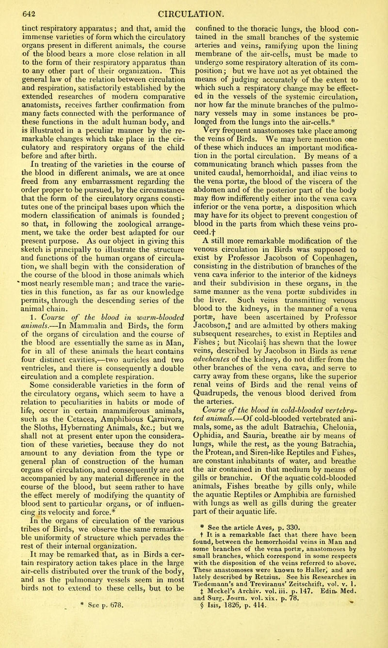 tinct respiratory apparatus; and that, amid the immense varieties of form which the circulatory organs present in different animals, the course of the blood bears a more close relation in all to the form of their respiratory apparatus than to any other part of their organization. This general law of the relation between circulation and respiration, satisfactorily established by the extended researches of modern comparative anatomists, receives farther confirmation from many facts connected with the performance of these functions in the adult human body, and is illustrated in a peculiar manner by the re- markable changes which take place in the cir- culatory and respiratory organs of the child before and after birth. In treating of the varieties in the course of the blood in different animals, we are at once freed from any embarrassment regarding the order proper to be pursued, by the circumstance that the form of the circulatory organs consti- tutes one of the principal bases upon which the modern classification of animals is founded; so that, in following the zoological arrange- ment, we take the order best adapted for our present purpose. As our object in giving this sketch is principally to illustrate the structure and functions of the human organs of circula- tion, we shall begin with the consideration of the course of the blood in those animals which * most nearly resemble man; and trace the varie- ties in this function, as far as our knowledge permits, through the descending series of the animal chain. 1. Course of the blood in warm-blooded animals.—In Mammalia and Birds, the form of the organs of circulation and the course of the blood are essentially the same as in Man, for in all of these animals the heart contains four distinct cavities,—two auricles and two ventricles, and there is consequently a double circulation and a complete respiration. Some considerable varieties in the form of the circulatory organs, which seem to have a relation to peculiarities in habits or mode of life, occur in certain mammiferous animals, such as the Cetacea, Amphibious Garnivora, the Sloths, Hybernating Animals, &c; but we shall not at present enter upon the considera- tion of these varieties, because they do not amount to any deviation from the type or general plan of construction of the human organs of circulation, and consequently are not accompanied by any material difference in the course of the blood, but seem rather to have the effect merely of modifying the quantity of blood sent to particular organs, or of influen- cing its velocity and force.* In the organs of circulation of the various tribes of Birds, we observe the same remarka- ble uniformity of structure which pervades the rest of their internal organization. It may be remarked that, as in Birds a cer- tain respiratory action takes place in the large air-cells distributed over the trunk of the body, and as the pulmonary vessels seem in most birds not to extend to these cells, but to be * Sec p. 678. confined to the thoracic lungs, the blood con- tained in the small branches of the systemic arteries and veins, ramifying upon the lining membrane of the air-cells, must be made to undergo some respiratory alteration of its com- position ; but we have not as yet obtained the means of judging accurately of the extent to which such a respiratory change may be effect- ed in the vessels of the systemic circulation, nor how far the minute branches of the pulmo- nary vessels may in some instances be pro- longed from the lungs into the air-cells.* Very frequent anastomoses take place among the veins of Birds. We may here mention one of these which induces an important modifica- tion in the portal circulation. By means of a communicating branch which passes from the united caudal, hemorrhoidal, and iliac veins to the vena porta?, the blood of the viscera of the abdomen and of the posterior part of the body may flow indifferently either into the vena cava inferior or the vena ports, a disposition which may have for its object to prevent congestion of blood in the parts from which these veins pro- ceed .f A still more remarkable modification of the venous circulation in Birds was supposed to exist by Professor Jacobson of Copenhagen, consisting in the distribution of branches of the vena cava inferior to the interior of the kidneys and their subdivision in these organs, in the same manner as the vena portae subdivides in the liver. Such veins transmitting venous blood to the kidneys, in the manner of a vena ports, have been ascertained by Professor Jacobson,J and are admitted by others making subsequent researches, to exist in Reptiles and Fishes; but Nicolai§ has shewn that the lower veins, described by Jacobson in Birds as vena advehentes of the kidney, do not differ from the other branches of the vena cava, and serve to carry away from these organs, like the superior renal veins of Birds and the renal veins of Quadrupeds, the venous blood derived from the arteries. Course of the blood in cold-blooded vertebra- ted animals.—Of cold-blooded vertebrated ani- mals, some, as the adult Batrachia, Chelonia, Ophidia, and Sauria, breathe air by means of lungs, while the rest, as the young Batrachia, the Protean, and Siren-like Reptiles and Fishes, are constant inhabitants of water, and breathe the air contained in that medium by means of gills or branchiae. Of the aquatic cold-blooded animals, Fishes breathe by gills only, while the aquatic Reptiles or Amphibia are furnished with lungs as well as gills during the greater part of their aquatic life. * See the article Aves, p. 330. t It is a remarkable fact that there have been found, between the hemorrhoidal veins in Man and some branches of the vena ports, anastomoses by small branches, which correspond in some respects with the disposition of the veins referred to above. These anastomoses were known to Haller, and are lately described by Retzius. See his Researches in Tiedemann's and Treviranus' Zeitschrift, vol. v. 1. X Meckel's Archiv. vol. iii. p. 147. Edin. Med. and Surg. Journ. vol. xix. p. 78. § Isis, 1826, p. 414.