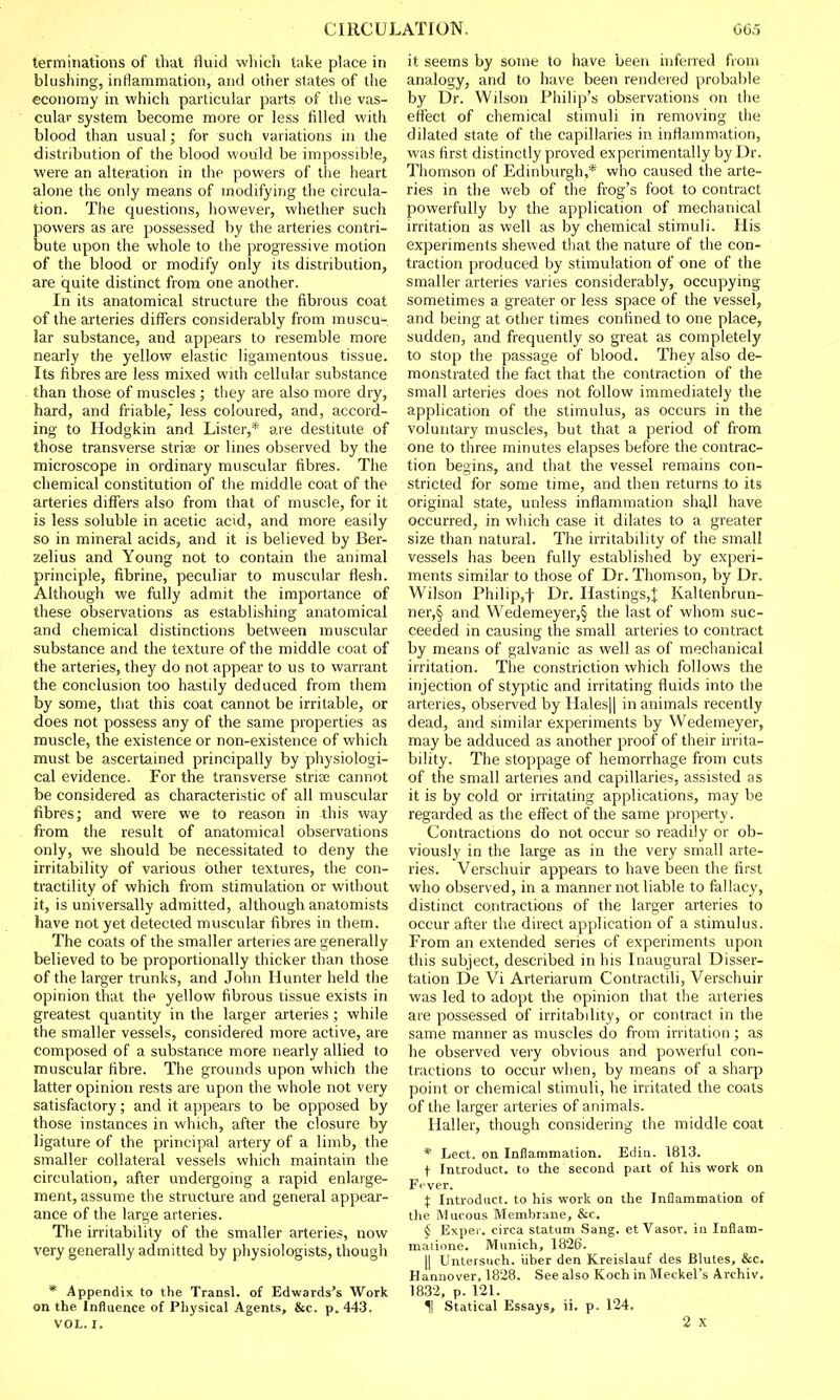 terminations of that fluid which take place in blushing, inflammation, and other states of the economy in which particular parts of the vas- cular system become more or less filled with blood than usual; for such variations in the distribution of the blood would be impossible, were an alteration in the powers of the heart alone the only means of modifying the circula- tion. The questions, however, whether such powers as are possessed by the arteries contri- bute upon the whole to the progressive motion of the blood or modify only its distribution, are quite distinct from one another. In its anatomical structure the fibrous coat of the arteries differs considerably from muscu- lar substance, and appears to resemble more nearly the yellow elastic ligamentous tissue. Its fibres are less mixed with cellular substance than those of muscles ; they are also more dry, hard, and friable,' less coloured, and, accord- ing to Hodgkin and Lister,* are destitute of those transverse stria? or lines observed by the microscope in ordinary muscular fibres. The chemical constitution of the middle coat of the arteries differs also from that of muscle, for it is less soluble in acetic acid, and more easily so in mineral acids, and it is believed by Ber- zelius and Young not to contain the animal principle, fibrine, peculiar to muscular flesh. Although we fully admit the importance of these observations as establishing anatomical and chemical distinctions between muscular substance and the texture of the middle coat of the arteries, they do not appear to us to warrant the conclusion too hastily deduced from them by some, that this coat cannot be irritable, or does not possess any of the same properties as muscle, the existence or non-existence of which must be ascertained principally by physiologi- cal evidence. For the transverse stria; cannot be considered as characteristic of all muscular fibres; and were we to reason in this way from the result of anatomical observations only, we should be necessitated to deny the irritability of various other textures, the con- tractility of which from stimulation or without it, is universally admitted, although anatomists have not yet detected muscular fibres in them. The coats of the smaller arteries are generally believed to be proportionally thicker than those of the larger trunks, and John Hunter held the opinion that the yellow fibrous tissue exists in greatest quantity in the larger arteries ; while the smaller vessels, considered more active, are composed of a substance more nearly allied to muscular fibre. The grounds upon which the latter opinion rests are upon the whole not very satisfactory; and it appears to be opposed by those instances in which, after the closure by ligature of the principal artery of a limb, the smaller collateral vessels which maintain the circulation, after undergoing a rapid enlarge- ment, assume the structure and general appear- ance of the large arteries. The irritability of the smaller arteries, now very generally admitted by physiologists, though * Appendix to the Transl. of Edwards's Work on the Influence of Physical Agents, &c. p. 443. VOL. I. it seems by some to have been inferred from analogy, and to have been rendered probable by Dr. Wilson Philip's observations on the effect of chemical stimuli in removing the dilated state of the capillaries in inflammation, was first distinctly proved experimentally by Dr. Thomson of Edinburgh,'* who caused the arte- ries in the web of the frog's foot to contract powerfully by the application of mechanical irritation as well as by chemical stimuli. His experiments shewed that the nature of the con- traction produced by stimulation of one of the smaller arteries varies considerably, occupying sometimes a greater or less space of the vessel, and being at other times confined to one place, sudden, and frequently so great as completely to stop the passage of blood. They also de- monstrated the fact that the contraction of the small arteries does not follow immediately the application of the stimulus, as occurs in the voluntary muscles, but that a period of from one to three minutes elapses before the contrac- tion begins, and that the vessel remains con- stricted for some time, and then returns to its original state, unless inflammation shall have occurred, in which case it dilates to a greater size than natural. The irritability of the small vessels has been fully established by experi- ments similar to those of Dr. Thomson, by Dr. Wilson Philip,f Dr. Hastings,^ Kaltenbrun- ner,§ and Wedemeyer,§ the last of whom suc- ceeded in causing the small arteries to contract by means of galvanic as well as of mechanical irritation. The constriction which follows the injection of styptic and irritating fluids into the arteries, observed by Hales|| in animals recently dead, and similar experiments by Wedemeyer, may be adduced as another proof of their irrita- bility. The stoppage of hemorrhage from cuts of the small arteries and capillaries, assisted as it is by cold or irritating applications, may be regarded as the effect of the same property. Contractions do not occur so readily or ob- viously in the large as in the very small arte- ries. Verschuir appears to have been the first who observed, in a manner not liable to fallacy, distinct contractions of the larger arteries to occur after the direct application of a stimulus. From an extended series of experiments upon this subject, described in his Inaugural Disser- tation De Vi Arteriarum Contractili, Verschuir was led to adopt the opinion that the arteries are possessed of irritability, or contract in the same manner as muscles do from irritation ; as he observed very obvious and powerful con- tractions to occur when, by means of a sharp point or chemical stimuli, he irritated the coats of the larger arteries of animals. Haller, though considering the middle coat * Lect. on Inflammation. Edin. 1813. t Introduce, to the second part of his work on Fever. X Introduce, to his work on the Inflammation of the Mucous Membrane, &c. § Exper. circa statum Sang, et Vasor. in Inflam- matione. Munich, 1826. || Untersuch. iiber den Kreislauf des Blutes, &c. Hannover, 1828. See also Koch in Meckel's Archiv. 1832, p. 121. H Statical Essays, ii. p. 124. 2 x