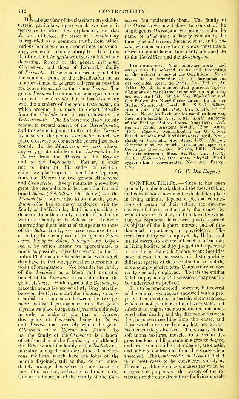 This tabular view of the classification exhibits certain particulars, upon which we deem it necessary to offer a few explanatory remarks. As we said before, the series as a whole may be regarded as a common trunk, from which various branches spring, sometimes anastomo- sing, sometimes ending abruptly. It is thus that from the Clavigellawe observe a lateral line departing, formed of the genera Fistulana, Galeomma, and those of Lamarck's family of Petricola. These genera descend parallel to the common trunk of the classification, so as to approximate in as great a degree as possible the genus Vene.rupis to the genus Venus. The genus Pandora has numerous analogies on one side with the Corbula, but it has also many with the members of the genus Osteodesma, on which account it is made to depart laterally from the Corbula, and to ascend towards the Osteodesmata. The Lutraria are also variously related to several genera of the Osteodesmata, and this genus is joined to that of the Thracia by means of the genus Anatinella, which we place crosswise to connect the genera just men- tioned. In the Mactracea, we pass without any very great stride from the Lutraria to the Mactra, from the Mactra to the Erycina and to the Ainphidesma. Farther, in order not to interrupt this series of relation- ships, we place upon a lateral line departing from the Mactra the two genera Mesodesma and Crassatella. Every naturalist knows how great the resemblance is between the flat and broad Salens (Soletellina, De Blainv.) and the Psammobite ; but we also know that the genus Psummobia has so many analogies with the family of the Tellinida, that it is impossible to detach it from this family in order to include it within the family of the Solenacese. To avoid interrupting the relations of this genus to those of the Solen family, we have recourse to an ascending line composed of the genera Solen- ertus, Panoptea, Solen, Solemya, and Glyci- mens, by which means we approximate, as much as possible, these last genera to the fa- milies Pholadia and Osteodesmata, with which they have in fact unequivocal relationships in point of organization. We consider the family of the Lucinidce as a lateral and truncated branch of the Conchidce, divaricating from the genus Astarte. With regard to the Cyclada, we place the genus Glaucoma of Mr. Gray laterally, between the Cyrenas and the Venuses, so as to establish the connexion between the two ge- nera; whilst departing also from the genus Cyrena we place our genus Cyrenella obliquely in order to make it join that of Lucina, this genus of Cyrenella being to Cyrena and Lucina that precisely which the genus Glaucoma is to Cyrena and Venus. To us the family of the Chamacea is a lateral offset from that of the Cardiacea, and although the Etheria and the family of the Iiudistes are in reality among the number of those Conchife- rous mollusca which have the lobes of the mantle disjoined, stdl as they do not imme- diately arrange themselves in any particular part of this section, we have placed them to the side in continuation of the family of the Cha- macea, but underneath them. The family of the Ostracea we now believe to consist of the single genus Ostrea, and we propose under the name of Placunida a famdy containing the three genera Placuna, Placunonomia, and Ano- mia, which according to our views constitute a descending and lateral line really intermediate to the Conchifera and the Brachiopoda. Bibliography.—The following works and essays may be referred to as still interesting on the natural history of the Conchifera. Reau- mur, De la formation et de l'accroissement des coquilles, Acad, de Paris, An 1709 et An 1716; Ej. De la maniere dont plusieurs especes d'animaux de mer s'attachent au sable, aux pierres, &c. ibid, An 1711. Walch, Vom Wachsthum und den Farben dor Konchilienschaalen. Besch. der Berlin. Naturforsch. Gesell. B. i. S. 230. Mutter, Anmerk. ueber Walch, ibid, B. ii. S. 116. * * * * Cuvier, Nouvelles Rech. sur les coquilles bivalves, Societe Philomath. A. 7, p. 83. Lister, Anatomy of the Scallop, Philos. Trans. Year 1697. Ant. van der Heide, Anatome Mytuli, 12mo. Amst. 1684. Bojanus, Sendschreiben an G. Cuvier iiber d. Athmen und Kreislaut'swerkzeuge d. Zwei- shaaligen Muscheln, 4to. Jena, 1820. Mangili, Ricerche nuovi zootomiche sopra alcune specie di Conchiglie Bivalvi, 8vo. Milano, 1804. Brack, De ovis ostreorum, Misc. Ac. Nat. cur. Dec. 2, An 8. Koehlreuter, Obs. anat. physiol. Mytili cygnei (Lin.) concernentes, Nov. Act. Petrop. t. vi. (G.P. Des Hayes.) CONTRACTILITY. —Since it has been generally understood, that all the most striking and conspicuous movements which take place in living animals, depend on peculiar contrac- tions of certain of their solids, the circum- stances of these contractions, the causes by which they are excited, and the laws by which they are regulated, have been justly regarded as objects of the highest interest, and of fun- damental importance, in physiology. The term Irritability was employed by Haller and his followers, to denote all such contractions in living bodies, as they judged to be peculiar to the living state ; but more recent inquiries have shewn the necessity of distinguishing different species of these contractions; and the more comprehensive term Contractility is now pretty generally employed. To this the epithet Vital, in physiological discussions, may usually be understood as prefixed. It is to be remembered, however, that several of the animal textures are endowed with a pro perty of contraction, in certain circumstances, which is not peculiar to their living state, but subsists as long as their structure remains unal- tered after death ; and the distinction between the phenomena resulting from this cause, and those which are strictly vital, has not always been accurately observed. Thus many of the soft animal textures, muscles to a certain de- gree, tendons and ligaments in a greater degree, and arteries in a still greater degree, are elastic, and liable to contractions from that cause when stretched. The Contractilit't de Tissu of Bichat is in most cases to be considered simply as Elasticity, although in some cases (as when he assigns this property as the reason of the re- traction of the cut extremities of a living muscle