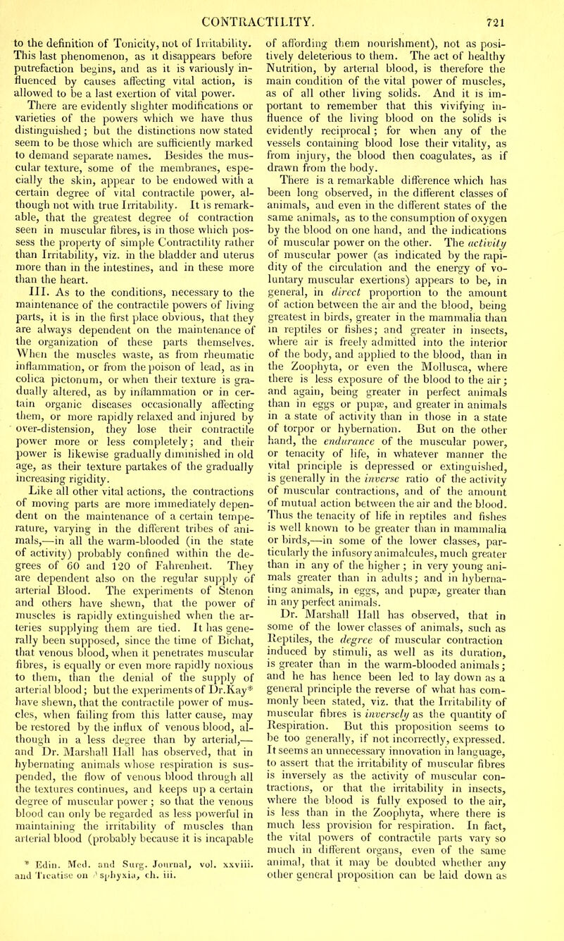 to the definition of Tonicity, not of Irritability. This last phenomenon, as it disappears before putrefaction begins, and as it is variously in- fluenced by causes affecting vital action, is allowed to be a last exertion of vital power. There are evidently slighter modifications or varieties of the powers which we have thus distinguished; but the distinctions now stated seem to be those which are sufficiently marked to demand separate names. Besides the mus- cular texture, some of the membranes, espe- cially the skin, appear to be endowed with a certain degree of vital contractile power, al- though not with true Irritability. It is remark- able, that the greatest degree of contraction seen in muscular fibres, is in those which pos- sess the property of simple Contractility rather than Irritability, viz. in tire bladder and uterus more than in the intestines, and in these more than the heart. III. As to the conditions, necessary to the maintenance of the contractile powers of living parts, it is in the first place obvious, that they are always dependent on the maintenance of the organization of these parts themselves. When the muscles waste, as from rheumatic inflammation, or from the poison of lead, as in colica pictonum, or when their texture is gra- dually altered, as by inflammation or in cer- tain organic diseases occasionally affecting them, or more rapidly relaxed and injured by over-distension, they lose their contractile power more or less completely; and their power is likewise gradually diminished in old age, as their texture partakes of the gradually increasing rigidity. Like all other vital actions, the contractions of moving parts are more immediately depen- dent on the maintenance of a certain tempe- rature, varying in the different tribes of ani- mals,—in all the warm-blooded (in the state of activity) probably confined within the de- grees of 60 and 120 of Fahrenheit. They are dependent also on the regular supply of arterial Blood. The experiments of Stenon and others have shewn, that the power of muscles is rapidly extinguished when the ar- teries supplying them are tied. It has gene- rally been supposed, since the time of Bichat, that venous blood, when it penetrates muscular fibres, is equally or even more rapidly noxious to them, than the denial of the supply of arterial blood; but the experiments of Dr.Kay* have shewn, that the contractile power of mus- cles, when failing from this latter cause, may be restored by the influx of venous blood, al- though in a less degree than by arterial,— and Dr. Marshall Hall has observed, that in hybernating animals whose respiration is sus- pended, the flow of venous blood through all the textures continues, and keeps up a certain degree of muscular power ; so that the venous blood can only be regarded as less powerful in maintaining the irritability of muscles than arterial blood (probably because it is incapable * Edin. Med. and Surg. Journal, vol. xxviii. and 'freatise on Asphyxia, ch. iii. of affording them nourishment), not as posi- tively deleterious to them. The act of healthy Nutrition, by arterial blood, is therefore the main condition of the vital power of muscles, as of all other living solids. And it is im- portant to remember that this vivifying in- fluence of the living blood on the solids is evidently reciprocal ; for when any of the vessels containing blood lose their vitality, as from injury, the blood then coagulates, as if drawn from the body. There is a remarkable difference which has been long observed, in the different classes of animals, and even in the different states of the same animals, as to the consumption of oxygen by the blood on one hand, and the indications of muscular power on the other. The activity of muscular power (as indicated by the rapi- dity of the circulation and the energy of vo- luntary muscular exertions) appears to be, in general, in direct proportion to the amount of action between the air and the blood, being greatest in birds, greater in the mammalia than in reptiles or fishes; and greater in insects, where air is freely admitted into the interior of the body, and applied to the blood, than in the Zoophyta, or even the Mollusca, where there is less exposure of the blood to the air; and again, being greater in perfect animals than in eggs or pupae, and greater in animals in a state of activity than in those in a state of torpor or hybernation. But on the other hand, the endurance of the muscular power, or tenacity of life, in whatever manner the vital principle is depressed or extinguished, is generally in the inverse ratio of the activity of muscular contractions, and of the amount of mutual action between the air and the blood. Thus the tenacity of life in reptiles and fishes is well known to be greater than in mammalia or birds,—in some of the lower classes, par- ticularly the infusory animalcules, much greater than in any of the higher ; in very young ani- mals greater than in adults; and in hyberna- ting animals, in eggs, and pupae, greater than in any perfect animals. Dr. Marshall Hall has observed, that in some of the lower classes of animals, such as Reptiles, the degree of muscular contraction induced by stimuli, as well as its duration, is greater than in the warm-blooded animals; and he has hence been led to lay down as a general principle the reverse of what has com- monly been stated, viz. that the Irritability of muscular fibres is inversely as the quantity of Respiration. But this proposition seems to be too generally, if not incorrectly, expressed. It seems an unnecessary innovation in language, to assert that the irritability of muscular fibres is inversely as the activity of muscular con- tractions, or that the irritability in insects, where the blood is fully exposed to the air, is less than in the Zoophyta, where there is much less provision for respiration. In fact, the vital powers of contractile parts vary so much in different organs, even of the same animal, that it may be doubted whether any other general proposition can be laid down as