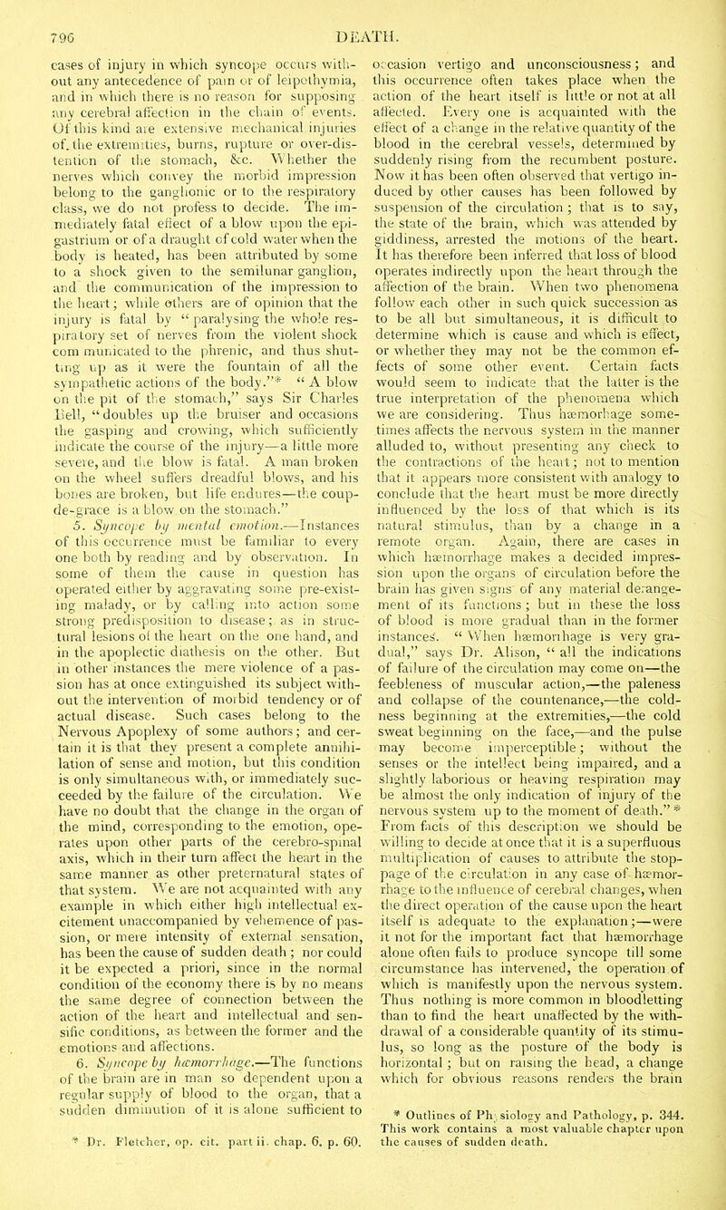 cases of injury in which syncope occurs with- out any antecedence of pam or of leipothymia, and in w:hich there is no reason for supposing any cerebral affection in the chain of events. Of this kind are extensive mechanical injuries of. the extremities, burns, rupture or over-dis- tention of the stomach, &c. Whether the nerves which convey the morbid impression belong to the ganglionic or to the respiratory class, we do not profess to decide. The im- mediately fatal efiect of a blow upon the epi- gastrium or of a draught of cold water when the body is heated, has been attributed by some to a shock given to the semilunar ganglion, and the communication of the impression to the heart; while others are of opinion that the injury is fatal by  paralysing the whole res- piratory set of nerves from the violent shock com municated to the phrenic, and thus shut- ting up as it were the fountain of all the sympathetic actions of the body.*  A blow on the pit of the stomach, says Sir Charles Bell, doubles up the bruiser and occasions the gasping and crowing, which sufficiently indicate the course of the injury—a little more severe, and the blow is fatal. A man broken on the wheel suffers dreadful blows, and his bones are broken, but life endures—the coup- de-grace is a blow on the stomach. 5. Syncope by mental emotion.—Instances of this occurrence must be familiar to every one both by reading and by observation. In some of them the cause in question has operated either by aggravating some pre-exist- ing malady, or by calling into action some strong predisposition to disease; as in struc- tural lesions ot the heart on the one hand, and in the apoplectic diathesis on the other. But in other instances the mere violence of a pas- sion has at once extinguished its subject with- out the intervention of moibid tendency or of actual disease. Such cases belong to the Nervous Apoplexy of some authors; and cer- tain it is that they present a complete annihi- lation of sense and motion, but this condition is only simultaneous with, or immediately suc- ceeded by the failure of the circulation. We have no doubt that the change in the organ of the mind, corresponding to the emotion, ope- rates upon other parts of the cerebro-spmal axis, which in their turn affect the heart in the same manner as other preternatural states of that system. We are not acquainted with any example in which either high intellectual ex- citement unaccompanied by vehemence of pas- sion, or mere intensity of external sensation, has been the cause of sudden death ; nor could it be expected a priori, since in the normal condition of the economy there is by no means the same degree of connection between the action of the heart and intellectual and sen- sific conditions, as between the former and the emotions and affections. 6. Syncope by hamorrlnige.—The functions of the brain are in man so dependent upon a regular supply of blood to the organ, that a sudden diminution of it is alone sufficient to * Dr. Fletcher, op. cit. partii. chap. 6. p. 60. occasion vertigo and unconsciousness; and this occurrence often takes place when the action of the heart itself is little or not at all affected. Every one is acquainted with the effect of a change in the relative quantity of the blood in the cerebral vessels, determined by suddenly rising from the recumbent posture. Now it has been often observed that vertigo in- duced by other causes has been followed by suspension of the circulation ; that is to say, the state of the brain, which was attended by giddiness, arrested the motions of the heart. It has therefore been inferred that loss of blood operates indirectly upon the heart through the affection of the brain. When two phenomena follow each other in such quick succession as to be all but simultaneous, it is difficult to determine which is cause and which is effect, or whether they may not be the common ef- fects of some other event. Certain facts would seem to indicate that the latter is the true interpretation of the phenomena which we are considering. Thus haemorhage some- times affects the nervous system in the manner alluded to, without presenting any check to the contractions of the heart; not to mention that it appears more consistent with analogy to conclude that the heart must be more directly influenced by the loss of that which is its natural stimulus, than by a change in a remote organ. Again, there are cases in which haemorrhage makes a decided impres- sion upon the organs of circulation before the brain has given signs of any material derange- ment of its functions ; but in these the loss of blood is more gradual than in the former instances.  When haemorthage is very gra- dual, says Dr. Alison,  all the indications of failure of the circulation may come on—the feebleness of muscular action,—the paleness and collapse of the countenance,—the cold- ness beginning at the extremities,—the cold sweat beginning on the face,—and the pulse may become imperceptible; without the senses or the intellect being impaired, and a slightly laborious or heaving respiration may be almost the only indication of injury of the nervous system up to the moment of death.* From facts of this description we should be willing to decide at once that it is a superfluous multiplication of causes to attribute the stop- page of the circulation in any case of haemor- rhage to the influence of cerebral changes, when the direct operation of the cause upon the heart itself is adequate to the explanation;—were it not for the important fact that haemorrhage alone often fails to produce syncope till some circumstance has intervened, the operation of which is manifestly upon the nervous system. Thus nothing is more common in bloodletting than to find the heart unaffected by the with- drawal of a considerable quantity of its stimu- lus, so long as the posture of the body is horizontal; but on raising the head, a change which for obvious reasons renders the brain * Outlines of Physiology and Pathology, p. 344. This work contains a most valuable chapter upon the causes of sudden death.