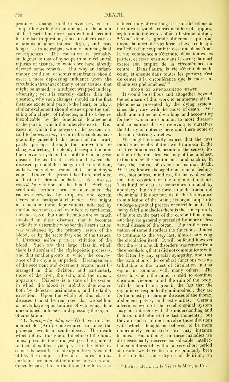 produce a change in the nervous system in- compatible with the continuance of the action of the heart; but mere pain will not account for the fact in question, since in other diseases it attains a more intense degree, and lasts longer, as in neuralgia, without inducing fatal consequences. The causation is probably analogous to that of syncope from mechanical injuries of tissues, to which we have already devoted some remarks. But why an inflam- matory condition of serous membranes should exert a more depressing influence upon the circulation than that of many other tissues that might be named, is a subject wrapped in deep obscurity; yet it is scarcely darker than the question, why such changes should in the first instance excite and perturb the heart, or why a similar excitement should ensue upon the soft- ening of a cluster of tubercles, and to a degree inexplicable by the functional derangement of the part in which the tubercles exist. Dis- eases in which the powers of the system are said to be worn out, are in reality such as have gradually enfeebled the action of the heart, partly perhaps through the intervention of changes affecting the blood, the respiration and the nervous system, but probably in a great measure by as direct a relation between the diseased part and the change in the circulation, as between violent lesions of tissue and syn- cope. Under the present head are included a host of chronic maladies. 6. Diseases caused by vitiation of the blood. Such are scorbutus, certain forms of marasmus, the cachexia; revealed by dropsies, and certain fevers of a malignant character. We might also mention those depravations indicated by morbid secretions, such as tubercle, carcinoma, melanosis, &c. but that the solids are so much involved in these diseases, that it becomes difficult to determine whether the heart's action was weakened by the primary lesion of the blood, or by the secondary one of the tissues. 7. Diseases which produce vitiation of the blood. Such are that large class in which there is disorder of the cbylopoietic processes, and that smaller group in which the convey- ance of the chyle is impeded. Derangements of the secernent and excernent organs must be arranged in this division, and particularly those of the liver, the skin, and the urinary apparatus. Diabetes is a state of the system in which the blood is probably deteriorated both by defective assimilation, and by faulty excretion. Upon the whole of this class of diseases it must be remarked that we seldom or never have opportunities of witnessing their uncombined influence in depressing the organs of circulation. 11. Syncope by old age.—We have, in a for- mer article (Age) endeavoured to trace the principal events in senile decay. The death which follows this gradual decline of the func- tions, presents the strongest possible contrast to that of sudden syncope. In the latter in- stance (he assault is made upon the very citadel of life, the conquest of which secures an im- mediate surrender of the minor bulwarks and dependencies ; but in the former the fortress is reduced only after a long series of defections in the outworks, and a consequent loss of supplies, or, to quote the words of an illustrious author,  Voici done la grande difference qui dis- tingue la mort de vieillesse, d'avec celle qui est reflet d'un coup subit; e'est que dans l'une, la vie commence a s'eteindre dans toutes les parties, et cesse ensuite dans le ccseur; la mort exerce son empire de la circonference au centre. Dans l'autre, la vie s'6teint dans le cceur, et ensuite dans toutes les parties; e'est du centre k la circonference que la mort en- chaine ses ph6nomenes.* SIGNS OF APPROACHING DEATH. It would be tedious and altogether beyond the compass of this work to enumerate all the phenomena presented by the dying system, since they vary with the cause of death. We shall aim rather at describing and accounting for those which are common to most diseases and to natural decay; reserving to ourselves the liberty of noticing here and there some of the more striking varieties. We might rationally expect that the first indications of dissolution would appear in the relative functions; hebetude of the senses, in- action of the muscles, vacancy of the intellect, extinction of the sentiments; and such is, in fact, the course of events in natural death. We have known the aged man remain feeling- less, motionless, mindless, for many days be- fore the cessation of the organic functions. This kind of death is sometimes imitated by apoplexy; but in the former the destruction of the animal life does not, as in the latter, arise from a lesion of the brain ; its organs appear to undergo a gradual process of enfeeblement. In many febrile maladies there is the same priority of failure on the part of the cerebral functions, but they are generally preceded by more or less actual disease of the organ. But in the termi- nation of some disorders the functions alluded to continue to the very last, almost surviving the circulation itself. It will be found however that the seat of such disorders was remote from the encephalon,that it did not communicate with the latter by any special sympathy, and that the extinction of the cerebral functions was at- tributable to the arrest of circulation in that organ, in common with many others. The cases in which the mind is said to continue clear and vigorous amid the ruin of the body, will be found to agree in the fact that the organ is correspondently unimpaired; they are for the most part chronic diseases of the thorax, abdomen, pelvis, and extremities. Certain affections even of the cerebro-spinal system may not interfere with the understanding and feelings until almost the last moments; but they are such as do not involve those divisions with which thought is believed to be more immediately connected: we may instance tetanus. But although in these maladies we do occasionally observe considerable intellec- tual soundness till within a very short period of death, we have far more commonly been able to detect some degree of delirium, au * Bichatj Rech. sur la Vie ct la Mort, p. 151.