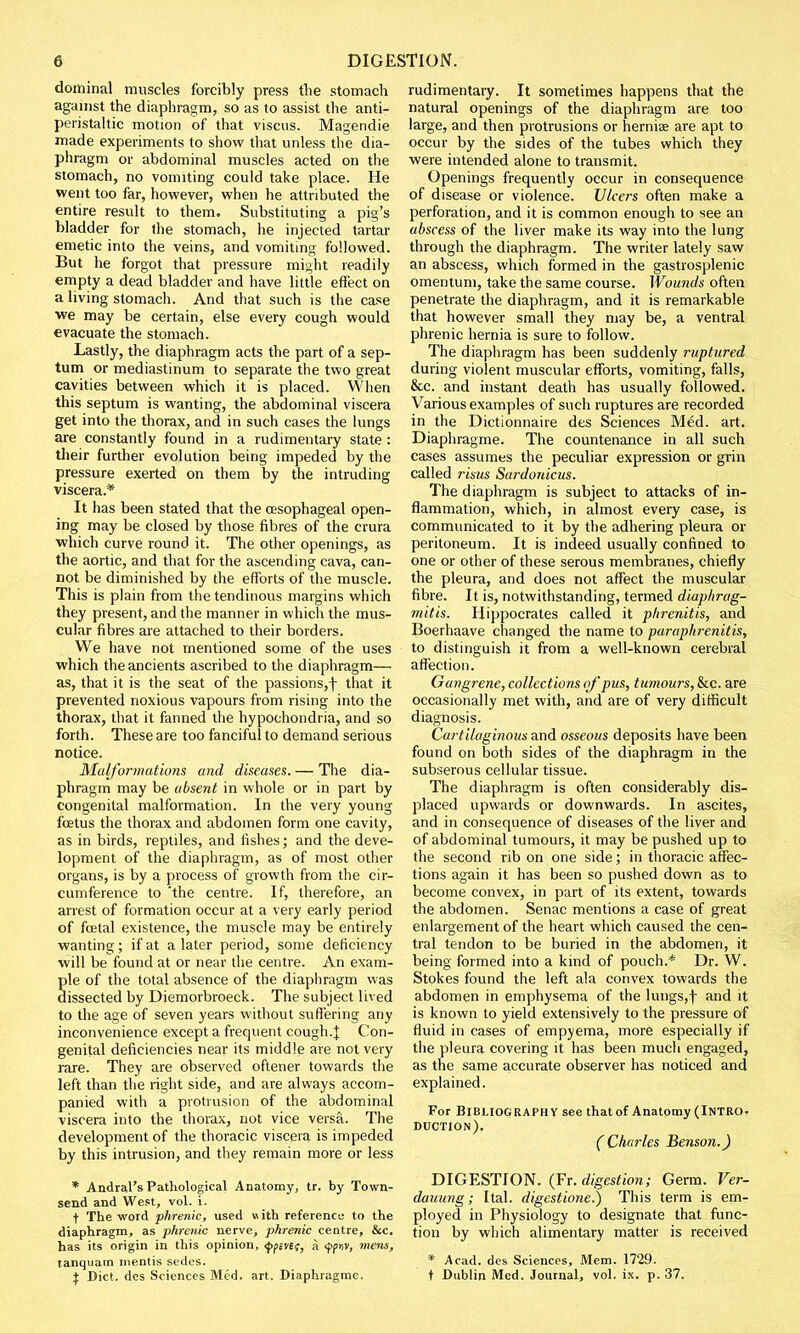 dominal muscles forcibly press the stomach against the diaphragm, so as to assist the anti- peristaltic motion of that viscus. Magendie made experiments to show that unless the dia- phragm or abdominal muscles acted on the stomach, no vomiting could take place. He went too far, however, when he attributed the entire result to them. Substituting a pig's bladder for the stomach, he injected tartar emetic into the veins, and vomiting followed. But he forgot that pressure might readily empty a dead bladder and have little effect on a living stomach. And that such is the case we may be certain, else every cough would evacuate the stomach. Lastly, the diaphragm acts the part of a sep- tum or mediastinum to separate the two great cavities between which it is placed. When this septum is wanting, the abdominal viscera get into the thorax, and in such cases the lungs are constantly found in a rudimentary state : their further evolution being impeded by the pressure exerted on them by the intruding viscera.* It has been stated that the oesophageal open- ing may be closed by those fibres of the crura which curve round it. The other openings, as the aortic, and that for the ascending cava, can- not be diminished by the efforts of the muscle. This is plain from the tendinous margins which they present, and the manner in which the mus- cular fibres are attached to their borders. We have not mentioned some of the uses which the ancients ascribed to the diaphragm— as, that it is the seat of the passions,f that it prevented noxious vapours from rising into the thorax, that it fanned the hypochondria, and so forth. These are too fanciful to demand serious notice. Malformations and diseases. — The dia- phragm may be absent in whole or in part by congenital malformation. In the very young foetus the thorax and abdomen form one cavity, as in birds, reptiles, and fishes; and the deve- lopment of the diaphragm, as of most other organs, is by a process of growth from the cir- cumference to 'the centre. If, therefore, an arrest of formation occur at a very early period of foetal existence, the muscle may be entirely wanting; if at a later period, some deficiency will be found at or near the centre. An exam- ple of the total absence of the diaphragm was dissected by Diemorbroeck. The subject lived to the age of seven years without suffering any inconvenience except a frequent cough.J Con- genital deficiencies near its middle are not very rare. They are observed oftener towards the left than the right side, and are always accom- panied with a protrusion of the abdominal viscera into the thorax, not vice versa. The development of the thoracic viscera is impeded by this intrusion, and they remain more or less * Andral's Pathological Anatomy, tr. by Town- send and West, vol. i. t The word phrenic, used with reference to the diaphragm, as phrenic nerve, phrenic centre, &c. has its origin in this opinion, <J>p£Vif, a <f(r,v, mens, tanquam mentis sedes. $ Diet, des Sciences Med. art. Diaphragme. rudimentary. It sometimes happens that the natural openings of the diaphragm are too large, and then protrusions or herniee are apt to occur by the sides of the tubes which they were intended alone to transmit. Openings frequently occur in consequence of disease or violence. Ulcers often make a perforation, and it is common enough to see an abscess of the liver make its way into the lung through the diaphragm. The writer lately saw an abscess, which formed in the gastrosplenic omentum, take the same course. Wounds often penetrate the diaphragm, and it is remarkable that however small they may be, a ventral phrenic hernia is sure to follow. The diaphragm has been suddenly ruptured during violent muscular efforts, vomiting, falls, &c. and instant death has usually followed. Various examples of such ruptures are recorded in the Dictionnaire des Sciences Med. art. Diaphragme. The countenance in all such cases assumes the peculiar expression or grin called risns Sardonicus. The diaphragm is subject to attacks of in- flammation, which, in almost every case, is communicated to it by the adhering pleura or peritoneum. It is indeed usually confined to one or other of these serous membranes, chiefly the pleura, and does not affect the muscular fibre. It is, notwithstanding, termed diaphrag- mitis. Hippocrates called it phrenitis, and Boerhaave changed the name to paraphrenitis, to distinguish it from a well-known cerebral affection. Gangrene, collections of pus, tumours, &c. are occasionally met with, and are of very difficult diagnosis. Cartilaginous and osseous deposits have been found on both sides of the diaphragm in the subserous cellular tissue. The diaphragm is often considerably dis- placed upwards or downwards. In ascites, and in consequence of diseases of the liver and of abdominal tumours, it may be pushed up to the second rib on one side; in thoracic affec- tions again it has been so pushed down as to become convex, in part of its extent, towards the abdomen. Senac mentions a case of great enlargement of the heart which caused the cen- tral tendon to be buried in the abdomen, it being formed into a kind of pouch.* Dr. W. Stokes found the left ala convex towards the abdomen in emphysema of the lungs,f and it is known to yield extensively to the pressure of fluid in cases of empyema, more especially if the pleura covering it has been much engaged, as the same accurate observer has noticed and explained. For Bibliography see that of Anatomy (Intro, duction). (Charles Benson.) DIGESTION. (Fr. digestion; Germ. Ver- dauung; Ital. digestione.) This term is em- ployed in Physiology to designate that func- tion by which alimentary matter is received * Acad, des Sciences, Mem. 1729. t Dublin Med. Journal, vol. ix. p. 37.