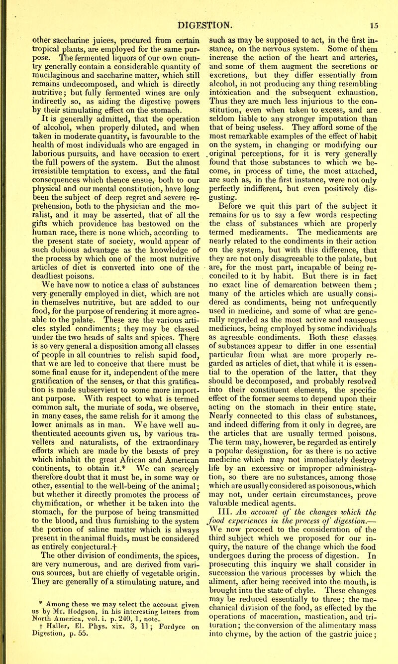 other saccharine juices, procured from certain tropical plants, are employed for the same pur- pose. The fermented liquors of our own coun- try generally contain a considerable quantity of mucilaginous and saccharine matter, which still remains undecomposed, and which is directly nutritive; but fully fermented wines are only indirectly so, as aiding the digestive powers by their stimulating effect on the stomach. It is generally admitted, that the operation of alcohol, when properly diluted, and when taken in moderate quantity, is favourable to the health of most individuals who are engaged in laborious pursuits, and have occasion to exert the full powers of the system. But the almost irresistible temptation to excess, and the fatal consequences which thence ensue, both to our physical and our mental constitution, have long been the subject of deep regret and severe re- prehension, both to the physician and the mo- ralist, and it may be asserted, that of all the gifts which providence has bestowed on the human race, there is none which, according to the present state of society, would appear of such dubious advantage as the knowledge of the process by which one of the most nutritive articles of diet is converted into one of the deadliest poisons. We have now to notice a class of substances very generally employed in diet, which are not in themselves nutritive, but are added to our food, for the purpose of rendering it more agree- able to the palate. These are the various arti- cles styled condiments; they may be classed under the two heads of salts and spices. There is so very general a disposition among all classes of people in all countries to relish sapid food, that we are led to conceive that there must be some final cause for it, independent of the mere gratification of the senses, or that this gratifica- tion is made subservient to some more import- ant purpose. With respect to what is termed common salt, the muriate of soda, we observe, in many cases, the same relish for it among the lower animals as in man. We have well au- thenticated accounts given us, by various tra- vellers and naturalists, of the extraordinary efforts which are made by the beasts of prey which inhabit the great African and American continents, to obtain it.* We can scarcely therefore doubt that it must be, in some way or other, essential to the well-being of the animal; but whether it directly promotes the process of chymification, or whether it be taken into the stomach, for the purpose of being transmitted to the blood, and thus furnishing to the system the portion of saline matter which is always present in the animal fluids, must be considered as entirely conjectural.f The other division of condiments, the spices, are very numerous, and are derived from vari- ous sources, but are chiefly of vegetable origin. They are generally of a stimulating nature, and * Among these we may select the account given us by Mr. Hodgson, in his interesting letters from North America, vol. i. p. 240, 1, note. t Haller, El. Phys. xix. 3, 11 ; Fordyce on Digestion, p. 55. such as may be supposed to act, in the first in- stance, on the nervous system. Some of them increase the action of the heart and arteries, and some of them augment the secretions or excretions, but they differ essentially from alcohol, in not producing any thing resembling intoxication and the subsequent exhaustion. Thus they are much less injurious to the con- stitution, even when taken to excess, and are seldom liable to any stronger imputation than that of being useless. They afford some of the most remarkable examples of the effect of habit on the system, in changing or modifying our .original perceptions, for it is very generally found that those substances to which we be- come, in process of time, the most attached, are such as, in the first instance, were not only perfectly indifferent, but even positively dis- gusting. Before we quit this part of the subject it remains for us to say a few words respecting the class of substances which are properly termed medicaments. The medicaments are nearly related to the condiments in their action on the system, but with this difference, that they are not only disagreeable to the palate, but are, for the most part, incapable of being re- conciled to it by habit. But there is in fact no exact line of demarcation between them ; many of the articles which are usually consi- dered as condiments, being not unfrequently used in medicine, and some of what are gene- rally regarded as the most active and nauseous medicines, being employed by some individuals as agreeable condiments. Both these classes of substances appear to differ in one essential particular from what are more properly re- garded as articles of diet, that while it is essen- tial to the operation of the latter, that they should be decomposed, and probably resolved into their constituent elements, the specific effect of the former seems to depend upon their acting on the stomach in their entire state. Nearly connected to this class of substances, and indeed differing from it only in degree, are the articles that are usually termed poisons. The term may, however, be regarded as entirely a popular designation, for as there is no active medicine which may not immediately destroy life by an excessive or improper administra- tion, so there are no substances, among those which are usually considered as poisonous, which may not, under certain circumstances, prove valuable medical agents. III. An account of the changes which the food experiences in the process of digestion.— We now proceed to the consideration of the third subject which we proposed for our in- quiry, the nature of the change which the food undergoes during the process of digestion. In prosecuting this inquiry we shall consider in succession the various processes by which the aliment, after being received into the mouth, is brought into the state of chyle. These changes may be reduced essentially to three; the me- chanical division of the food, as effected by the operations of maceration, mastication, and tri- turation; the conversion of the alimentary mass into chyme, by the action of the gastric juice;