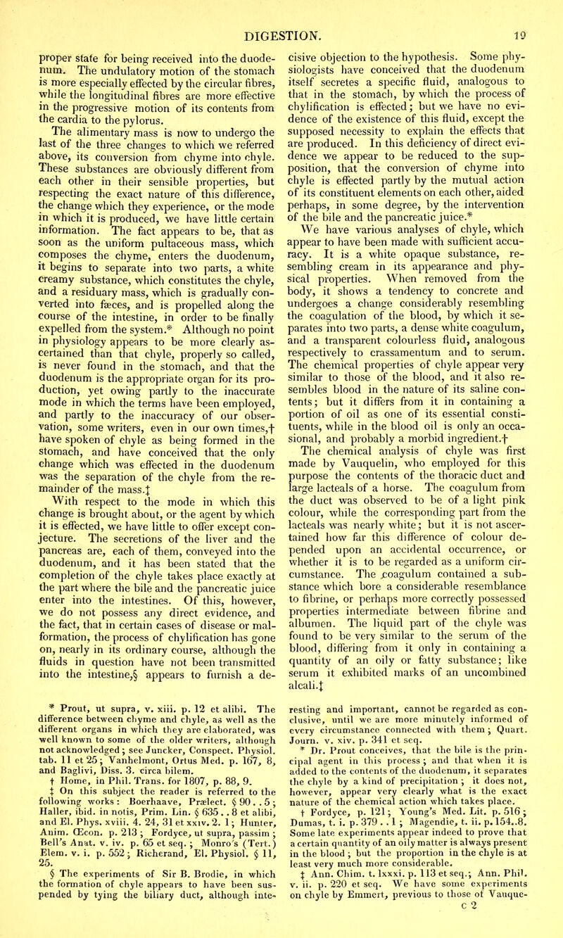 proper state for being received into the duode- num. The undulatory motion of the stomach is more especially effected by the circular fibres, while the longitudinal fibres are more effective in the progressive motion of its contents from the cardia to the pylorus. The alimentary mass is now to undergo the last of the three changes to which we referred above, its conversion from chyme into chyle. These substances are obviously different from each other in their sensible properties, but respecting the exact nature of this difference, the change which they experience, or the mode in which it is produced, we have little certain information. The fact appears to be, that as soon as the uniform pultaceous mass, which composes the chyme, enters the duodenum, it begins to separate into two parts, a white creamy substance, which constitutes the chyle, and a residuary mass, which is gradually con- verted into faces, and is propelled along the course of the intestine, in order to be finally expelled from the system* Although no point in physiology appears to be more clearly as- certained than that chyle, properly so called, is never found in the stomach, and that the duodenum is the appropriate organ for its pro- duction, yet owing partly to the inaccurate mode in which the terms have been employed, and partly to the inaccuracy of our obser- vation, some writers, even in our own times,f have spoken of chyle as being formed in the stomach, and have conceived that the only change which was effected in the duodenum was the separation of the chyle from the re- mainder of the mass.| With respect to the mode in which this change is brought about, or the agent by which it is effected, we have little to offer except con- jecture. The secretions of the liver and the pancreas are, each of them, conveyed into the duodenum, and it has been stated that the completion of the chyle takes place exactly at the part where the bile and the pancreatic juice enter into the intestines. Of this, however, we do not possess any direct evidence, and the fact, that in certain cases of disease or mal- formation, the process of chylification has gone on, nearly in its ordinary course, although the fluids in question have not been transmitted into the intestine,§ appears to furnish a de- * Prout, ut supra, v. xiii. p. 12 et alibi. The difference between chyme and chyle, as well as the different organs in which they are elaborated, was well known to some of the older writers, although not acknowledged ; see Juncker, Conspect. Physiol, tab. 11 et25; Vanhclmont, Ortus Med. p. 167, 8, and Baglivi, Diss. 3. circa bilem. t Home, in Phil. Trans, for 1807, p. 88, 9. t On this subject the reader is referred to the following works: Boerhaave, Praelect. § 90 . . 5 ; Haller, ibid, in notis, Prim. Lin. § 635 . . 8 et alibi, and El. Phys. xviii. 4. 24, 31 et xxiv. 2. 1; Hunter, Anim. CEcon. p. 213 ; Fordyce, ut supra, passim ; Bell's Anat. v. iv. p. 65 et seq. ; Monro's (Tert.) Elera. v. i. p. 552; Richerand, El. Physiol. §11, 25. $ The experiments of Sir B. Brodie, in which the formation of chyle appears to have been sus- pended by tying the biliary duct, although inte- nsive objection to the hypothesis. Some phy- siologists have conceived that the duodenum itself secretes a specific fluid, analogous to that in the stomach, by which the process of chylification is effected; but we have no evi- dence of the existence of this fluid, except the supposed necessity to explain the effects that are produced. In this deficiency of direct evi- dence we appear to be reduced to the sup- position, that the conversion of chyme into chyle is effected partly by the mutual action of its constituent elements on each other, aided perhaps, in some degree, by the intervention of the bile and the pancreatic juice.* We have various analyses of chyle, which appear to have been made with sufficient accu- racy. It is a white opaque substance, re- sembling cream in its appearance and phy- sical properties. When removed from the body, it shows a tendency to concrete and undergoes a change considerably resembling the coagulation of the blood, by which it se- parates into two parts, a dense white coagulum, and a transparent colourless fluid, analogous respectively to crassamentum and to serum. The chemical properties of chyle appear very similar to those of the blood, and it also re- sembles blood in the nature of its saline con- tents; but it differs from it in containing a portion of oil as one of its essential consti- tuents, while in the blood oil is only an occa- sional, and probably a morbid ingredient.f The chemical analysis of chyle was first made by Vauquelin, who employed for this purpose the contents of the thoracic duct and large lacteals of a horse. The coagulum from the duct was observed to be of a light pink colour, while the corresponding part from the lacteals was nearly white; but it is not ascer- tained how far this difference of colour de- pended upon an accidental occurrence, or whether it is to be regarded as a uniform cir- cumstance. The jcoagulum contained a sub- stance which bore a considerable resemblance to fibrine, or perhaps more correctly possessed properties intermediate between fibrine and albumen. The liquid part of the chyle was found to be very similar to the serum of the blood, differing from it only in containing a quantity of an oily or fatty substance; like serum it exhibited marks of an uncombined alcali.J resting and important, cannot be regarded as con- clusive, until we are more minutely informed of every circumstance connected with them; Quart. Journ. v. xiv. p. 341 et seq. * Dr. Prout conceives, that the bile is the prin- cipal agent in this process ; and that when it is added to the contents of the duodenum, it separates the chyle by a kind of precipitation ; it does not, however, appear very clearly what is the exact nature of the chemical action which takes place. t Fordyce, p. 121; Young's Med. Lit. p. 516 ; Dumas, t. i. p. 379 . . 1 ; Magendie, t. ii. p. 154..8. Some late experiments appear indeed to prove that a certain quantity of an oily matter is always present in the blood ; but the proportion in the chyle is at least very much more considerable. f Ann. Chim. t. lxxxi. p. 113 et seq.; Ann. Phil, v. ii. p. 220 et seq. We have some experiments on chyle by Emmert, previous to those of Vauque- C 2