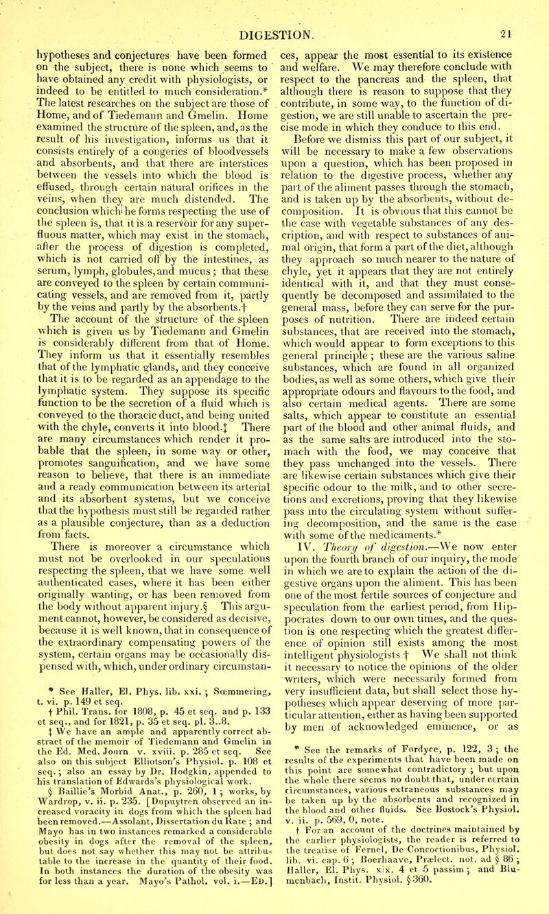 hypotheses and conjectures have been formed on the subject, there is none which seems to have obtained any credit with physiologists, or indeed to be entitled to much consideration.* The latest researches on the subject are those of Home, and of Tiedemann and Gmelin. Home examined the structure of the spleen, and, as the result of his investigation, informs us that it consists entirely of a congeries of bloodvessels and absorbents, and that there are interstices between the vessels into which the blood is effused, through certain natural orifices in the veins, when they are much distended. The conclusion which* he forms respecting the use of the spleen is, that it is a reservoir for any super- fluous matter, which may exist in the stomach, after the process of digestion is completed, which is not carried off by the intestines, as serum, lymph, globules,and mucus; that these are conveyed to the spleen by certain communi- cating vessels, and are removed from it, partly by the veins and partly by the absorbents.f The account of the structure of the spleen which is given us by Tiedemann and Gmelin is considerably different from that of Home. They inform us that it essentially resembles that of the lymphatic glands, and they conceive that it is to be regarded as an appendage to the lymphatic system. They suppose its specific function to be the secretion of a fluid which is conveyed to the thoracic duct, and being united with the chyle, converts it into blood.\ There are many circumstances which render it pro- bable that the spleen, in some way or other, promotes sanguification, and we have some reason to believe, that there is an immediate and a ready communication between its arterial and its absorbent systems, but we conceive that the hypothesis must still be regarded rather as a plausible conjecture, than as a deduction from facts. There is moreover a circumstance which must not be overlooked in our speculations respecting the spleen, that we have some well authenticated cases, where it has been either originally wanting, or has been removed from the body without apparent injury.§ This argu- ment cannot, however, be considered as decisive, because it is well known, that in consequence of the extraordinary compensating powers of the system, certain organs may be occasionally dis- pensed with, which, under ordinary circumstan- * See Haller, El, Phys. lib. xxi. ; Soemmering, t. vi. p. 149 et seq. t Phil. Trans, for 1808, p. 45 et seq. and p. 133 et seq., and for 1821, p. 35 et seq. pi. 3..8. \ We have an ample and apparently correct ab- stract of the memoir of Tiedemann and Gmelin in the Ed. Med. Jonrn v. xviii. p. 285 et seq. See also on this subject Elliotson's Physiol, p. 108 et seq.; also an essay by Dr. Hodgkin, appended to his translation of Edwards's physiological work. $ Baillic's Morbid Anat., p. 260, 1 ; works, by Wardrop, v. ii. p. 235. [Dupuytren observed an in- creased voracity in dogs from which the spleen had been removed.—Assolant, Dissertation du Rate ; and Mayo has in two instances remarked a considerable obesity in dogs after the removal of the spleen, but does not say whether this may not be attribu- table to the increase in the quantity of their food. In both instances the duration of the obesity was for less than a year. Mayo's Pathol, vol. i.—Ed.] ces, appear the most essential to its existence and welfare. We may therefore conclude with respect to the pancreas and the spleen, that although there is reason to suppose that they contribute, in some way, to the function of di- gestion, we are still unable to ascertain the pre- cise mode in which they conduce to this end. Before we dismiss this part of our subject, it will be necessary to make a few observations upon a question, which has been proposed in relation to the digestive process, whether any part of the aliment passes through the stomach, and is taken up by the absorbents, without de- composition. It is obvious that this cannot be the case with vegetable substances of any des- cription, and with respect to substances of ani- mal origin, that form a part of the diet, although they approach so much nearer to the nature of chyle, yet it appears that they are not entirely identical with it, and that they must conse- quently be decomposed and assimilated to the general mass, before they can serve for the pur- poses of nutrition. There are indeed certain substances, that are received into the stomach, which would appear to form exceptions to this general principle; these are the various saline substances, which are found in all organized bodies, as well as some others, which give their appropriate odours and flavours to the food, and also certain medical agents. There are some salts, which appear to constitute an essential part of the blood and other animal fluids, and as the same salts are introduced into the sto- mach with the food, we may conceive that they pass unchanged into the vessels. There are likewise certain substances which give their specific odour to the milk, and to other secre- tions and excretions, proving that they likewise pass into the circulating system without suffer- ing decomposition, and the same is the case with some of the medicaments.* IV. Theory of digestion.—We now enter upon the fourth branch of our inquiry, the mode in which we are to explain the action of the di- gestive organs upon the aliment. This has been one of the most fertile sources of conjecture and speculation from the earliest period, from Hip- pocrates down to our own times, and the ques- tion is one respecting which the greatest differ- ence of opinion still exists among the most intelligent physiologists f We shall not think it necessary to notice the opinions of the older writers, which were necessarily formed from very insufficient data, but shall select those hy- potheses which appear deserving of more par- ticular attention, either as having been supported by men of acknowledged eminence, or as * See the remarks of Fordycc, p. 122, 3 ; the results of the experiments that have been made on this point are somewhat contradictory ; but upon the vvhole there seems no doubt that, under certain circumstances, various extraneous substances may be taken up by the absorbents and recognized in the Mood and other fluids. See Uostock's Physiol, v. ii. p. 569, 0, note. t For an account of the doctrines maintained by the earlier physiologists, the reader is referred to the treatise of Fernel, De Concoctionibus, Physiot. lib. vi. cap. 6 ; Doerhaave, Praelect. not. ad j 86 ; llaller, El. Phys. xix. 4 et 5 passim; and lilu- menbach, Instit. Physiol. $360.