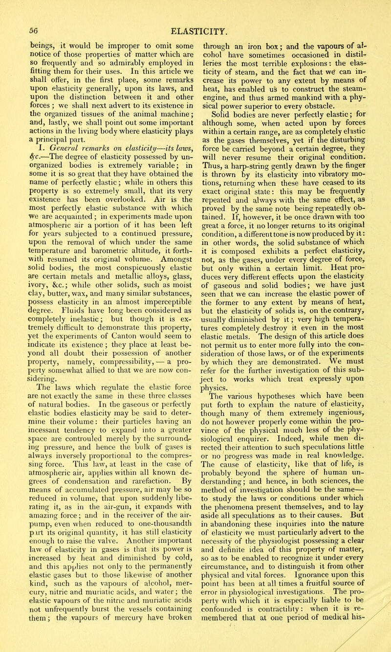 beings, it would be improper to omit some notice of those properties of' matter which are so frequently and so admirably employed in fitting them for their uses. In this article we shall offer, in the first place, some remarks upon elasticity generally, upon its laws, and upon the distinction between it and other forces ; we shall next advert to its existence in the organized tissues of the animal machine; and, lastly, we shall point out some important actions in the living body where elasticity plays a principal part. I. General remarks on elasticity—its laws, fyc.—The degree of elasticity possessed by un- organized bodies is extremely variable; in some it is so great that they have obtained the name of perfectly elastic; while in others this property is so extremely small, that its very existence has been overlooked. Air is the most perfectly elastic substance with which we are acquainted ; in experiments made upon atmospheric air a portion of it has been left for years subjected to a continued pressure, upon the removal of which under the same temperature and barometric altitude, it forth- with resumed its original volume. Amongst solid bodies, the most conspicuously elastic are certain metals and metallic alloys, glass, ivory, &c; while other solids, such as moist clay, butter, wax, and many similar substances, possess elasticity in an almost imperceptible degree. Fluids have long been considered as completely inelastic; but though it is ex- tremely difficult to demonstrate this property, yet the experiments of Canton would seem to indicate its existence; they place at least be- yond all doubt their possession of another property, namely, compressibility, — a pro- perty somewhat allied to that we are now con- sidering. The laws which regulate the elastic force are not exactly the same in these three classes of natural bodies. In the gaseous or perfectly elastic bodies elasticity may be said to deter- mine their volume: their particles having an incessant tendency to expand into a greater space are controuled merely by the surround- ing pressure, and hence the bulk of gases is always inversely proportional to the compres- sing force. This law, at least in the case of atmospheric air, applies within all known de- grees of condensation and rarefaction. By means of accumulated pressure, air may be so reduced in volume, that upon suddenly libe- rating it, as in the air-gun, it expands with amazing force ; and in the receiver of the air- pump, even when reduced to one-thousandth pirt its original quantity, it has still elasticity enough to raise the valve. Another important law of elasticity in gases is that its power is increased by heat and diminished by cold, and this applies not only to the permanently elastic gases but to those likewise of another kind, such as the vapours of alcohol, mer- cury, nitric and muriatic acids, and water; the elastic vapours of the nitric and muriatic acids not unfrequently burst the vessels containing them; the vapours of mercury have broken through an iron box; and the vapours of al- cohol have sometimes occasioned in distil- leries the most terrible explosions: the elas- ticity of steam, and the fact that wg can in- crease its power to any extent by means of heat, has enabled us to construct the steam- engine, and thus armed mankind with a phy- sical power superior to every obstacle. Solid bodies are never perfectly elastic; for although some, when acted upon by forces within a certain range, are as completely elastic as the gases themselves, yet if the disturbing force be carried beyond a certain degree, they will never resume their original condition. Thus, a harp-string gently drawn by the finger is thrown by its elasticity into vibratory mo- tions, returning when these have ceased to its exact original state: this may be frequently repeated and always with the same effect, as proved by the same note being repeatedly ob- tained. If, however, it be once drawn with too great a force, it no longer returns to its original condition, a different tone is now produced by it: in other words, the solid substance of which it is composed exhibits a perfect elasticity, not, as the gases, under every degree of force, but only within a certain limit. Heat pro- duces very different effects upon the elasticity of gaseous and solid bodies; we have just seen that we can increase the elastic power of the former to any extent by means of heat, but the elasticity of solids is, on the contrary, usually diminished by it; very high tempera- tures completely destroy it even in the most elastic metals. The design of this article does not permit us to enter more fully into the con- sideration of those laws, or of the experiments by which they are demonstrated. We must refer for the further investigation of this sub- ject to works which treat expressly upon physics. The various hypotheses which have been put forth to explain the nature of elasticity, though many of them extremely ingenious, do not however properly come within the pro- vince of the physical much less of the phy- siological enquirer. Indeed, while men di- rected their attention to such speculations little or no progress was made in real knowledge. The cause of elasticity, like that of life, is probably beyond the sphere of human un- derstanding ; and hence, in both sciences, the method of investigation should be the same— to study the laws or conditions under which the phenomena present themselves, and to lay aside all speculations as to their causes. But in abandoning these inquiries into the nature of elasticity we must particularly advert to the necessity of the physiologist possessing a clear and definite idea of this property of matter, so as to be enabled to recognize it under every circumstance, and to distinguish it from other physical and vital forces. Ignorance upon this point has been at all times a fruitful source of error in physiological investigations. The pro- perty with which it is especially liable to be confounded is contractility: when it is re- membered that at one period of medic al his-