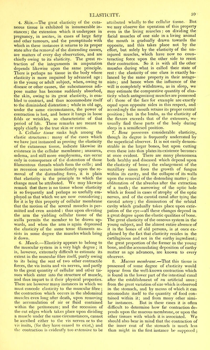 4. Skin.—The great elasticity of the cuta- neous tissue is exhibited in innumerable in- stances; the extension which it undergoes in pregnancy, in ascites, in cases of large fatty and other tumours, and the promptitude with which in these instances it returns to its proper state after the removal of the distending causes, are matters of every day observation, and are chiefly owing to its elasticity. The great re- traction of the integuments in amputation depends likewise upon the same principle. There is perhaps no tissue in the body where elasticity is more impaired by advanced age : in the young or adult subject, when, owing to disease or other causes, the subcutaneous adi- pose matter has become suddenly absorbed, the skin, owing to its great elasticity, is ena- bled to contract, and thus accommodate itself to the diminished distention ; while in old age, under the same circumstances, the power of contraction is lost, and hence it hangs in loose folds or wrinkles, so characteristic of that period of life. These remarks are meant to apply chiefly to the true skin or corion. 5. Cellular tisme ranks high among the elastic structures : many of the cases which we have just instanced as proving the elasticity of the cutaneous tissue, indicate likewise its existence in the cellular membrane; anasarca, oedema, and still more emphysema, can occur only in consequence of the distention of those filamentous threads which form the cells ; and as recession occurs immediately upon the re- moval of the distending force, it is plain that elasticity is the principle to which the change must be attributed. We may likewise remark that there is no tissue whose elasticity is so frequently and perhaps so usefully em- ployed as that which we are now considering; for it is by this property of cellular membrane that the motion of the several muscles is per- mitted and even assisted : thus upon elevating the arm the yielding cellular tissue of the axilla permits the member to be drawn up- wards, and when the arm is again depressed the elasticity of the same tense filaments as- sists in some degree the muscles which bring it down. 6. Muscle.—Elasticity appears to belong to the muscular system in a very high degree ; it is, however, extremely difficult to estimate its extent in the muscular fibre itself, partly owing to its being the seat of two other contractile forces, the vis insita and vis nervea, and partly to the great quantity of cellular and other tis- sues which enter into the structure of muscle, and thus impart to it their physical properties. There are however many instances in which we must concede elasticity to the muscular fibre ; the contraction which occurs in the abdominal muscles even long after death, upon removing the accumulation of air or fluid contained within the peritoneum; and the recession of the cut edges which takes place upon dividing a muscle under the same circumstances, cannot be ascribed either to the vis nervea or to the vis insita, (for they have ceased to exist,) and the contraction is evidently too extensive to be attributed wholly to the cellular tissue. But we may observe the operation of this property even in the living muscles : on dividing the facial muscles of one side in a living animal the mouth is gradually drawn towards the opposite, and this takes place not by the effort, but solely by the elasticity of the un- injured muscles, which have now no coun- teracting force upon the other side to resist their contraction. So it is with all the other muscles during what is called their state of rest: the elasticity of one class is exactly ba- lanced by the same property in their antago- nists; and hence when the influence of the will is completely withdrawn, as in sleep, we may estimate the comparative quantity of elas- ticity which antagonizing muscles are possessed of: those of the face for example are exactly equal upon opposite sides in this respect, and accordingly the mouth retains its proper central position ; but in the limbs, as the elasticity of the flexors exceeds that of the extensors, we usually find these parts of the body during sleep in a semiflexed position. 7. Bone possesses considerable elasticity, though its degree is frequently underrated by the superficial observer. It is not easily demon- strable in the larger bones, but upon cutting even these into thin plates its existence becomes at once evident. There are many phenomena both healthy and diseased which depend upon the elasticity of bone; the enlargement of the maxillary sinus from the growth of fungus within its cavity, and the collapse of its walls upon the removal of the distending matter; the obliteration of the alveolus after the extraction of a tooth; the narrowing of the optic hole which is found in cases of atrophy of the optic nerves, and of the carotid canal after tying the carotid artery ; the diminution of the orbital cavity which gradually takes place upon extir- pation of the eye—all these changes depend in a great degree upon the elastic qualities of bone. The great elasticity of the osseous system in the young subject, and the almost entire absence of it in the bones of old persons, is at once ex- plained by the fact that elasticity resides in the cartilaginous and not in the earthy ingredient; the great proportion of the former in the young bone, and the accumulating deposition of earthy matter as age advances, are known to every observer. 8. Mucous membrane.—That this tissue is possessed of some degree of elasticity would appear from the well-known contraction which is found in the lower part of the intestinal canal after the establishment of an artificial anus; from the great variation of size which is observed in the stomach, and by means of which it can accomodate itself to the quantity of food con- tained within it; and from many other simi- lar instances. But in these cases it is often difficult to determine how far contraction de- pends upon the mucous membrane, or upon the other tissues with which it is associated. We should also bear in mind that the contraction of the inner coat of the stomach is much less than might in the first instance be supposed ;