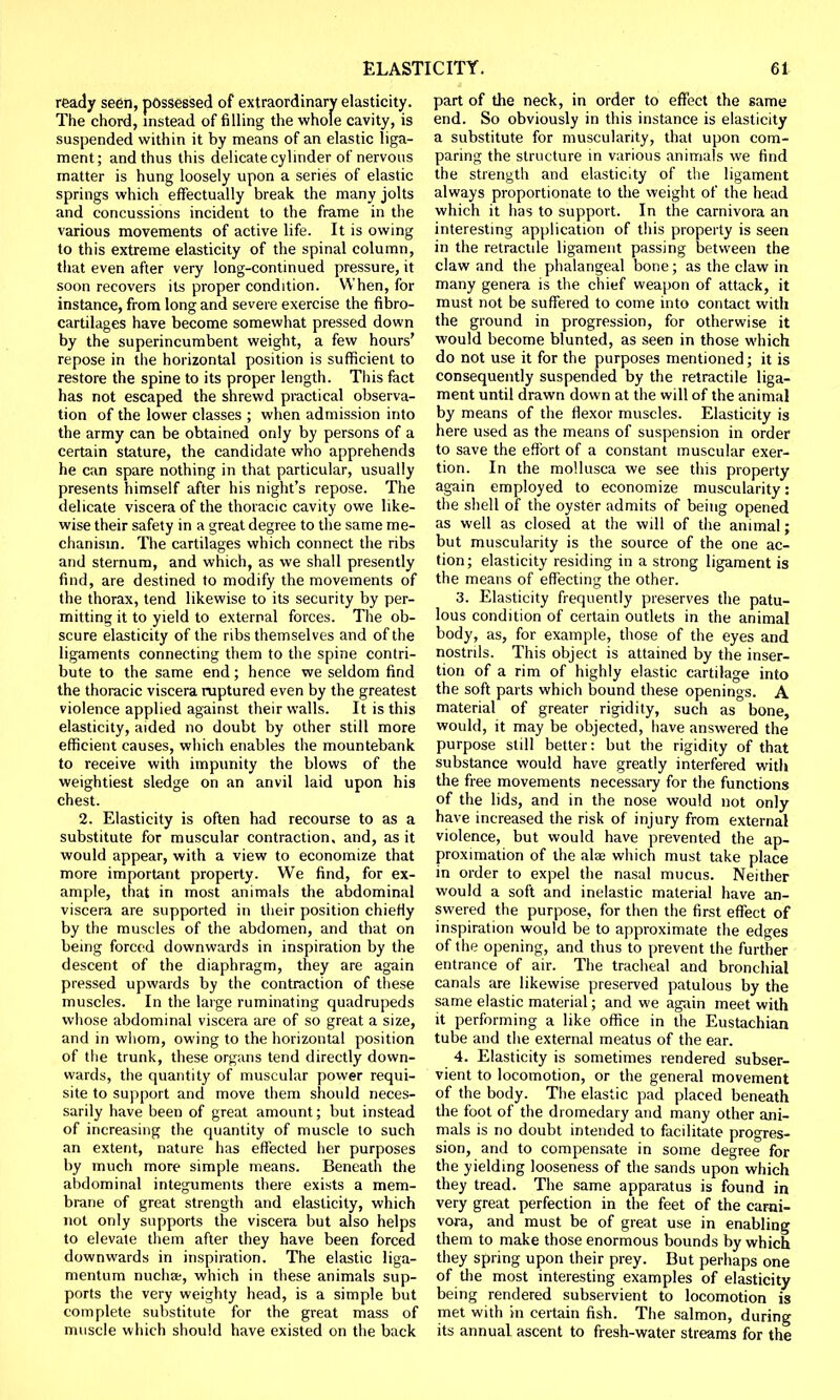 ready seen, possessed of extraordinary elasticity. The chord, instead of filling the whole cavity, is suspended within it by means of an elastic liga- ment; and thus this delicate cylinder of nervous matter is hung loosely upon a series of elastic springs which effectually break the many jolts and concussions incident to the frame in the various movements of active life. It is owing to this extreme elasticity of the spinal column, that even after very long-continued pressure, it soon recovers its proper condition. When, for instance, from long and severe exercise the fibro- cartilages have become somewhat pressed down by the superincumbent weight, a few hours' repose in the horizontal position is sufficient to restore the spine to its proper length. This fact has not escaped the shrewd practical observa- tion of the lower classes ; when admission into the army can be obtained only by persons of a certain stature, the candidate who apprehends he can spare nothing in that particular, usually presents himself after his night's repose. The delicate viscera of the thoracic cavity owe like- wise their safety in a great degree to the same me- chanism. The cartilages which connect the ribs and sternum, and which, as we shall presently find, are destined to modify the movements of the thorax, tend likewise to its security by per- mitting it to yield to external forces. The ob- scure elasticity of the ribs themselves and of the ligaments connecting them to the spine contri- bute to the same end; hence we seldom find the thoracic viscera ruptured even by the greatest violence applied against their walls. It is this elasticity, aided no doubt by other still more efficient causes, which enables the mountebank to receive with impunity the blows of the weightiest sledge on an anvil laid upon his chest. 2. Elasticity is often had recourse to as a substitute for muscular contraction, and, as it would appear, with a view to economize that more important property. We find, for ex- ample, that in most animals the abdominal viscera are supported in their position chiefly by the muscles of the abdomen, and that on being forced downwards in inspiration by the descent of the diaphragm, they are again pressed upwards by the contraction of these muscles. In the large ruminating quadrupeds whose abdominal viscera are of so great a size, and in whom, owing to the horizontal position of the trunk, these organs tend directly down- wards, the quantity of muscular power requi- site to support and move them should neces- sarily have been of great amount; but instead of increasing the quantity of muscle to such an extent, nature has effected her purposes by much more simple means. Beneath the abdominal integuments there exists a mem- brane of great strength and elasticity, which not only supports the viscera but also helps to elevate them after they have been forced downwards in inspiration. The elastic liga- mentum nucha, which in these animals sup- ports the very weighty head, is a simple but complete substitute for the great mass of muscle which should have existed on the back part of the neck, in order to effect the same end. So obviously in this instance is elasticity a substitute for muscularity, that upon com- paring the structure in various animals we find the strength and elasticity of the ligament always proportionate to the weight of the head which it has to support. In the carnivora an interesting application of this property is seen in the retractile ligament passing between the claw and the phalangeal bone; as the claw in many genera is the chief weapon of attack, it must not be suffered to come into contact with the ground in progression, for otherwise it would become blunted, as seen in those which do not use it for the purposes mentioned; it is consequently suspended by the retractile liga- ment until drawn down at the will of the animal by means of the flexor muscles. Elasticity is here used as the means of suspension in order to save the effort of a constant muscular exer- tion. In the mollusea we see this property again employed to economize muscularity: the shell of the oyster admits of being opened as well as closed at the will of the animal; but muscularity is the source of the one ac- tion; elasticity residing in a strong ligament is the means of effecting the other. 3. Elasticity frequently preserves the patu- lous condition of certain outlets in the animal body, as, for example, those of the eyes and nostrils. This object is attained by the inser- tion of a rim of highly elastic cartilage into the soft parts which bound these openings. A material of greater rigidity, such as bone, would, it may be objected, have answered the purpose still better: but the rigidity of that substance would have greatly interfered with the free movements necessary for the functions of the lids, and in the nose would not only have increased the risk of injury from external violence, but would have prevented the ap- proximation of the alse which must take place in order to expel the nasal mucus. Neither would a soft and inelastic material have an- swered the purpose, for then the first effect of inspiration would be to approximate the edges of the opening, and thus to prevent the further entrance of air. The tracheal and bronchial canals are likewise preserved patulous by the same elastic material; and we again meet with it performing a like office in the Eustachian tube and the external meatus of the ear. 4. Elasticity is sometimes rendered subser- vient to locomotion, or the general movement of the body. The elastic pad placed beneath the foot of the dromedary and many other ani- mals is no doubt intended to facilitate progres- sion, and to compensate in some degree for the yielding looseness of the sands upon which they tread. The same apparatus is found in very great perfection in the feet of the carni- vora, and must be of great use in enabling them to make those enormous bounds by which they spring upon their prey. But perhaps one of the most interesting examples of elasticity being rendered subservient to locomotion is met with in certain fish. The salmon, during its annual ascent to fresh-water streams for the