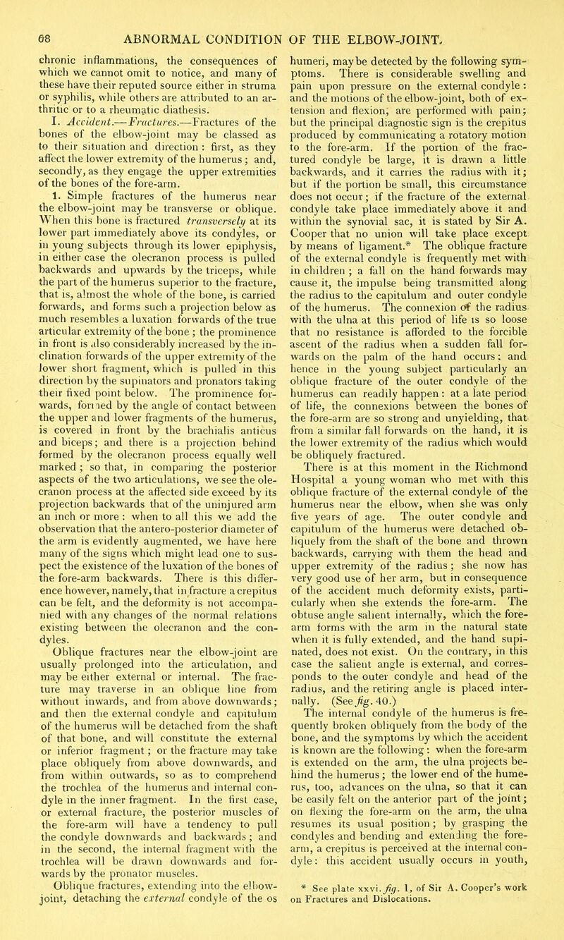 chronic inflammations, the consequences of which we cannot omit to notice, and many of these have their reputed source either in struma or syphilis, while others are attributed to an ar- thritic or to a rheumatic diathesis. I. -Accident.—Fractures.—Fractures of the bones of the elbow-joint may be classed as to their situation and direction : first, as they affect the lower extremity of the humerus ; and, secondly, as they engage the upper extremities of the bones of the fore-arm. 1. Simple fractures of the humerus near the elbow-joint may be transverse or oblique. When this bone is fractured transversely at its lower part immediately above its condyles, or in young subjects through its lower epiphysis, in either case the olecranon process is pulled backwards and upwards by the triceps, while the part of the humerus superior to the fracture, that is, almost the whole of the bone, is carried forwards, and forms such a projection below as much resembles a luxation forwards of the true articular extremity of the bone ; the prominence in front is also considerably increased by the in- clination forwards of the upper extremity of the lower short fragment, which is pulled in this direction by the supinators and pronators taking their fixed point below. The prominence for- wards, fori led by the angle of contact between the upper and lower fragments of the humerus, is covered in front by the brachialis anticus and biceps; and there is a projection behind formed by the olecranon process equally well marked ; so that, in comparing the posterior aspects of the two articulations, we see the ole- cranon process at the affected side exceed by its projection backwards that of the uninjured arm an inch or more : when to all this we add the observation that the antero-posterior diameter of the arm is evidently augmented, we have here many of the signs which might lead one to sus- pect the existence of the luxation of the bones of the fore-arm backwards. There is this differ- ence however, namely, that in fracture a crepitus can be felt, and the deformity is not accompa- nied with any changes of the normal relations existing between the olecranon and the con- dyles. Oblique fractures near the elbow-joint are usually prolonged into the articulation, and may be either external or internal. The frac- ture may traverse in an oblique line from without inwards, and from above downwards; and then the external condyle and capitulum of the humerus will be detached from the shaft of that bone, and will constitute the external or inferior fragment; or the fracture may take place obliquely from above downwards, and from within outwards, so as to comprehend the trochlea of the humerus and internal con- dyle in the inner fragment. In the first case, or external fracture, the posterior muscles of the fore-arm will have a tendency to pull the condyle downwards and backwards ; and in the second, the internal fragment with the trochlea will be drawn downwards and for- wards by the pronator muscles. Oblique fractures, extending into the elbow- joint, detaching the external condyle of the os humeri, maybe detected by the following sym- ptoms. There is considerable swelling and pain upon pressure on the external condyle : and the motions of the elbow-joint, both of ex- tension and flexion, are performed with pain; but the principal diagnostic sign is the crepitus produced by communicating a rotatory motion to the fore-arm. If the portion of the frac- tured condyle be large, it is drawn a little backwards, and it carries the radius with it; but if the portion be small, this circumstance does not occur; if the fracture of the external condyle take place immediately above it and within the synovial sac, it is stated by Sir A. Cooper that no union will take place except by means of ligament.* The oblique fracture of the external condyle is frequently met with in children ; a fall on the hand forwards may cause it, the impulse being transmitted along the radius to the capitulum and outer condyle of the humerus. The connexion of the radius with the ulna at this period of life is so loose that no resistance is afforded to the forcible ascent of the radius when a sudden fall for- wards on the palm of the hand occurs: and hence in the young subject particularly an oblique fracture of the outer condyle of the humerus can readily happen : at a late period of life, the connexions between the bones of the fore-arm are so strong and unyielding, that from a similar fall forwards on the hand, it is the lower extremity of the radius which would be obliquely fractured. There is at this moment in the Richmond Hospital a young woman who met with this oblique fracture of the external condyle of the humerus near the elbow, when she was only five years of age. The outer condyle and capitulum of the humerus were detached ob- liquely from the shaft of the bone and thrown backwards, carrying with them the head and upper extremity of the radius ; she now has very good use of her arm, but in consequence of the accident much deformity exists, parti- cularly when she extends the fore-arm. The obtuse angle salient internally, which the fore- arm forms with the arm in the natural state when it is fully extended, and the hand supi- nated, does not exist. On the contrary, in this case the salient angle is external, and corres- ponds to the outer condyle and head of the radius, and the retiring angle is placed inter- nally. (See Jig. 40.) The internal condyle of the humerus is fre- quently broken obliquely from the body of the bone, and the symptoms by which the accident is known are the following: when the fore-arm is extended on the arm, the ulna projects be- hind the humerus; the lower end of the hume- rus, too, advances on the ulna, so that it can be easily felt on the anterior part of the joint; on flexing the fore-arm on the arm, the ulna resumes its usual position; by grasping the condyles and bending and extending the fore- arm, a crepitus is perceived at the internal con- dyle : this accident usually occurs in youth, * See plate xxvi. fig. 1, of Sir A. Cooper's work on Fractures and Dislocations.