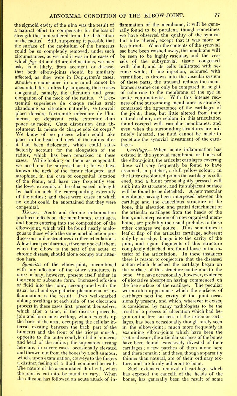 the sigmoid cavity of the ulna was the result of a natural effort to compensate for the loss of strength the joint suffered from the dislocation of the radius. Still, supposing it possible that the surface of the capitulum of the humerus could be so completely removed, under such circumstances, as we find it was in the cases of which Jigs. 44 and 45 are delineations, we may ask, is it likely, from accident or disease, that both elbow-joints should be similarly affected, as they were in Dupuytren's cases. Another circumstance in our mind cannot be accounted for, unless by supposing these cases congenital, namely, the alteration and great elongation of the neck of the radius.  L'ex- tremite superieure de chaque radius avait abandonne sa situation naturelle, se trouvait place derriere l'extremite inferieure de l'hu- merus, et depassait cette extremite d'un pouce au moins. Cette disposition etait ab- solument la meme de chaque cote du corps. We know of no process which could take place in the head and neck of the radius after it had been dislocated, which could satis- factorily account for the elongation of the radius, which has been remarked in these cases. While looking on them as congenital, we need not be surprised at it; for we have known the neck of the femur elongated and atrophied, in the case of congenital luxation of the femur, and have very frequently seen the lower extremity of the ulna exceed in length by half an inch the corresponding extremity of the radius ; and these were cases in which no doubt could be entertained that they were congenital. Disease.—-Acute and chronic inflammation produces effects on the membranes, cartilages, and bones entering into the composition of the elbow-joint, which will be found nearly analo- gous to those which the same morbid action pro- duces on similar structures in other articulations. A few local peculiarities, if we may so call them, when the elbow is the seat of the acute or chronic disease, should alone occupy our atten- tion here. Synovitis of the elbow-joint, uncombined with any affection of the other structures, is rare ; it may, however, present itself either in the acute or subacute form. Increased effusion of fluid into the joint, accompanied with the usual local and sympathetic phenomena of in- flammation, is the result. Two well-marked oblong swellings at each side of the olecranon process in these cases first present themselves, which after a time, if the disease proceeds, join and form one swelling, which extends up the back of the arm, occupying the cellular in- terval existing between the back part of the humerus and the front of the triceps muscle, opposite to the outer condyle of the humerus and head of the radius; the supinators arising here are, in severe cases, occasionally elevated and thrown out from the bones by a soft tumour, which, upon examination, conveys to the fingers a distinct feeling of a fluid contained beneath. The nature of the accumulated fluid will, when the joint is cut into, be found to vary. When the effusion has followed an acute attack of in- flammation of the membrane, it will be gene- rally found to be purulent, though sometimes we have observed the quality of the synovia but little altered, except that it was more or less turbid. When the contents of the synovial sac have been washed away, the membrane will be seen to be highly vascular, and the ves- sels of the subsynovial tissue congested with blood, and its cells infiltrated with se- rum; while, if fine injection, coloured with vermillion, is thrown into the vascular system of these parts, the unusual redness the mem- branes assume can only be compared in height of colouring to the membrane of the eye in acute conjunctivitis. With this intense red- ness of the surrounding membranes is strongly contrasted the appearance of the cartilages of the joint; these, but little altered from their natural colour, are seldom in this articulation found covered with vascular membranes, and even when the surrounding structures are mi- nutely injected, the fluid cannot be made to penetrate the synovial investment of the carti- lages. Cartilage.—When acute inflammation has existed in the synovial membrane or bones of the elbow-joint, the articular cartilages covering these will very frequently be found to have assumed, in patches, a dull yellow colour; in the latter discoloured points the cartilage is soft- ened, and a blunt probe slightly pressed will sink into its structure, and its subjacent surface will be found to be detached. A new vascular membrane having been interposed between the cartilage and the cancellous structure of the bone, this elevation and partial detachment of the articular cartilages from the heads of the bone, and interposition of a new organized mem- brane, are probably the usual preludes to those other changes we notice. Thus sometimes a leaf or flap of the articular cartilage, adherent only by an edge, hangs into the cavity of the joint, and again fragments of this structure completely detached are found loose in the in- terior of the articulation. In these instances there is reason to conjecture that the diseased action which detached the cartilage began on the surface of this structure contiguous to the bone. We have occasionally, however, evidence of ulcerative absorption having commenced on the free surface of the cartilage. The peculiar worm-eaten appearance which the surfaces of cartilages next the cavity of the joint occa- sionally present, and which, wherever it exists, is considered by many pathologists to be the result of a process of ulceration which had be- gun on the free surfaces of the articular carti- lages, has been occasionally though rarely seen in the elbow-joint; much more frequently in examining elbow-joints which have been the seat of disease, the articular surfaces of the bones have been found extensively divested of their cartilages ; a few patches of them alone here and there remain ; and these, though apparently thinner than natural, are of their ordinary tex- ture, and are firmly adherent to bone. Such extensive removal of cartilage, which has exposed the cancelli of the heads of the bones, has generally been the result of some
