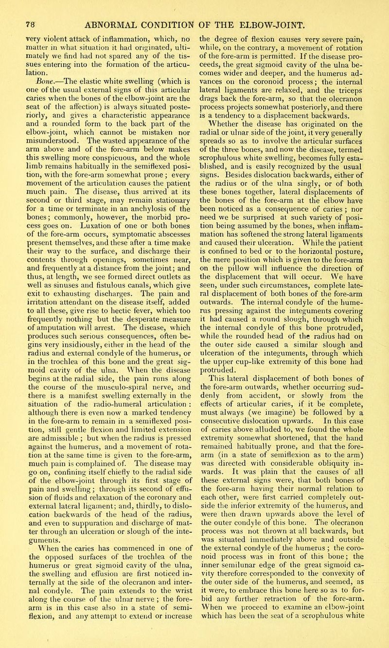 very violent attack of inflammation, which, no matter in what situation it had originated, ulti- mately we find had not spared any of the tis- sues entering into the formation of the articu- lation. Bone.—The elastic white swelling (which is one of the usual external signs of this articular caries when the bones of the elbow-joint are the seat of the affection) is always situated poste- riorly, and gives a characteristic appearance and a rounded form to the back part of the elbow-joint, which cannot be mistaken nor misunderstood. The wasted appearance of the arm above and of the fore-arm below makes this swelling more conspicuous, and the whole limb remains habitually in the semiflexed posi- tion, with the fore-arm somewhat prone ; every movement of the articulation causes the patient much pain. The disease, thus arrived at its second or third stage, may remain stationary for a time or terminate in an anchylosis of the bones; commonly, however, the morbid pro- cess goes on. Luxation of one or both bones of the fore-arm occurs, symptomatic abscesses present themselves, and these after a time make their way to the surface, and discharge their contents through openings, sometimes near, and frequently at a distance from the joint; and thus, at length, we see formed direct outlets as well as sinuses and fistulous canals, which give exit to exhausting discharges. The pain and irritation attendant on the disease itself, added to all these, give rise to hectic fever, which too frequently nothing but the desperate measure of amputation will arrest. The disease, which produces such serious consequences, often be- gins very insidiously, either in the head of the radius and external condyle of the humerus, or in the trochlea of this bone and the great sig- moid cavity of the ulna. When the disease begins at the radial side, the pain runs along the course of the musculo-spiral nerve, and there is a manifest swelling externally in the situation of the radio-humeral articulation : although there is even now a marked tendency in the fore-arm to remain in a semiflexed posi- tion, still gentle flexion and limited extension are admissible ; but when the radius is pressed against the humerus, and a movement of rota- tion at the same time is given to the fore-arm, much pain is complained of. The disease may go on, confining itself chiefly to the radial side of the elbow-joint through its first stage of pain and swelling; through its second of effu- sion of fluids and relaxation of the coronary and external lateral ligament; and, thirdly, to dislo- cation backwards of the head of the radius, and even to suppuration and discharge of mat- ter through an ulceration or slough of the inte- guments. When the caries has commenced in one of the opposed surfaces of the trochlea of the humerus or great sigmoid cavity of the ulna, the swelling and effusion are first noticed in- ternally at the side of the olecranon and inter- nal condyle. The pain extends to the wrist along the course of the ulnar nerve ; the fore- arm is in this case also in a state of semi- flexion, and any attempt to extend or increase the degree of flexion causes very severe pain, while, on the contrary, a movement of rotation of the fore-arm is permitted. If the disease pro- ceeds, the great sigmoid cavity of the ulna be- comes wider and deeper, and the humerus ad- vances on the coronoid process; the internal lateral ligaments are relaxed, and the triceps drags back the fore-arm, so that the olecranon process projects somewhat posteriorly, and there is a tendency to a displacement backwards. Whether the disease has originated on the radial or ulnar side of the joint, it very generally spreads so as to involve the articular surfaces of the three bones, and now the disease, termed scrophulous white swelling, becomes fully esta- blished, and is easily recognized by the usual signs. Besides dislocation backwards, either of the radius or of the ulna singly, or of both these bones together, lateral displacements of the bones of the fore-arm at the elbow have been noticed as a consequence of caries; nor need we be surprised at such variety of posi- tion being assumed by the bones, when inflam- mation has softened the strong lateral ligaments and caused their ulceration. While the patient is confined to bed or to the horizontal posture, the mere position which is given to the fore-arm on the pillow will influence the direction of the displacement that will occur. We have seen, under such circumstances, complete late- ral displacement of both bones of the fore-arm outwards. The internal condyle of the hume- rus pressing against the integuments covering it had caused a round slough, through which the internal condyle of this bone protruded, while the rounded head of the radius had on the outer side caused a similar slough and ulceration of the integuments, through which the upper cup-like extremity of this bone had protruded. This lateral displacement of both bones of the fore-arm outwards, whether occurring sud- denly from accident, or slowly from the effects of articular caries, if it be complete, must always (we imagine) be followed by a consecutive dislocation upwards. In this case of caries above alluded to, we found the whole extremity somewhat shortened, that the hand remained habitually prone, and that the fore- arm (in a state of semiflexion as to the arm) was directed with considerable obliquity in- wards. It was plain that the causes of all these external signs were, that both bones of the fore-arm having their normal relation to each other, were first carried completely out- side the inferior extremity of the humerus, and were then drawn upwards above the level of the outer condyle of this bone. The olecranon process was not thrown at all backwards, but was situated immediately above and outside the external condyle of the humerus ; the coro- noid process was in front of this bone; the inner semilunar edge of the great sigmoid ca- vity therefore corresponded to the convexity of the outer side of the humerus, and seemed, as it were, to embrace this bone here so as to for- bid any further retraction of the fore-arm. When we proceed to examine an elbow-joint which has been the seat of a scrophulous white