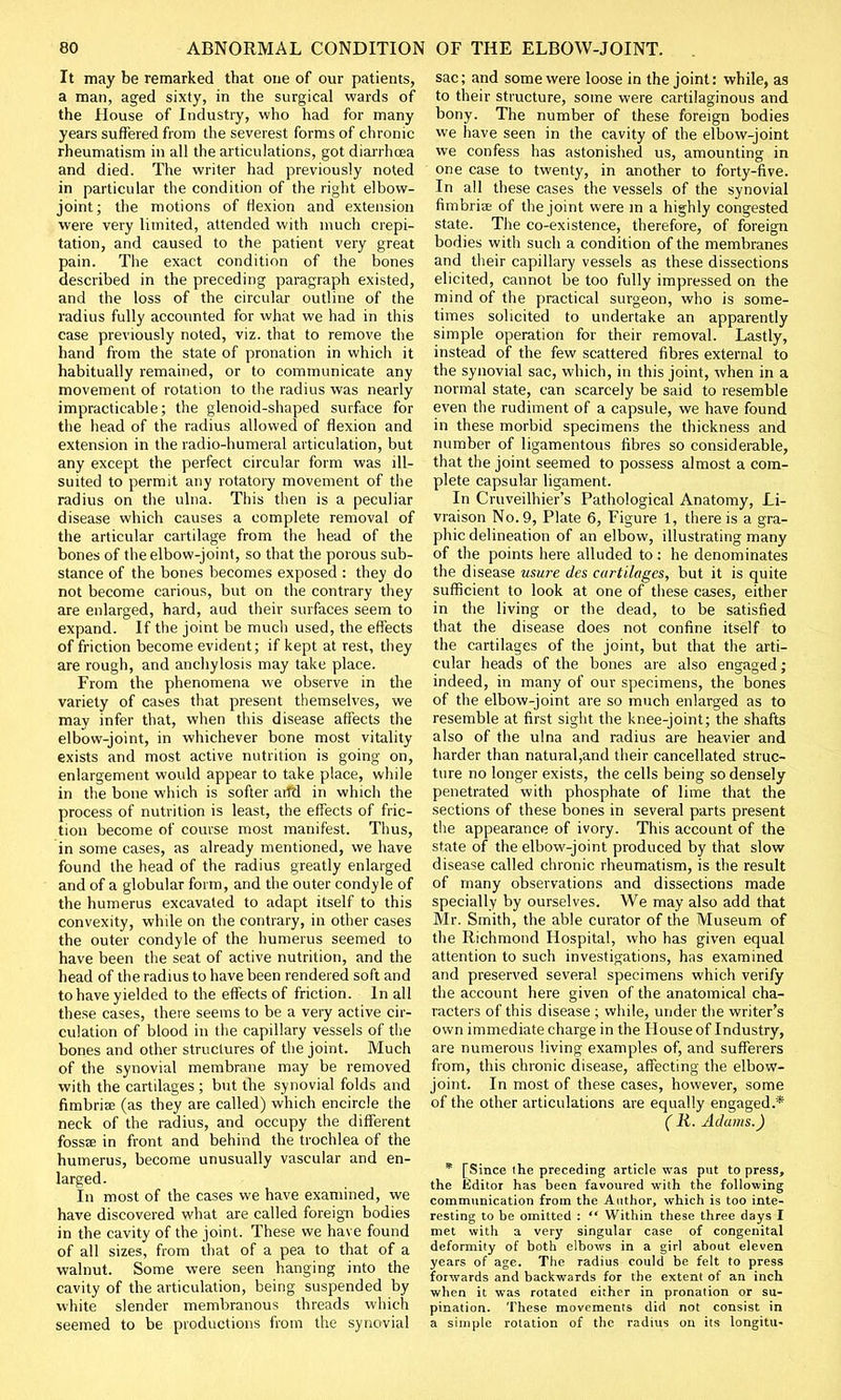 It may be remarked that one of our patients, a man, aged sixty, in the surgical wards of the House of Industry, who had for many years suffered from the severest forms of chronic rheumatism in all the articulations, got diarrhoea and died. The writer had previously noted in particular the condition of the right elbow- joint; the motions of flexion and extension were very limited, attended with much crepi- tation, and caused to the patient very great pain. The exact condition of the bones described in the preceding paragraph existed, and the loss of the circular outline of the radius fully accounted for what we had in this case previously noted, viz. that to remove the hand from the state of pronation in which it habitually remained, or to communicate any movement of rotation to the radius was nearly impracticable; the glenoid-shaped surface for the head of the radius allowed of flexion and extension in the radio-humeral articulation, but any except the perfect circular form was ill- suited to permit any rotatory movement of the radius on the ulna. This then is a peculiar disease which causes a complete removal of the articular cartilage from the head of the bones of the elbow-joint, so that the porous sub- stance of the bones becomes exposed : they do not become carious, but on the contrary they are enlarged, hard, aud their surfaces seem to expand. If the joint be much used, the effects of friction become evident; if kept at rest, they are rough, and anchylosis may take place. From the phenomena we observe in the variety of cases that present themselves, we may infer that, when this disease affects the elbow-joint, in whichever bone most vitality exists and most active nutrition is going on, enlargement would appear to take place, while in the bone which is softer arid in which the process of nutrition is least, the effects of fric- tion become of course most manifest. Thus, in some cases, as already mentioned, we have found the head of the radius greatly enlarged and of a globular form, and the outer condyle of the humerus excavated to adapt itself to this convexity, while on the contrary, in other cases the outer condyle of the humerus seemed to have been the seat of active nutrition, and the head of the radius to have been rendered soft and to have yielded to the effects of friction. In all these cases, there seems to be a veiy active cir- culation of blood in the capillary vessels of the bones and other structures of the joint. Much of the synovial membrane may be removed with the cartilages ; but the synovial folds and fimbriae (as they are called) which encircle the neck of the radius, and occupy the different fossae in front and behind the trochlea of the humerus, become unusually vascular and en- larged. In most of the cases we have examined, we have discovered what are called foreign bodies in the cavity of the joint. These we have found of all sizes, from that of a pea to that of a walnut. Some were seen hanging into the cavity of the articulation, being suspended by white slender membranous threads which seemed to be productions from the synovial sac; and some were loose in the joint: while, as to their structure, some were cartilaginous and bony. The number of these foreign bodies we have seen in the cavity of the elbow-joint we confess has astonished us, amounting in one case to twenty, in another to forty-five. In all these cases the vessels of the synovial fimbria; of the joint were in a highly congested state. The co-existence, therefore, of foreign bodies with such a condition of the membranes and their capillary vessels as these dissections elicited, cannot be too fully impressed on the mind of the practical surgeon, who is some- times solicited to undertake an apparently simple operation for their removal. Lastly, instead of the few scattered fibres external to the synovial sac, which, in this joint, when in a normal state, can scarcely be said to resemble even the rudiment of a capsule, we have found in these morbid specimens the thickness and number of ligamentous fibres so considerable, that the joint seemed to possess almost a com- plete capsular ligament. In Cruveilhier's Pathological Anatomy, Li- vraison No. 9, Plate 6, Figure 1, there is a gra- phic delineation of an elbow, illustrating many of the points here alluded to: he denominates the disease usure des cartilages, but it is quite sufficient to look at one of these cases, either in the living or the dead, to be satisfied that the disease does not confine itself to the cartilages of the joint, but that the arti- cular heads of the bones are also engaged; indeed, in many of our specimens, the bones of the elbow-joint are so much enlarged as to resemble at first sight the knee-joint; the shafts also of the ulna and radius are heavier and harder than natural,and their cancellated struc- ture no longer exists, the cells being so densely penetrated with phosphate of lime that the sections of these bones in several parts present the appearance of ivory. This account of the state of the elbow-joint produced by that slow disease called chronic rheumatism, is the result of many observations and dissections made specially by ourselves. We may also add that Mr. Smith, the able curator of the Museum of the Richmond Hospital, who has given equal attention to such investigations, has examined and preserved several specimens which verify the account here given of the anatomical cha- racters of this disease ; while, under the writer's own immediate charge in the House of Industry, are numerous living examples of, and sufferers from, this chronic disease, affecting the elbow- joint. In most of these cases, however, some of the other articulations are equally engaged.* ( R. Adams.) * [Since the preceding article was put to press, the Editor has been favoured with the following communication from the Author, which is too inte- resting to be omitted : '* Within these three days I met with a very singular case of congenital deformity of both elbows in a girl about eleven years of age. The radius could be felt to press forwards and backwards for the extent of an inch when it was rotated either in pronation or su- pination. These movements did not consist in a simple rotation of the radius on its longitu-