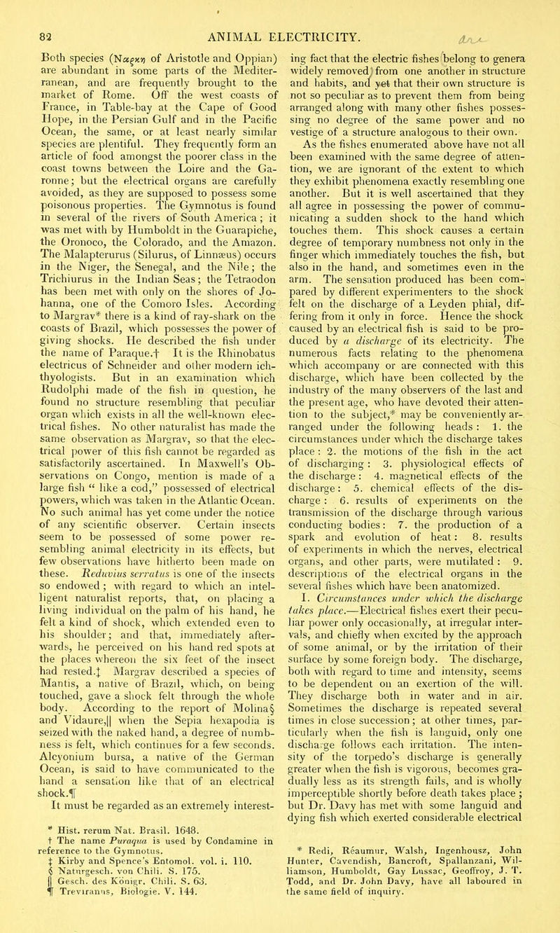 Both species (Na§xii of Aristotle and Oppian) are abundant in some parts of the Mediter- ranean, and are frequently brought to the market of Rome. Off the west coasts of France, in Table-bay at the Cape of Good Hope, in the Persian Gulf and in the Pacific Ocean, the same, or at least nearly similar species are plentiful. They frequently form an article of food amongst the poorer class in the coast towns between the Loire and the Ga- ronne; but the electrical organs are carefully avoided, as they are supposed to possess some poisonous properties. The Gymnotus is found in several of the rivers of South America; it was met with by Humboldt in the Guarapiche, the Oronoco, the Colorado, and the Amazon. The Malapterurus (Silurus, of Linnreus) occurs in the Niger, the Senegal, and the Nile; the Trichiurus in the Indian Seas; the Tetraodon has been met with only on the shores of Jo- hanna, one of the Comoro Isles. According to Margrav* there is a kind of ray-shark on the coasts of Brazil, which possesses the power of giving shocks. He described the fish under the name of Paraque.f It is the Rhinobatus electricus of Schneider and other modern ich- thyologists. But in an examination which Rudolphi made of the fish in question, he found no structure resembling that peculiar organ which exists in all the well-known elec- trical fishes. No other naturalist has made the same observation as Margrav, so that the elec- trical power of this fish cannot be regarded as satisfactorily ascertained. In Maxwell's Ob- servations on Congo, mention is made of a large fish  like a cod, possessed of electrical powers, which was taken in the Atlantic Ocean. No such animal has yet come under the notice of any scientific observer. Certain insects seem to be possessed of some power re- sembling animal electricity in its effects, but few observations have hitherto been made on these. Reduvius serratus is one of the insects so endowed ; with regard to which an intel- ligent naturalist reports, that, on placing a living individual on the palm of his hand, he felt a kind of shock, which extended even to his shoulder; and that, immediately after- wards, he perceived on his hand red spots at the places whereon the six feet of the insect had rested.]: Margrav described a species of Mantis, a native of Brazil, which, on being touched, gave a shock felt through the whole body. According to the report of Molina§ and Vidaure,|| when the Sepia hexapodia is seized with the naked hand, a degree of numb- ness is felt, which continues for a few seconds. Alcyonium bursa, a native of the German Ocean, is said to have communicated to the hand a sensation like that of an electrical shock. It must be regarded as an extremely interest- * Hist, rerum Nat. Brasil. 1648. t The name Puraqua is used by Condamine in reference to the Gymnotus. X Kirby and Spence's Entomol. vol. i. 110. 6 Naturgesch. von Chili. S. 175. jj Gesch. des Kbnigr. Chili. S. 63. f Treviranus, Biologie. V. 144. ing fact that the electric fishes belong to genera widely removed, from one another in structure and habits, and yet that their own structure is not so peculiar as to prevent them from being arranged along with many other fishes posses- sing no degree of the same power and no vestige of a structure analogous to their own. As the fishes enumerated above have not all been examined with the same degree of atten- tion, we are ignorant of the extent to which they exhibit phenomena exactly resembling one another. But it is well ascertained that they all agree in possessing the power of commu- nicating a sudden shock to the hand which touches them. This shock causes a certain degree of temporary numbness not only in the finger which immediately touches the fish, but also in the hand, and sometimes even in the arm. The sensation produced has been com- pared by different experimenters to the shock felt on the discharge of a Leyden phial, dif- fering from it only in force. Hence the shock caused by an electrical fish is said to be pro- duced by a discharge of its electricity. The numerous facts relating to the phenomena which accompany or are connected with this discharge, which have been collected by the industry of the many observers of the last and the present age, who have devoted their atten- tion to the subject,* may be conveniently ar- ranged under the following heads: 1. the circumstances under which the discharge takes place : 2. the motions of the fish in the act of discharging: 3. physiological effects of the discharge: 4. magnetical effects of the discharge: 5. chemical effects of the dis- charge : 6. results of experiments on the transmission of the discharge through various conducting bodies: 7. the production of a spark and evolution of heat: 8. results of experiments in which the nerves, electrical organs, and other parts, were mutilated : 9. descriptions of the electrical organs in the several fishes which have been anatomized. I. Circumstances under which the discharge takes place.—Electrical fishes exert their pecu- liar power only occasionally, at irregular inter- vals, and chiefly when excited by the approach of some animal, or by the irritation of their surface by some foreign body. The discharge, both with regard to time and intensity, seems to be dependent on an exertion of the will. They discharge both in water and in air. Sometimes the discharge is repeated several times in close succession ; at other times, par- ticularly when the fish is languid, only one discharge follows each irritation. The inten- sity of the torpedo's discharge is generally greater when the fish is vigorous, becomes gra- dually less as its strength fails, and is wholly imperceptible shortly before death takes place ; but Dr. Davy has met with some languid and dying fish which exerted considerable electrical * Redi, Reaumur, Walsh, Ingenhousz, John Hunter, Cavendish, Bancroft, Spallanzani, Wil- liamson, Humboldt, Gay Lussac, Geoffroy, J. T. Todd, and Dr. John Davy, have all laboured in the same field of inquiry.