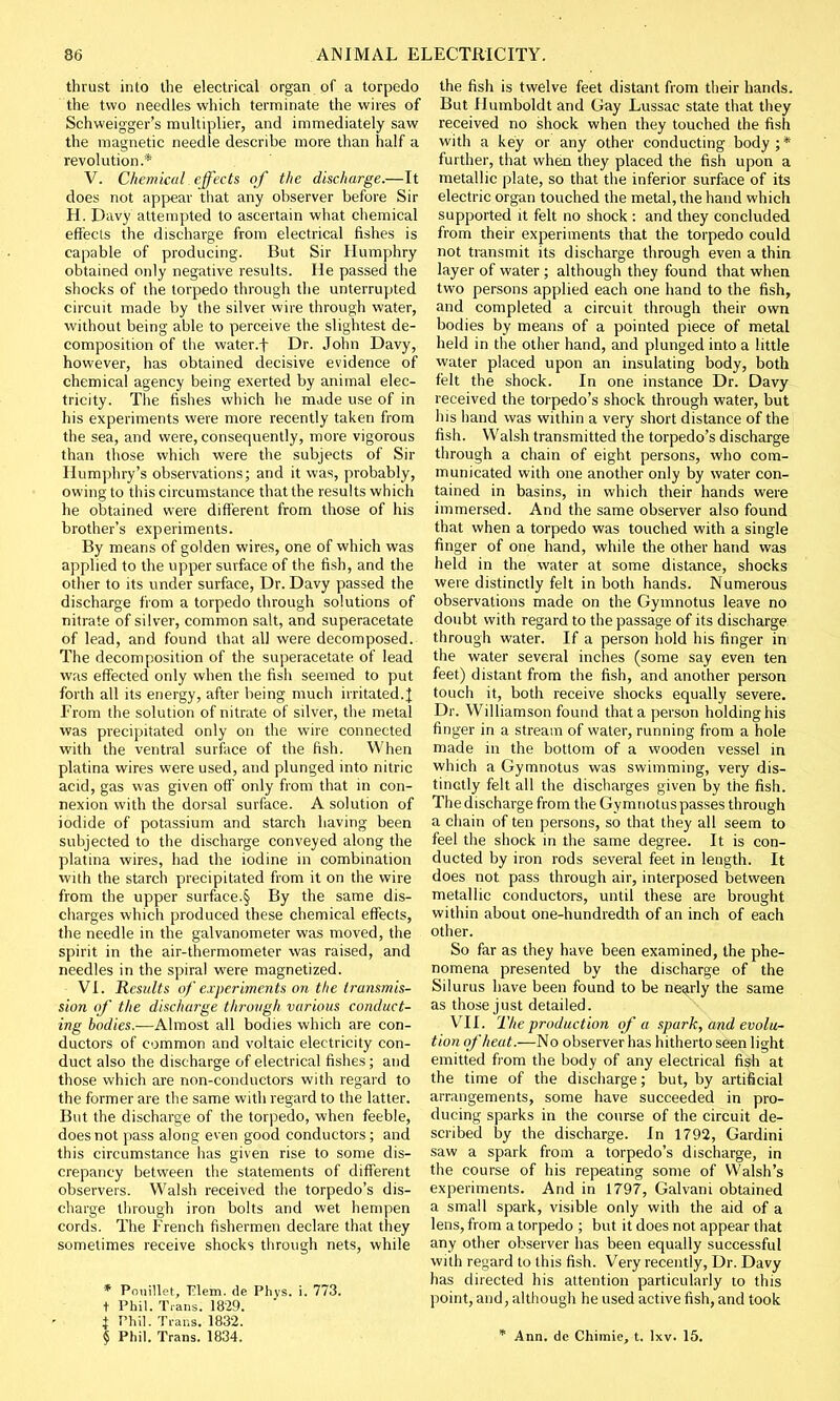 thrust into the electrical organ of a torpedo the two needles which terminate the wires of Schweigger's multiplier, and immediately saw the magnetic needle describe more than half a revolution.* V. Chemical effects of the discharge.—It does not appear that any observer before Sir H. Davy attempted to ascertain what chemical effects the discharge from electrical fishes is capable of producing. But Sir Humphry obtained only negative results. He passed the shocks of the torpedo through the unterrupted circuit made by the silver wire through water, without being able to perceive the slightest de- composition of the water.f Dr. John Davy, however, has obtained decisive evidence of chemical agency being exerted by animal elec- tricity. The fishes which he made use of in his experiments were more recently taken from the sea, and were, consequently, more vigorous than those which were the subjects of Sir Humphry's observations; and it was, probably, owing to this circumstance that the results which he obtained were different from those of his brother's experiments. By means of golden wires, one of which was applied to the upper surface of the fish, and the other to its under surface, Dr. Davy passed the discharge from a torpedo through solutions of nitrate of silver, common salt, and superacetate of lead, and found that all were decomposed. The decomposition of the superacetate of lead was effected only when the fish seemed to put forth all its energy, after being much irritated.J From the solution of nitrate of silver, the metal was precipitated only on the wire connected with the ventral surface of the fish. When platina wires were used, and plunged into nitric acid, gas was given off only from that in con- nexion with the dorsal surface. A solution of iodide of potassium and starch having been subjected to the discharge conveyed along the platma wires, had the iodine in combination with the starch precipitated from it on the wire from the upper surface.§ By the same dis- charges which produced these chemical effects, the needle in the galvanometer was moved, the spirit in the air-thermometer was raised, and needles in the spiral were magnetized. VI. Results of experiments on the transmis- sion of the discharge through various conduct- ing bodies.—Almost all bodies which are con- ductors of common and voltaic electricity con- duct also the discharge of electrical fishes; and those which are non-conductors with regard to the former are the same with regard to the latter. But the discharge of the torpedo, when feeble, does not pass along even good conductors ; and this circumstance has given rise to some dis- crepancy between the statements of different observers. Walsh received the torpedo's dis- charge through iron bolts and wet hempen cords. The French fishermen declare that they sometimes receive shocks through nets, while * Pouillet, Plem. de Phys. i. 773. t Phil. Trans. 1829. t Phil. Trans. 1832. § Phil. Trans. 1834. the fish is twelve feet distant from their hands. But Humboldt and Gay Lussac state that they received no shock when they touched the fish with a key or any other conducting body;* further, that when they placed the fish upon a metallic plate, so that the inferior surface of its electric organ touched the metal, the hand which supported it felt no shock : and they concluded from their experiments that the torpedo could not transmit its discharge through even a thin layer of water ; although they found that when, two persons applied each one hand to the fish, and completed a circuit through their own bodies by means of a pointed piece of metal held in the other hand, and plunged into a little water placed upon an insulating body, both felt the shock. In one instance Dr. Davy received the torpedo's shock through water, but his hand was within a very short distance of the fish. Walsh transmitted the torpedo's discharge through a chain of eight persons, who com- municated with one another only by water con- tained in basins, in which their hands were immersed. And the same observer also found that when a torpedo was touched with a single finger of one hand, while the other hand was held in the water at some distance, shocks were distinctly felt in both hands. Numerous observations made on the Gymnotus leave no doubt with regard to the passage of its discharge through water. If a person hold his finger in the water several inches (some say even ten feet) distant from the fish, and another person touch it, both receive shocks equally severe. Dr. Williamson found that a person holding his finger in a stream of water, running from a hole made in the bottom of a wooden vessel in which a Gymnotus was swimming, very dis- tinctly felt all the discharges given by the fish. The discharge from the Gymnotus passes through a chain of ten persons, so that they all seem to feel the shock in the same degree. It is con- ducted by iron rods several feet in length. It does not pass through air, interposed between metallic conductors, until these are brought within about one-hundredth of an inch of each other. So far as they have been examined, the phe- nomena presented by the discharge of the Silurus have been found to be nearly the same as those just detailed. VII. The production of a spark, and evolu- tion of heat.—No observer has hitherto seen light emitted from the body of any electrical fish at the time of the discharge; but, by artificial arrangements, some have succeeded in pro- ducing sparks in the course of the circuit de- scribed by the discharge. In 1792, Gardini saw a spark from a torpedo's discharge, in the course of his repeating some of Walsh's experiments. And in 1797, Galvani obtained a small spark, visible only with the aid of a lens, from a torpedo ; but it does not appear that any other observer has been equally successful with regard to this fish. Very recently, Dr. Davy has directed his attention particularly to this point, and, although he used active fish, and took * Ann. de Chimie, t. lxv. 15.