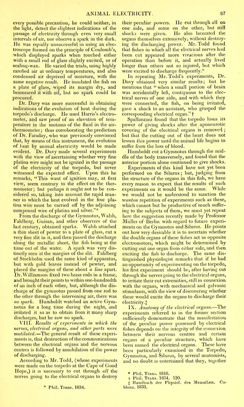 every possible precaution, he could neither, in the light, detect the slightest indications of the passage of electricity through even very small intervals of air, nor observe a spark in the dark. He was equally unsuccessful in using an elec- troscope formed on the principle of Coulomb's, which displayed sparks when touched either with a small rod of glass slightly excited, or of sealing-wax. He varied the trials, using highly rarefied air at ordinary temperatures, and also condensed air deprived of moisture, with the same negative result. He insulated the fish on a plate of glass, wiped its margin dry, and besmeared it with oil, but no spark could be procured. Dr. Davy was more successful in obtaining indications of the evolution of heat during the torpedo's discharge. He used Harris's electro- meter, and saw proof of an elevation of tem- perature in the motions of the fluid in the air- thermometer; thus corroborating the prediction of Dr. Faraday, who was previously convinced that, by means of this instrument, the evolution of heat by animal electricity would be made evident. Dr. Davy made several experiments with the view of ascertaining whether very fine platina wire might not be ignited in the passage of the electricity of the torpedo, but never witnessed the expected effect. Upon this he remarks, This want of ignition may, at first view, seem contrary to the effect on the ther- mometer ; but perhaps it ought not to be con- sidered so, taking into account the rapid man- ner in which the heat evolved in the fine pla- tina wire must be carried off by the adjoining compound wire of platina and silver.* From the discharge of the Gymnotus, Walsh, Fahlberg, Guisan, and other observers of the last century, obtained sparks. Walsh attached a thin sheet of pewter to a plate of glass, cut a very fine slit in it, and then passed the discharge along the metallic sheet, the fish being at the time out of the water. A spark was very dis- tinctly seen at the margins of the slit. Fahlberg of Stockholm used the same kind of apparatus, but with gold leaves instead of pewter, and placed the margins of these about a line apart. Dr. Williamson fixed two brass rods in a frame, and brought their points to within one-hundredth of an inch of each other, but, although the dis- charge of the gymnotus passed from one rod to the other through the intervening air, there was no spark. Humboldt watched an active Gym- notus for a long time during the night, and irritated it so as to obtain from it many sharp discharges, but he saw no spark. VIII. Results of experiments in which the nerves, electrical organs, and other parts were mutilated.—The general result of these experi- ments is, that destruction of the communications between the electrical organs and the nervous centres is followed by annihilation of the power of discharging. According to Mr. Todd, (whose experiments were made on the torpedo at the Cape of Good Hope,) it is necessary to cut through all the nerves going to the electrical organs to destroy * Phil. Trans. 1834. their peculiar powers. He cut through all on one side, and some on the other, but still shocks were given. He also lacerated the organs themselves extensively, without destroy- ing the discharging power. Mr. Todd found that fishes in which all the electrical nerves had been cut appeared more vivacious after the operation than before it, and actually lived longer than others not so injured, but which were excited to discharge frequently.* In repeating Mr. Todd's experiments, Dr. Davy obtained very similar results; but he mentions that when a small portion of brain was accidentally left, contiguous to the elec- trical nerves of one side, and with which they were connected, the fish, on being irritated, gave a shock to an assistant, who grasped the corresponding electrical organ.f Spallanzani found that the torpedo loses its power of giving shocks after the aponeurotic covering of the electrical organs is removed; but that the cutting out of the heart does not lessen this power until the animal life begins to suffer from the loss of blood. Humboldt cut a Gymnotus through the mid- dle of the body transversely, and found that the anterior portion alone continued to give shocks. Experiments of this kind have not yet been performed on the Silurus; but, judging from the structure of the organs in this fish, we have every reason to expect that the results of such experiments on it would be the same. While we would not be understood to sanction the wanton repetition of experiments such as these, which cannot but be productive of much suffer- ing to the subjects of them, we must yet repeat here the suggestion recently made by Professor Muller of Berlin with regard to future experi- ments on the Gymnotus and Silurus. He points out how very desirable it is to ascertain whether the double organs of these fishes act as opposite electromotors, which might be determined by cutting out one organ from either side, and then exciting the fish to discharge. The same dis- tinguished physiologist remarks that if he had an opportunity of experimenting on the torpedo, his first experiment should be, after having cut through the nerves going to the electrical organs, to irritate their cut extremities, still in connexion with the organs, with mechanical and galvanic stimulants, with the view of discovering whether these would excite the organs to discharge their electricity.^ IX. Anatomy of the electrical organs.—The experiments referred to in the former section sufficiently demonstrate that the manifestation of the peculiar power possessed by electrical fishes depends on the integrity of the connexion between their nervous centres and certain organs of a peculiar structure, which have been named the electrical organs. These have been particularly examined in the Torpedo, Gymnotus, and Silurus, by several anatomists, and no doubt is entertained that they, together * Phil. Trans. 1816. f Phil. Trans. 1834. 120. I Handbuch der Physiol, des Menschen. Co- blenz. 1833.