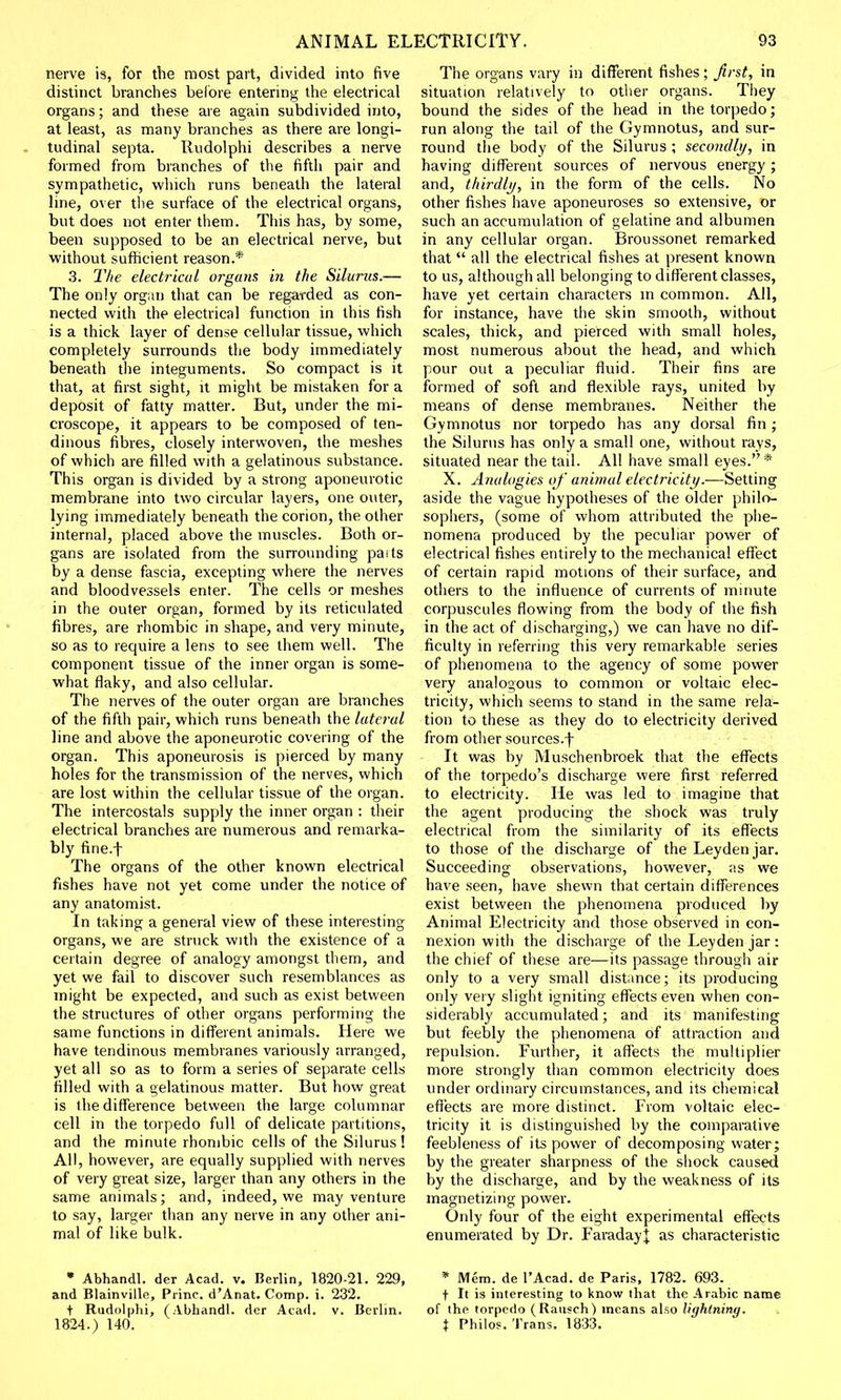 nerve is, for the most part, divided into five distinct branches before entering the electrical organs; and these are again subdivided into, at least, as many branches as there are longi- tudinal septa. Rudolphi describes a nerve formed from branches of the fifth pair and sympathetic, which runs beneath the lateral line, over the surface of the electrical organs, but does not enter them. This has, by some, been supposed to be an electrical nerve, but without sufficient reason.* 3. The electrical organs in the Silurus.— The only organ that can be regarded as con- nected with the electrical function in this fish is a thick layer of dense cellular tissue, which completely surrounds the body immediately beneath the integuments. So compact is it that, at first sight, it might be mistaken for a deposit of fatty matter. But, under the mi- croscope, it appears to be composed of ten- dinous fibres, closely interwoven, the meshes of which are filled with a gelatinous substance. This organ is divided by a strong aponeurotic membrane into two circular layers, one outer, lying immediately beneath the corion, the other interna], placed above the muscles. Both or- gans are isolated from the surrounding paits by a dense fascia, excepting where the nerves and bloodvessels enter. The cells or meshes in the outer organ, formed by its reticulated fibres, are rhombic in shape, and very minute, so as to require a lens to see them well. The component tissue of the inner organ is some- what flaky, and also cellular. The nerves of the outer organ are branches of the fifth pair, which runs beneath the lateral line and above the aponeurotic covering of the organ. This aponeurosis is pierced by many holes for the transmission of the nerves, which are lost within the cellular tissue of the organ. The intercostals supply the inner organ : their electrical branches are numerous and remarka- bly fine.f The organs of the other known electrical fishes have not yet come under the notice of any anatomist. In taking a general view of these interesting organs, we are struck with the existence of a certain degree of analogy amongst them, and yet we fail to discover such resemblances as might be expected, and such as exist between the structures of other organs performing the same functions in different animals. Here we have tendinous membranes variously arranged, yet all so as to form a series of separate cells filled with a gelatinous matter. But how great is the difference between the large columnar cell in the torpedo full of delicate partitions, and the minute rhombic cells of the Silurus ! All, however, are equally supplied with nerves of very great size, larger than any others in the same animals; and, indeed, we may venture to say, larger than any nerve in any other ani- mal of like bulk.  Abhandl. der Acad. v. Berlin, 1820-21. 229, and Blainville, Princ. d'Anat. Comp. i. 232. t Rudolphi, (Abhandl. der Acad. v. Berlin. 1824.) 140. The organs vary in different fishes ; first, in situation relatively to other organs. They bound the sides of the head in the torpedo; run along the tail of the Gymnotus, and sur- round the body of the Silurus ; secondly, in having different sources of nervous energy ; and, thirdly, in the form of the cells. No other fishes have aponeuroses so extensive, or such an accumulation of gelatine and albumen in any cellular organ. Broussonet remarked that  all the electrical fishes at present known to us, although all belonging to different classes, have yet certain characters in common. All, for instance, have the skin smooth, without scales, thick, and pierced with small holes, most numerous about the head, and which pour out a peculiar fluid. Their fins are formed of soft and flexible rays, united by means of dense membranes. Neither the Gymnotus nor torpedo has any dorsal fin; the Silurus has only a small one, without rays, situated near the tail. All have small eyes.* X. Analogies of animal electricity.—Setting aside the vague hypotheses of the older philo- sophers, (some of whom attributed the phe- nomena produced by the peculiar power of electrical fishes entirely to the mechanical effect of certain rapid motions of their surface, and others to the influence of currents of minute corpuscules flowing from the body of the fish in the act of discharging,) we can have no dif- ficulty in referring this very remarkable series of phenomena to the agency of some power very analogous to common or voltaic elec- tricity, which seems to stand in the same rela- tion to these as they do to electricity derived from other sources.-f- It was by Muschenbroek that the effects of the torpedo's discharge were first referred to electricity. He was led to imagine that the agent producing the shock was truly electrical from the similarity of its effects to those of the discharge of the Leydenjar. Succeeding observations, however, as we have seen, have shewn that certain differences exist between the phenomena produced by Animal Electricity and those observed in con- nexion with the discharge of the Leyden jar : the chief of these are—its passage through air only to a very small distance; its producing only very slight igniting effects even when con- siderably accumulated; and its manifesting but feebly the phenomena of attraction and repulsion. Further, it affects the multiplier more strongly than common electricity does under ordinary circumstances, and its chemical effects are more distinct. From voltaic elec- tricity it is distinguished by the comparative feebleness of its power of decomposing water; by the greater sharpness of the shock caused by the discharge, and by the weakness of its magnetizing power. Only four of the eight experimental effects enumerated by Dr. Faradayf as characteristic * Mem. de l'Acad. de Paris, 1782. 693. t It is interesting to know that the Arabic name of the torpedo (Rausch) means also lightning. X Philos. Trans. 1833.