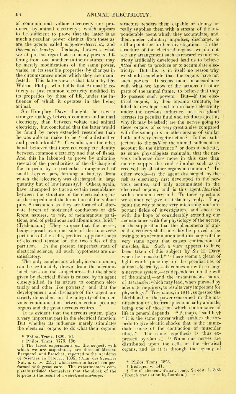 of common and voltaic electricity are pro- duced by animal electricity; which appears to be sufficient to prove that the latter is as much a peculiar power distinct from these as are the agents called magneto-electricity and thermo-electricity. Perhaps, however, what we at present regard as so many powers dif- fering from one another in their natures, may be merely modifications of the same power, varied in its sensible properties by changes in the circumstances under which they are mani- fested. This latter view is that taken by D.r. Wilson Philip, who holds that Animal Elec- tricity is just common electricity modified in its properties by those of life, under the in- fluence of which it operates in the living animal. Sir Humphry Davy thought he saw a stronger analogy between common and animal electricity, than between voltaic and animal electricity, but concluded that the latter would be found by more extended researches than he was able to make to be  of a distinctive and peculiar kind.* Cavendish, on the other hand, believed that there is a complete identity between common electricity and that of fishes. And this lie laboured to prove by imitating several of the peculiarities of the discharge of the torpedo by a particular arrangement of small Leyden jars, forming a battery, from which the electricity was discharged in large quantity but of low intensity.f Others, again, have attempted to trace a certain resemblance between the structure of the electrical organs of the torpedo and the formation of the voltaic pile,  inasmuch as they are formed of alter- nate layers of moistened conductors of dif- ferent natures, to wit, of membranous parti- tions, and of gelatinous and albuminous fluid. (Tiedemann.) They suppose that the nerves, being spread over one side of the transverse partitions of the cells, produce opposite states of electrical tension on the two sides of the partition. In the present imperfect state of electrical science, all such hypotheses are un- satisfactory. The only conclusions which, in our opinion, can be legitimately drawn from the accumu- lated facts on the subject are—that the shock given by electrical fishes is caused by an agent closely allied in its nature to common elec- tricity and other like powers ;} and that the developement and discharge of this agent are strictly dependent on the integrity of the ner- vous communication between certain peculiar organs and the great nervous centres. It is evident that the nervous system plays a very important part in the electrical function. But whether its influence merely stimulates the electrical organs to do what their organic * Philos. Trans. 1829. 16. t Philos. Trans. 1776. 196. % The latest experiments on the subject, with which we are acquainted, are those of Messrs. Becquerel and Breschet, reported to the Academy of Sciences in October, 1835, (Ann. des Sciences Nat. n. s. iv. 253,) which seem to have been per- formed with great care. The experimenters com- pletely satisfied themselves that the shock of the torpedo is the result of an electrical discharge. ■ structure renders them capable of doing, or really supplies them with a stream of the im-, ponderable agent which they accumulate, and then, under voluntary impulses, discharge,, is still a point for further investigation. In the structure of the electrical organs, we do not see any arrangement such as researches in elec- tricity artificially developed lead us to believe fitted either to produce or to accumulate elec- tricity. But this is in itself no reason why we should conclude that the organs have not such powers. It seems more in accordance with what we know of the actions of other parts of the animal frame, to believe that they do possess such powers. But—if the elec- trical organs, by their organic structure, be fitted to develope and to discharge electricity under the nervous influence, just as a gland secretes its peculiar fluid and its ducts eject it, why (it may be asked) are the nerves going to these organs of so very great a size compared with the same parts in other organs of similar bulk and very energetic action ? Is their sub- jection to the will of the animal sufficient to account for the difference ? or does it indicate, as some physiologists maintain, that the ner- vous influence does more in this case than merely supply the vital stimulus such as is received by all other organs in common ? In other words—is the agent discharged by the fish as electricity first developed in the ner- vous centres, and only accumulated in the electrical organs; and is this agent identical with common nervism ? To these questions we cannot yet give a satisfactory reply. They point the way to some very interesting and im- portant fields of investigation, and cheer us with the hope of considerably extending our acquaintance with the physiology of the nerves, on the supposition that the phenomena of ani- mal electricity shall one day be proved to be owing to an accumulation and discharge of the very same agent that causes contraction of muscles, &c. Such a view appears to have been taken of this subject by Sir II. Davy when he remarked,*  there seems a gleam of light worth pursuing in the peculiarities of animal electricity,—its connexion with so large a nervous system,—its dependence on the will of the animal,—and the instantaneous nature of its transfer, which may lead, when pursued by adequate inquirers, to results very important for physiology. Treviranus, in 1818, suggested the likelihood of the power concerned m the ma- nifestation of electrical phenomena by animals, being one of those on which continuance of life in general depends.  Perhaps, said he,f  it is the same power which enables the tor- pedo to give electric shocks that is the imme- diate cause of the contraction of muscular fibres. The same hypothesis is thus ex- pressed by Carus4  Numerous nerves are distributed upon the cells of the electrical organs, and as it is through the agency of * Philos. Trans. 1828. t Biologie. v. 141. \ Traite element, d'anat. comp. 2d edit. i. 392. (French translation by Jourdan.)