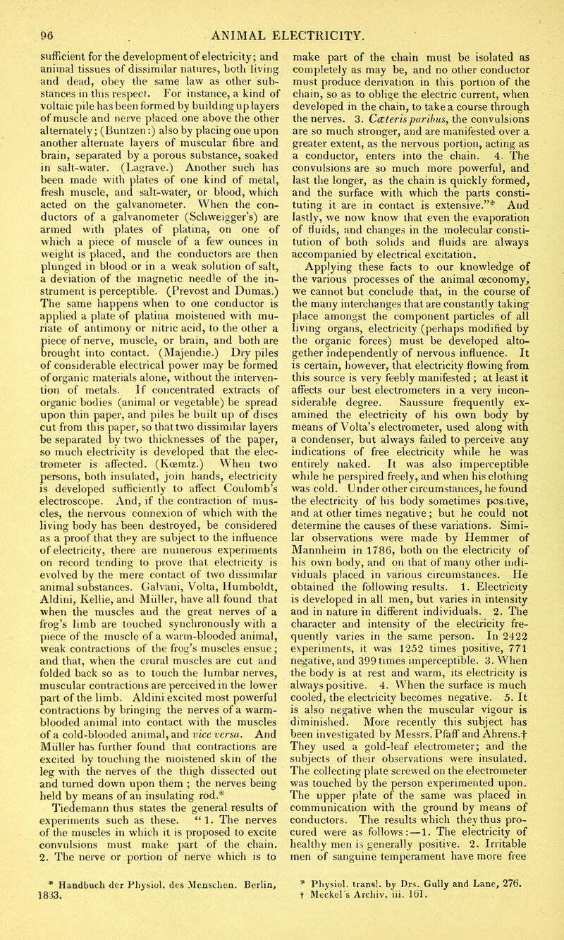 sufficient for the development of electricity; and animal tissues of dissimilar natures, both living and dead, obey the same law as other sub- stances in this respect. For instance, a kind of voltaic pile has been formed by building up layers of muscle and nerve placed one above the other alternately; (Buntzen:) also by placing one upon another alternate layers of muscular fibre and brain, separated by a porous substance, soaked in salt-water. (Lagrave.) Another such has been made with plates of one kind of metal, fresh muscle, and salt-water, or blood, which acted on the galvanometer. When the con- ductors of a galvanometer (Schweigger's) are armed with plates of platina, on one of which a piece of muscle of a few ounces in weight is placed, and the conductors are then plunged in blood or in a weak solution of salt, a deviation of the magnetic needle of the in- strument is perceptible. (Prevost and Dumas.) The same happens when to one conductor is applied a plate of platina moistened with mu- riate of antimony or nitric acid, to the other a piece of nerve, muscle, or brain, and both are brought into contact. (Majendie.) Dry piles of considerable electrical power may be formed of organic materials alone, without the interven- tion of metals. If concentrated extracts of organic bodies (animal or vegetable) be spread upon thin paper, and piles be built up of discs cut from this paper, so that two dissimilar layers be separated by two thicknesses of the paper, so much electricity is developed that the elec- trometer is affected. (Kcemtz.) When two persons, both insulated, join hands, electricity is developed sufficiently to affect Coulomb's electroscope. And, if the contraction of mus- cles, the nervous connexion of which with the living body has been destroyed, be considered as a proof that thpy are subject to the influence of electricity, there are numerous experiments on record tending to prove that electricity is evolved by the mere contact of two dissimilar animal substances. Galvani, Volta, Humboldt, Aldini, Kellie, and Miiller, have all found that when the muscles and the great nerves of a frog's limb are touched synchronously with a piece of the muscle of a warm-blooded animal, weak contractions of the frog's muscles ensue; and that, when the crural muscles are cut and folded back so as to touch the lumbar nerves, muscular contractions are perceived in the lower part of the limb. Aldini excited most powerful contractions by bringing the nerves of a warm- blooded animal into contact with the muscles of a cold-blooded animal, and vice versa. And Miiller has further found that contractions are excited by touching the moistened skin of the leg with the nerves of the thigh dissected out and turned down upon them ; the nerves being- held by means of an insulating rod.* Tiedemann thus states the general results of experiments such as these. 1. The nerves of the muscles in which it is proposed to excite convulsions must make part of the chain. 2. The nerve or portion of nerve which is to * Handbuch der Physiol, des Mensclicn. Berlin, 1833. make part of the chain must be isolated as completely as may be, and no other conductor must produce derivation in this portion of the chain, so as to oblige the electric current, when developed in the chain, to take a course through the nerves. 3. Cceteris paribus, the convulsions are so much stronger, and are manifested over a greater extent, as the nervous portion, acting as a conductor, enters into the chain. 4- The convulsions are so much more powerful, and last the longer, as the chain is quickly formed, and the surface with which the parts consti- tuting it are in contact is extensive.* And lastly, we now know that even the evaporation of fluids, and changes in the molecular consti- tution of both solids and fluids are always accompanied by electrical excitation. . Applying these facts to our knowledge of the various processes of the animal ceconomy, we cannot but conclude that, in the course of the many interchanges that are constantly taking place amongst the component particles of all living organs, electricity (perhaps modified by the organic forces) must be developed alto- gether independently of nervous influence. It is certain, however, that electricity flowing from this source is very feebly manifested; at least it affects our best electrometers in a very incon- siderable degree. Saussure frequently ex- amined the electricity of his own body by means of Volta's electrometer, used along with a condenser, but always failed to perceive any indications of free electricity while he was entirely naked. It was also imperceptible while lie perspired freely, and when his clothing was cold. Under other circumstances, he found the electricity of his body sometimes positive, and at other times negative; but he could not determine the causes of these variations. Simi- lar observations were made by Hemmer of Mannheim in 1786, both on the electricity of his own body, and on that of many other indi- viduals placed in various circumstances. He obtained the following results. 1. Electricity is developed in all men, but varies in intensity and in nature in different individuals. 2. The character and intensity of the electricity fre- quently varies in the same person. In 2422 experiments, it was 1252 times positive, 771 negative, and 399 times imperceptible. 3. When the body is at rest and warm, its electricity is always positive. 4. When the surface is much cooled, the electricity becomes negative. 5. It is also negative when the muscular vigour is diminished. More recently this subject has been investigated by Messrs. Pfaff and Ahrens.f They used a gold-leaf electrometer; and the subjects of their observations were insulated. The collecting plate screwed on the electrometer was touched by the person experimented upon. The upper plate of the same was placed in communication with the ground by means of conductors. The results which they thus pro- cured were as follows:—1. The electricity of healthy men is generally positive. 2. Irritable men of sanguine temperament have more free * Pliysiol. trans!, by Drs. Gully and Lane, 276. t Meckel's Arehiv. iii. 161.