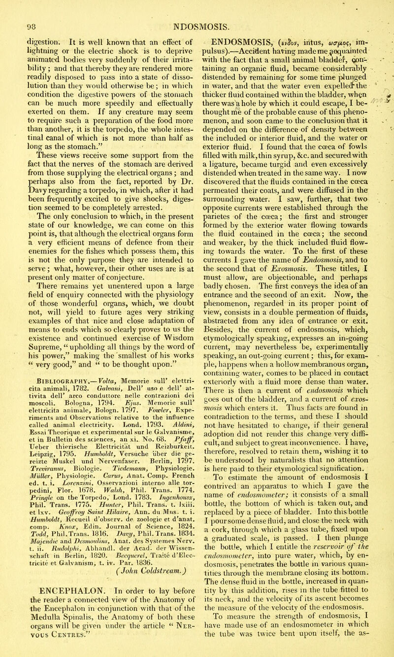 digestion. It is well known that an effect of lightning or the electric shock is to deprive animated bodies very suddenly of their irrita- bility ; and that thereby they are rendered more readily disposed to pass into a state of disso- lution than they would otherwise be; in which condition the digestive powers of the stomach can be much more speedily and effectually exerted on them. If any creature may seem to require such a preparation of the food more than another, it is the torpedo, the whole intes- tinal canal of which is not more than half as long as the stomach. These views receive some support from the fact that the nerves of the stomach are derived from those supplying the electrical organs; and perhaps also from the fact, reported by Dr. Davy regarding a torpedo, in which, after it had been frequently excited to give shocks, diges- tion seemed to be completely arrested. The only conclusion to which, in the present state of our knowledge, we can come on this point is, that although the electrical organs form a very efficient means of defence from their enemies for the fishes which possess them, this is not the only purpose they are intended to serve ; what, however, their other uses are is at present only matter of conjecture. There remains yet unentered upon a large field of enquiry connected with the physiology of those wonderful organs, which, we doubt not, will yield to future ages very striking examples of that nice and close adaptation of means to ends which so clearly proves to us the existence and continued exercise of Wisdom Supreme,  upholding all things by the word of his power, making the smallest of his works  very good, and  to be thought upon. Bibliography.— Volta, Memorie sull' elettri- cita animali, 1782. Gahani, Dell' uso e dell' at- tivita dell' arco conduttore nelle contrazioni dei moscoli. Bologna, 1794. Ejus. Memorie sull' elettricita animate, Bologn. 1797. Fowler, Expe- riments and Observations relative to the influence called animal electricity. Lond. 1793. Aldini, Essai Theorique et experimental sur le Galvanisme, et in Bulletin des sciences, an xi.. No. 68. Pfaff, Ueber thierische Elettricitiit und Reizburkeit. Leipzig, 1795. Humboldt, Versuche iiber die ge- reizte Muskel und Nervenfaser. Berlin, 1797. Treviranus, Biologie. Tiedemann, Physiologic M'uller, Physiologie. Carus, Anat. Comp. French ed. t. i. Lorenzini, Osservazioni interno alle tor- pedini, Flor. 1678. Walsh, Phil. Trans. 1774. Pringle on the Torpedo, Lond. 1783. higenhousz, Phil. Trans. 1775. Hunter, Phil. Trans, t. lxiii. et lxv. Geoffrey Saint Hilaire, Ann. du Mns. t. i. Humboldt, Kecueil d'observ. de zoologie et d'anat. comp. Knox, Edin. Journal of Science, 1824. Todd, Phil.Trans. 1816. Davy, Phil. Trans. 1834. Majendie and Desmoulins, Anat. des Systemes Nerv. t. ii. Rudolphi, Abhandl. der Acad, der Wissen- schaft in Berlin, 1820. Becquerel, Tiaite d'Elec- tricite et Galvanism, t. iv. Par. 1836. (John Coldstream.) ENCEPHALON. In order to lay before the reader a connected view of the Anatomy of the Encephalon in conjunction with that of the Medulla Spinalis, the Anatomy of both these organs will be given under the article  Ner- vous Centres. ENDOSMOSIS, (ivSov, intus, acr^o?, im- pulsus).—Accident having made me acquainted with the fact that a small animal bladder, con- taining an organic fluid, became considerably distended by remaining for some time plunged in water, and that the water even expelledthe thicker fluid contained within the bladder, when there was a hole by which it could escape, I be- thought me of the probable cause of this pheno- menon, and soon came to the conclusion that it depended on the difference of density between the included or interior fluid, and the water or exterior fluid. I found that the coeca of fowls filled with milk,thin syrup, &c. and secured with a ligature, became turgid and even excessively distended when treated in the same way. I now discovered that the fluids contained in the coeca permeated their coals, and were diffused in the surrounding water. I saw, further, that two opposite currents were established through the parietes of the coeca; the first and stronger formed by the exterior water flowing towards the fluid contained in the coeca; the second and weaker, by the thick included fluid flow- ing towards the water. To the first of these currents I gave the name of Endosmosis, and to the second that of Exosnwsis. These titles, I must allow, are objectionable, and perhaps badly chosen. The first conveys the idea of an entrance and the second of an exit. Now, the phenomenon, regarded in its proper point of view, consists in a double permeation of fluids, abstracted from any idea of entrance or exit. Besides, the current of endosmosis, which, etymologically speaking, expresses an in-going current, may nevertheless be, experimentally speaking, an out-going current; this, for exam- ple, happens when a hollow membranous organ, containing water, comes to be placed in contact exteriorly with a fluid more dense than water. There is then a current of endosmosis which goes out of the bladder, and a current of exos- mosis which enters it. Thus facts are found in contradiction to the terms, and these I should not have hesitated to change, if their general adoption did not render this change very diffi- cult, and subject to great inconvenience. I have, therefore, resolved to retain them, wishing it to be understood by naturalists that no attention is here paid to their etymological signification. To estimate the amount of endosmosis I contrived an apparatus to which I gave the name of endosmometer; it consists of a small bottle, the bottom of which is taken out, and replaced by a piece of bladder. Into this bottle I pour some dense fluid, and close the neck with a cork, through which a glass tube, fixed upon a graduated scale, is passed. I then plunge the bottle, which I entitle the reservoir of' the endosmometer, into pure water, which, by en- dosmosis, penetrates the bottle in various quan- tities through the membrane closing its bottom. The dense fluid in the bottle, increased in quan- tity by this addition, rises in the tube fitted to its neck, and the velocity of its ascent becomes the measure of the velocity of the endosmosis. To measure the strength of endosmosis, I have made use of an endosmometer in which the tube was twice bent upon itself, the as-