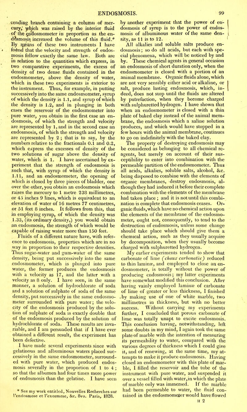 tending branch containing a column of mer- cury,* which was raised by the interior fluid of the §ndosmometer in proportion as the en- dosmosis, increased the volume of this fluid.* By means of these two instruments I have foetid that the velocity and strength of endos- mosis follow exactly the same law. Both are m relation to the quantities which express, in two comparative experiments, the excess of density of two dense fluids contained in the endosmometer, above the density of water, which in these two experiments is exterior to the instrument. Thus, for example, in putting successively into the same endosmometer, syrup of which the density is 1.1, and syrup of which the density is 1.2, and in plunging in both cases the reservoir of the endosmometer into pure water, you obtain in the first case an en- dosmosis, of which the strength and velocity are represented by 1, and in the second case an endosmosis, of which the strength and velocity are represented by 2 ; that is to say, by the numbers relative to the fractionals 0.1 and 0.2, which express the excesses of density of the two solutions of sugar above the density of water, which is 1. I have ascertained by ex- periment that the strength of endosmosis is such that, with syrup of which the density is 1.11, and an endosmometer, the opening of which is closed by three pieces of bladder, one over the other, you obtain an endosmosis which raises the mercury to 1 metre 238 millimetres, or 4.5 inches 9 lines, which is equivalent to an elevation of water of 16 metres 77 centimetres, or 51 feet 8 inches. It follows from this, that in employing syrup, of which the density was 1.33, (its ordinary density,) you would obtain an endosmosis, the strength of which would be capable of raising water more than 150 feet. Fluids of a different nature have, with refer- ence to endosmosis, properties which are in no way in proportion to their respective densities. Thus sugar-water and gum-water of the same density, being put successively into the same endosmometer, which is plunged into pure water, the former produces the endosmosis with a velocity as 17, and the latter with a velocity as 8 only. I have seen, in the same manner, a solution of hydrochlorate of soda and a solution of sulphate of soda of the same density, put successively in the same endosmo- meter surrounded with pure water; the velo- city of the endosmosis produced by the solu- tion of sulphate of soda is exactly double that of the endosmosis produced by the solution of hydrochlorate of soda. These results are inva- riable, and I am persuaded that if 1 have ever obtained a different result, the experiment has been defective. I have made several experiments since with gelatinous and albuminous waters placed suc- cessively in the same endosmometer, surround- ed with pure water, which produced endos- mosis severally in the proportion of 1 to 4 ; so that the albumen had four times more power of endosmosis than the gelatine. I have seen * See my work entitled, Nouvelles Recherches sur l'cndosmose et l'exosmose, &c. 8vo. Paris, 1828. by another experiment that the power of en- dosmosis of syrup is to the power of endos- mosis of albuminous water of the same den- sity, as 11 is to 12. All alkalies and soluble salts produce en- dosmosis ; so do all acids, but each with spe- cial phenomena, which will be noticed by and by. These chemical agents in general occasion an endosmosis of short duration only, when the endosmometer is closed with a portion of an animal membrane. Organic fluids alone, which are not very sensibly either acid or alkaline, or salt, produce lasting endosmosis, which, in- deed, does not stop until the fluids are altered by putrefaction, when they become charged with sulphuretted hydrogen. I have shown that when an endosmometer is closed with a thin plate of baked clay instead of the animal mem- brane, the endosmosis which a saline solution produces, and which would have stopped in a few hours with the animal membrane, continues to go on indefinitely with the baked clay. The property of destroying endosmosis may be considered as belonging to all chemical re- agents, but merely on account of their sus- ceptibility to enter into combination with the permeable partition of the endosmometer. Thus all acids, alkalies, soluble salts, alcohol, &c. being disposed to combine with the elements of organic membranes, destroy endosmosis, al- though they had induced it before their complete combination with the elements of the membrane had taken place ; and it is not until this combi- nation is complete that endosmosis ceases. Or- ganic fluids, which have no chemical action upon the elements of the membrane of the endosmo- meter, ought not, consequently, to tend to the destruction of endosmosis, unless some change should take place which should give them a chemical action, such as they usually acquire by decomposition, when they usually become charged with sulphuretted hydrogen. My earlier experiments tended to show that carbonate of lime (chuux carbonatee) reduced to thin laminje, and employed to close an en- dosmometer, is totally without the power of producing endosmosis; my latter experiments have somewhat modified this conclusion. After having vainly employed lamhrae of carbonate of lime of greater or less thickness, I finished .by making use of one of white marble, two millimetres in thickness, but with no better success. Without carrying my experiments further, I concluded that porous carbonate of lime was totally unapt to excite endosmosis. This conclusion having, notwithstanding, left some doubts in my mind, I again took the same plate of marble with the intention of measuring- its permeability to water, compared with the various degrees of thickness which I could give it, and of renewing, at the same time, my at- tempts to make it produce endosmosis. Having closed an endosmometer with this plate of mar- ble, I filled the reservoir and the tube of the instrument with pure water, and suspended it over a vessel filled with water,in which the plate of marble only was immersed. If the marble had been permeable to water, the fluid con- tained in the endosmometer would have flowed h 2