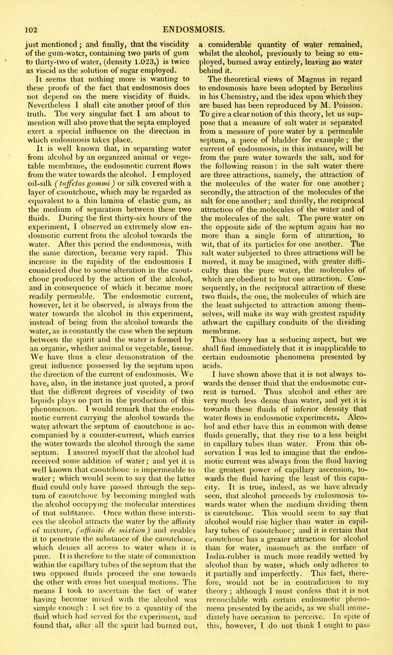 just mentioned ; and finally, that the viscidity of the gum-water, containing two parts of gum to thirty-two of water, (density 1.023,) is twice as viscid as the solution of sugar employed. It seems that nothing more is wanting to these proofs of the fact that endosmosis does not depend on the mere viscidity of fluids. Nevertheless I shall cite another proof of this truth. The very singular fact I am about to mention will also prove that the septa employed exert a special influence on the direction in which endosmosis takes place. It is well known that, in separating water from alcohol by an organized animal or vege- table membrane, the endosmotic current flows from the water towards the alcohol. I employed oil-silk (taffetas go?nme) or silk covered with a layer of caoutchouc, which may be regarded as equivalent to a thin lamina of elastic gum, as the medium of separation between these two fluids. During the first thirty-six hours of the experiment, I observed an extremely slow en^ dosmotic current from the alcohol towards the water. After this period the endosmosis, with the same direction, became very rapid. This increase in the rapidity of the endosmosis I considered due to some alteration in the caout- chouc produced by the action of the alcohol, and in consequence of which it became more readily permeable. The endosmotic current, however, let it be observed, is always from the water towards the alcohol in this experiment, instead of being from the alcohol towards the water, as is constantly the case when the septum between the spirit and the water is formed by an organic, whether animal or vegetable, tissue. We have thus a clear demonstration of the great influence possessed by the septum upon the direction of the current of endosmosis. We have, also, in the instance just quoted, a proof that the different degrees of viscidity of two liquids plays no part in the production of this phenomenon. I would remark that the endos- motic current carrying the alcohol towards the watey athwart the septum of caoutchouc is ac- companied by a counter-current, which carries the water towards the alcohol through the same septum. I assured myself that the alcohol had received some addition of water; and yet it is well known that caoutchouc is impermeable to water; which would seem to say that the latter fluid could only have passed through the sep- tum of caoutchouc by becoming mingled with the alcohol occupying the molecular interstices of that substance. Once within these intersti- ces the alcohol attracts the water by the affinity of mixture, (afinite de mixtion) and enables it to penetrate the substance of the caoutchouc, which denies all access to water when it is pure. It is therefore to the state of commixtion within the capillary tubes of the septum that the two opposed fluids proceed the one towards the other with cross but unequal motions. The means I took to ascertain the fact of water having become mixed with the alcohol was simple enough : I set fire to a quantity of the fluid which had served for the experiment, and found that, after all the spirit had burned out, a considerable quantity of water remained, whilst the alcohol, previously to being so em- ployed, burned away entirely, leaving no water behind it. The theoretical views of Magnus in regard to endosmosis have been adopted by Berzelius in his Chemistry, and the idea upon which they are based has been reproduced by M. Poisson. To give a clear notion of this theory, let us sup- pose that a measure of salt water is separated from a measure of pure water by a permeable septum, a piece of bladder for example; the current of endosmosis, in this instance, will be from the pure water towards the salt, and for the following reason: in the salt water there are three attractions, namely, the attraction of the molecules of the water for one another; secondly, the attraction of the molecules of the salt for one another; and thirdly, the reciprocal attraction of the molecules of the water and of the molecules of the salt. The pure water on the opposite side of the septum again has no more than a single form of attraction, to wit, that of its particles for one another. The salt water subjected to three attractions will be moved, it may be imagined, with greater diffi- culty than the pure water, the molecules of which are obedient to but one attraction. Con- sequently, in the reciprocal attraction of these two fluids, the one, the molecules of which are the least subjected to attraction among them- selves, will make its way with greatest rapidity athwart the capillary conduits of the dividing membrane. This theory has a seducing aspect, but we shall find immediately that it is inapplicable to certain endosmotic phenomena presented by acids. I have shown above that it is not always to- wards the denser fluid that the endosmotic cur- rent is turned. Thus alcohol and ether are very much less dense than water, and yet it is towards these fluids of inferior density that water flows in endosmotic experiments. Alco- hol and ether have this in common with dense fluids generally, that they rise to a less height in capillary tubes than water. From this ob- servation I was led to imagine that the endos- motic current was always from the fluid having the greatest power of capillary ascension, to- wards the fluid having the least of this capa- city. It is true, indeed, as we have already seen, that alcohol proceeds by endosmosis to- wards water when the medium dividing them is caoutchouc. This would seem to say that alcohol would rise higher than water in capil- lary tubes of caoutchouc; and it is certain that caoutchouc has a greater attraction for alcohol than for water, inasmuch as the surface of India-rubber is much more readily wetted by alcohol than by water, which only adheres to it partially and imperfectly. This fact, there- fore, would not be in contradiction to my theory ; although I must confess that it is not reconcilable with certain endosmotic pheno- mena presented by the acids, as we shall imme- diately have occasion to perceive. In spite of this, however, I do not think I ought to pass