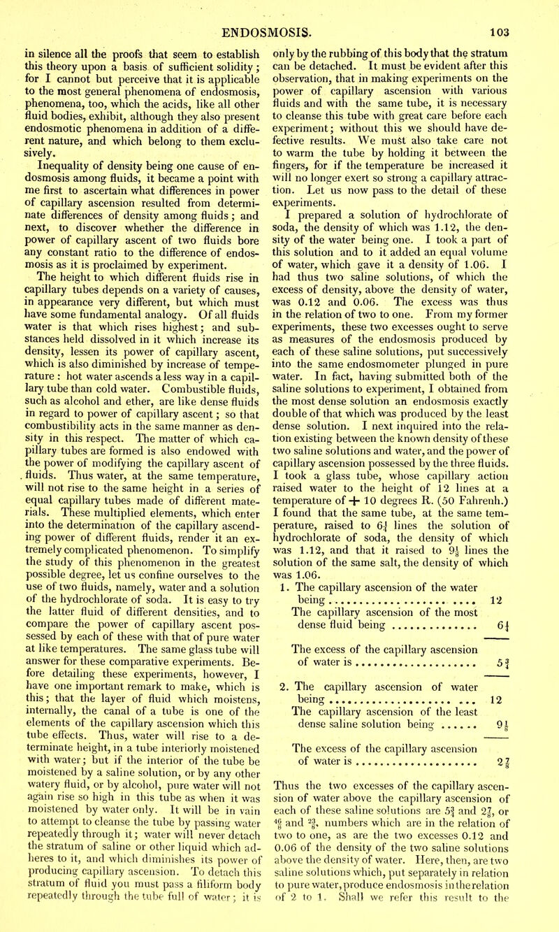 in silence all the proofs that seem to establish this theory upon a basis of sufficient solidity ; for I cannot but perceive that it is applicable to the most general phenomena of endosmosis, phenomena, too, which the acids, like all other fluid bodies, exhibit, although they also present endosmotic phenomena in addition of a diffe- rent nature, and which belong to them exclu- sively. Inequality of density being one cause of en- dosmosis among fluids, it became a point with me first to ascertain what differences in power of capillary ascension resulted from determi- nate differences of density among fluids ; and next, to discover whether the difference in power of capillary ascent of two fluids bore any constant ratio to the difference of endos- mosis as it is proclaimed by experiment. The height to which different fluids rise in capillary tubes depends on a variety of causes, in appearance very different, but which must have some fundamental analogy. Of all fluids water is that which rises highest; and sub- stances held dissolved in it which increase its density, lessen its power of capillary ascent, which is also diminished by increase of tempe- rature : hot water ascends a less way in a capil- lary tube than cold water. Combustible fluids, such as alcohol and ether, are like dense fluids in regard to power of capillary ascent; so that combustibility acts in the same manner as den- sity in this respect. The matter of which ca- pillary tubes are formed is also endowed with the power of modifying the capillary ascent of fluids. Thus water, at the same temperature, will not rise to the same height in a series of equal capillary tubes made of different mate- rials. These multiplied elements, which enter into the determination of the capillary ascend- ing power of different fluids, render it an ex- tremely complicated phenomenon. To simplify the study of this phenomenon in the greatest possible degree, let us confine ourselves to the use of two fluids, namely, water and a solution of the hydrochlorate of soda. It is easy to try the latter fluid of different densities, and to compare the power of capillary ascent pos- sessed by each of these with that of pure water at like temperatures. The same glass tube will answer for these comparative experiments. Be- fore detailing these experiments, however, I have one important remark to make, which is this; that the layer of fluid which moistens, internally, the canal of a tube is one of the elements of the capillary ascension which this tube effects. Thus, water will rise to a de- terminate height, in a tube interiorly moistened with water; but if the interior of the tube be moistened by a saline solution, or by any other watery fluid, or by alcohol, pure water will not again rise so high in this tube as when it was moistened by water only. It will be in vain to attempt to cleanse the tube by passing water repeatedly through it; water will never detach the stratum of saline or other liquid which ad- heres to it, and which diminishes its power of producing capillary ascension. To detach this stratum of fluid you must pass a filiform body repeatedly through the tube full of water; it is only by the rubbing of this body that the stratum can be detached. It must be evident after this observation, that in making experiments on the power of capillary ascension with various fluids and with the same tube, it is necessary to cleanse this tube with great care before each experiment; without this we should have de- fective results. We must also take care not to warm the tube by holding it between the fingers, for if the temperature be increased it will no longer exert so strong a capillary attrac- tion. Let us now pass to the detail of these experiments. I prepared a solution of hydrochlorate of soda, the density of which was 1.12, the den- sity of the water being one. I took a part of this solution and to it added an equal volume of water, which gave it a density of 1.06. I had thus two saline solutions, of which the excess of density, above the density of water, was 0.12 and 0.06. The excess was thus in the relation of two to one. From my former experiments, these two excesses ought to serve as measures of the endosmosis produced by each of these saline solutions, put successively into the same endosmometer plunged in pure water. In fact, having submitted both of the saline solutions to experiment, I obtained from the most dense solution an endosmosis exactly double of that which was produced by the least dense solution. I next inquired into the rela- tion existing between the known density of these two saline solutions and water, and the power of capillary ascension possessed by the three fluids. I took a glass tube, whose capillary action raised water to the height of 12 lines at a temperature of + 10 degrees It. (50 Fahrenh.) I found that the same tube, at the same tem- perature, raised to 6j lines the solution of hydrochlorate of soda, the density of which was 1.12, and that it raised to 9^ lines the solution of the same salt, the density of which was 1.06. 1. The capillary ascension of the water being .... 12 The capillary ascension of the most dense fluid being 6\ The excess of the capillary ascension of water is 51 2. The capillary ascension of water being ... 12 The capillary ascension of the least dense saline solution being 91 The excess of the capillary ascension of water is 21 Thus the two excesses of the capillary ascen- sion of water above the capillary ascension of each of these saline solutions are 5i| and 2^, or 4| and 2f. numbers which are in the relation of two to one, as are the two excesses 0.12 and 0.06 of the density of the two saline solutions above the density of water. Here, then, are two saline solutions which, put separately in relation to pure water, produce endosmosis intherelation of 2 to 1. Shall we refer this result to the