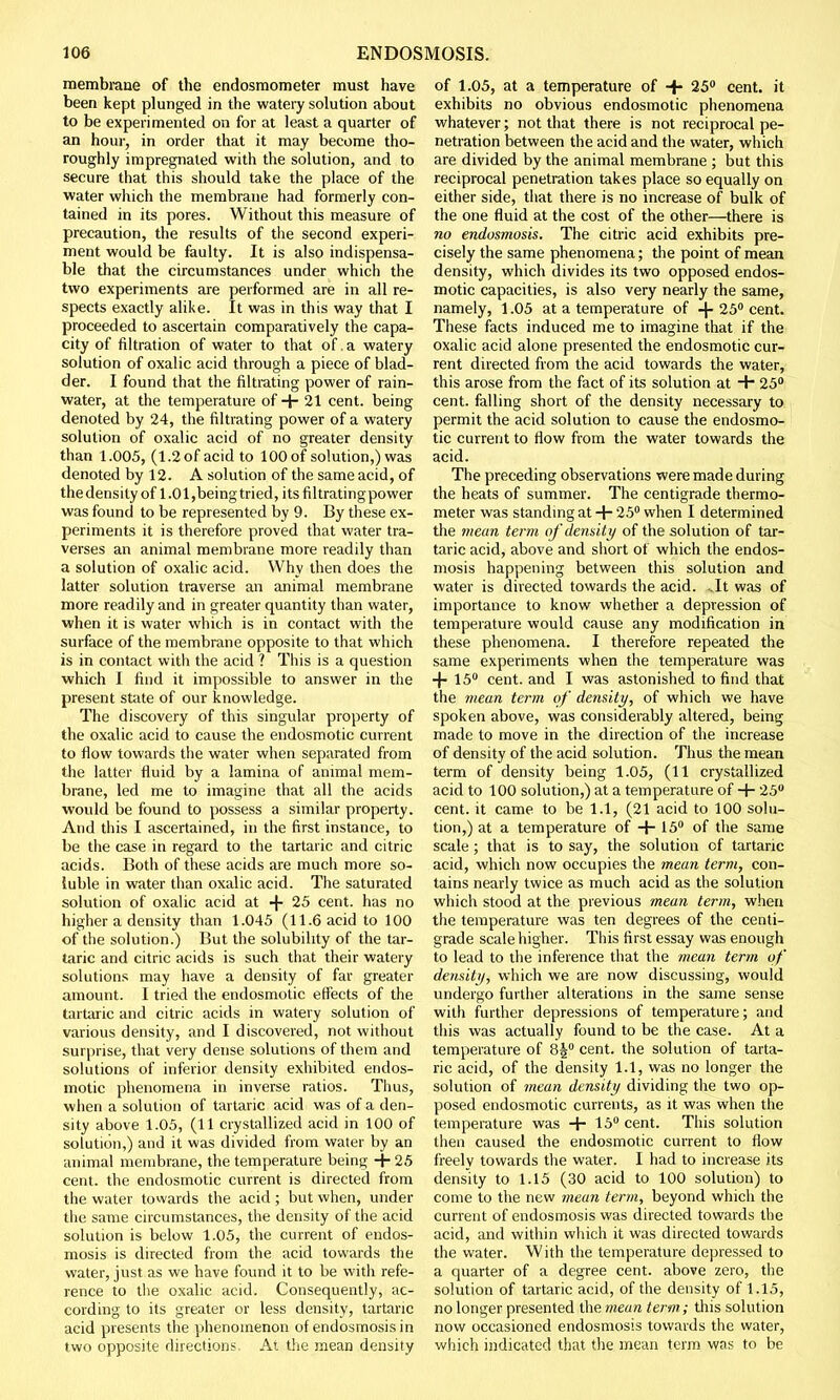 membrane of the endosmometer must have been kept plunged in the watery solution about to be experimented on for at least a quarter of an hour, in order that it may become tho- roughly impregnated with the solution, and to secure that this should take the place of the water which the membrane had formerly con- tained in its pores. Without this measure of precaution, the results of the second experi- ment would be faulty. It is also indispensa- ble that the circumstances under which the two experiments are performed are in all re- spects exactly alike. It was in this way that I proceeded to ascertain comparatively the capa- city of filtration of water to that of. a watery solution of oxalic acid through a piece of blad- der. I found that the filtrating power of rain- water, at the temperature of + 21 cent, being denoted by 24, the filtrating power of a watery solution of oxalic acid of no greater density than 1.005, (1.2 of acid to 100 of solution,) was denoted by 12. A solution of the same acid, of the density of 1.01,being tried, its filtrating power was found to be represented by 9. By these ex- periments it is therefore proved that water tra- verses an animal membrane more readily than a solution of oxalic acid. Why then does the latter solution traverse an animal membrane more readily and in greater quantity than water, when it is water which is in contact with the surface of the membrane opposite to that which is in contact with the acid ? This is a question which I find it impossible to answer in the present state of our knowledge. The discovery of this singular property of the oxalic acid to cause the endosmotic current to flow towards the water when separated from the latter fluid by a lamina of ammal mem- brane, led me to imagine that all the acids would be found to possess a similar property. And this I ascertained, in the first instance, to be the case in regard to the tartaric and citric acids. Both of these acids are much more so- luble in water than oxalic acid. The saturated solution of oxalic acid at + 25 cent, has no higher a density than 1.045 (11.6 acid to 100 of the solution.) But the solubility of the tar- taric and citric acids is such that their watery solutions may have a density of far greater amount. I tried the endosmotic effects of the tartaric and citric acids in watery solution of various density, and I discovered, not without surprise, that very dense solutions of them and solutions of inferior density exhibited endos- motic phenomena in inverse ratios. Thus, when a solution of tartaric acid was of a den- sity above 1.05, (11 crystallized acid in 100 of solution,) and it was divided from water by an animal membrane, the temperature being + 25 cent, the endosmotic current is directed from the water towards the acid ; but when, under the same circumstances, the density of the acid solution is below 1.05, the current of endos- mosis is directed from the acid towards the water, just as we have found it to be with refe- rence to the oxalic acid. Consequently, ac- cording to its greater or less density, tartaric acid presents the phenomenon of endosmosis in two opposite directions. At the mean density of 1.05, at a temperature of ■+• 25° cent, it exhibits no obvious endosmotic phenomena whatever; not that there is not reciprocal pe- netration between the acid and the water, which are divided by the animal membrane ; but this reciprocal penetration takes place so equally on either side, that there is no increase of bulk of the one fluid at the cost of the other—there is no endosmosis. The citric acid exhibits pre- cisely the same phenomena; the point of mean density, which divides its two opposed endos- motic capacities, is also very nearly the same, namely, 1.05 at a temperature of -\- 25° cent. These facts induced me to imagine that if the oxalic acid alone presented the endosmotic cur- rent directed from the acid towards the water, this arose from the fact of its solution at + 25° cent, falling short of the density necessary to permit the acid solution to cause the endosmo- tic current to flow from the water towards the acid. The preceding observations were made during the heats of summer. The centigrade thermo- meter was standing at + 25° when I determined the mean term of density of the solution of tar- taric acid, above and short of which the endos- mosis happening between this solution and water is directed towards the acid. ..It was of importance to know whether a depression of temperature would cause any modification in these phenomena. I therefore repeated the same experiments when the temperature was 4-15° cent, and I was astonished to find that the mean term of density, of which we have spoken above, was considerably altered, being made to move in the direction of the increase of density of the acid solution. Thus the mean term of density being 1.05, (11 crystallized acid to 100 solution,) at a temperature of + 25° cent, it came to be 1.1, (21 acid to 100 solu- tion,) at a temperature of + 15° of the same scale; that is to say, the solution of tartaric acid, which now occupies the mean term, con- tains nearly twice as much acid as the solution which stood at the previous mean term, when the temperature was ten degrees of the centi- grade scale higher. This first essay was enough to lead to the inference that the mean term of density, which we are now discussing, would undergo further alterations in the same sense with further depressions of temperature; and this was actually found to be the case. At a temperature of 8J° cent, the solution of tarta- ric acid, of the density 1.1, was no longer the solution of mean density dividing the two op- posed endosmotic currents, as it was when the temperature was + 15° cent. This solution then caused the endosmotic current to flow freely towards the water. I had to increase its density to 1.15 (30 acid to 100 solution) to come to the new mean term, beyond which the current of endosmosis was directed towards the acid, and within which it was directed towards the water. With the temperature depressed to a quarter of a degree cent, above zero, the solution of tartaric acid, of the density of 1.15, no longer presented the mean term; this solution now occasioned endosmosis towards the water, which indicated that the mean term was to be