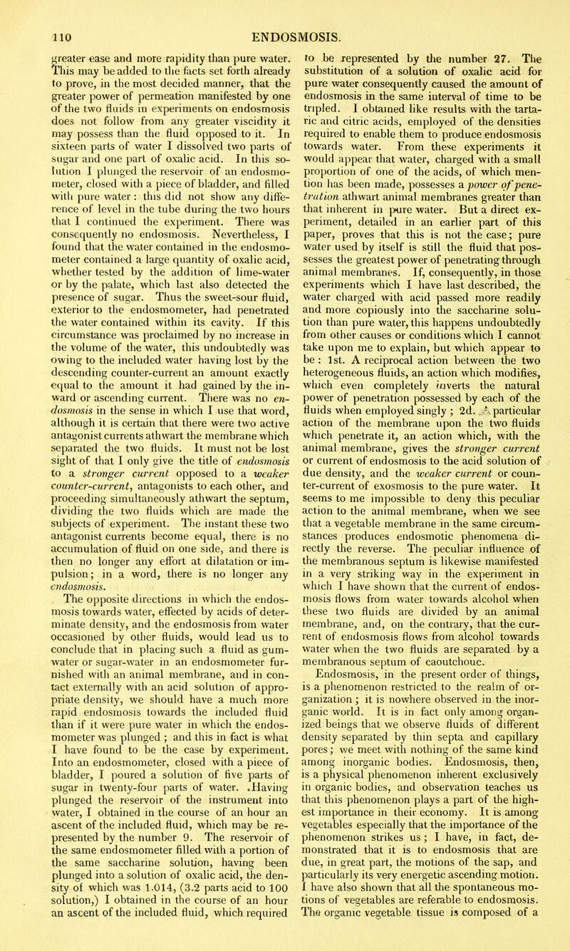 greater ease and more rapidity than pure water. This may be added to the facts set forth already to prove, in the most decided manner, that the greater power of permeation manifested by one of the two fluids in experiments on endosmosis does not follow from any greater viscidity it may possess than the fluid opposed to it. In sixteen parts of water I dissolved two parts of sugar and one part of oxalic acid. In this so- lution I plunged the reservoir of an endosmo- meter, closed with a piece of bladder, and filled with pure water : this did not show any diffe- rence of level in the tube during the two hours that I continued the experiment. There was consequently no endosmosis. Nevertheless, I found that the water contained in the endosmo- meter contained a large quantity of oxalic acid, whether tested by the addition of lime-water or by the palate, which last also detected the presence of sugar. Thus the sweet-sour fluid, exterior to the endosmometer, had penetrated the water contained within its cavity. If this circumstance was proclaimed by no increase in the volume of the water, this undoubtedly was owing to the included water having lost by the descending counter-current an amount exactly equal to the amount it had gained by the in- ward or ascending current. There was no en- dosmosis in the sense in which I use that word, although it is certain that there were two active antagonist currents athwart the membrane which separated the two fluids. It must not be lost sight of that I only give the title of endosmosis to a stronger current opposed to a weaker counter-current, antagonists to each other, and proceeding simultaneously athwart the septum, dividing the two fluids which are made the subjects of experiment. The instant these two antagonist currents become equal, there is no accumulation of fluid on one side, and there is then no longer any effort at dilatation or im- pulsion ; in a word, there is no longer any endosmosis. The opposite directions in which the endos- mosis towards water, effected by acids of deter- minate density, and the endosmosis from water occasioned by other fluids, would lead us to conclude that in placing such a fluid as gum- water or sugar-water in an endosmometer fur- nished with an animal membrane, and in con- tact externally with an acid solution of appro- priate density, we should have a much more rapid endosmosis towards the included fluid than if it were pure water in which the endos- mometer was plunged ; and this in fact is what I have found to be the case by experiment. Into an endosmometer, closed with a piece of bladder, I poured a solution of five parts of sugar in twenty-four parts of water. .Having plunged the reservoir of the instrument into water, I obtained in the course of an hour an ascent of the included fluid, which may be re- presented by the number 9. The reservoir of the same endosmometer filled with a portion of the same saccharine solution, having been plunged into a solution of oxalic acid, the den- sity of which was 1.014, (3.2 parts acid to 100 solution,) I obtained in the course of an hour an ascent of the included fluid, which required to be represented by the number 27. The substitution of a solution of oxalic acid for pure water consequently caused the amount of endosmosis in the same interval of time to be tripled. I obtained like results with the tarta- ric and citric acids, employed of the densities required to enable them to produce endosmosis towards water. From these experiments it would appear that water, charged with a small proportion of one of the acids, of which men- tion has been made, possesses a power of pene- tration athwart animal membranes greater than that inherent in pure water. But a direct ex- periment, detailed in an earlier part of this paper, proves that this is not the case; pure water used by itself is still the fluid that pos- sesses the greatest power of penetrating through animal membranes. If, consequently, in those experiments which I have last described, the water charged with acid passed more readily and more copiously into the saccharine solu- tion than pure water, this happens undoubtedly from other causes or conditions which I cannot take upon me to explain, but which appear to be: 1st. A reciprocal action between the two heterogeneous fluids, an action which modifies, which even completely inverts the natural power of penetration possessed by each of the fluids when employed singly ; 2d. % particular action of the membrane upon the two fluids which penetrate it, an action which, with the animal membrane, gives the stronger current or current of endosmosis to the acid solution of due density, and the weaker current or coun- ter-current of exosmosis to the pure water. It seems to me impossible to deny this peculiar action to the animal membrane, when we see that a vegetable membrane in the same circum- stances produces endosmotic phenomena di- rectly the reverse. The peculiar influence of the membranous septum is likewise manifested in a very striking way in the experiment in which I have shown that the current of endos- mosis flows from water towards alcohol when these two fluids are divided by an animal membrane, and, on the contrary, that the cur- rent of endosmosis flows from alcohol towards water when the two fluids are separated by a membranous septum of caoutchouc. Endosmosis, in the present order of things, is a phenomenon restricted to the realm of or- ganization ; it is nowhere observed in the inor- ganic world. It is in fact only among organ- ized beings that we observe fluids of different density separated by thin septa and capillary pores; we meet with nothing of the same kind among inorganic bodies. Endosmosis, then, is a physical phenomenon inherent exclusively in organic bodies, and observation teaches us that this phenomenon plays a part of the high- est importance in their economy. It is among vegetables especially that the importance of the phenomenon strikes us; I have, in fact, de- monstrated that it is to endosmosis that are due, in great part, the motions of the sap, and particularly its very energetic ascending motion. I have also shown that all the spontaneous mo- tions of vegetables are referable to endosmosis. The organic vegetable tissue is composed of a